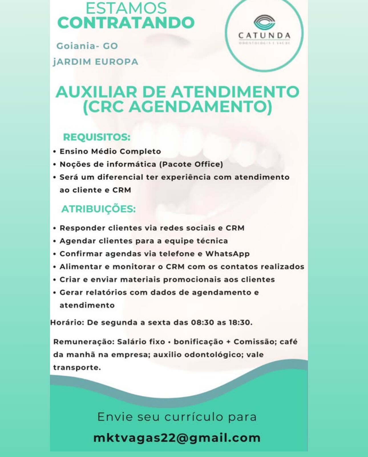 ESTAMOS
CONTRATANDO €

CATUND

Goiania- GO ae ’

jJARDIM EUROPA

 

AUXILIAR DE ATENDIMENTO
(CRC AGENDAMENTO)

REQUISITOS:
_* Ensino Médio Completo
_ © Nogées de informatica (Pacote Office) |
¢ Sera um diferencial ter experiéncia com atendimento I
ao cliente e CRM

ATRIBUICOES:

¢ Responder clientes via redes sociais e CRM

* Agendar clientes para a equipe técnica

e Confirmar agendas via telefone e WhatsApp

¢ Alimentar e monitorar o CRM com os contatos realizados

¢ Criar e enviar materiais promocionais aos clientes

¢ Gerar relatérios com dados de agendamento e
atendimento

Hordrio: De segunda a sexta das 08:30 as 18:30.

Remuneragaio: Salario fixo + bonificagao + Comissao; café
da manhi na empresa; auxilio odontolégico; vale
transporte. ESTAMOS
CONTRATANDO €

CATUNDA
Goiania- GO

jJARDIM EUROPA

AUXILIAR DE ATENDIMENTO
(CRC AGENDAMENTO)

REQUISITOS:
* Ensino Médio Completo
* Nogées de informatica (Pacote Office)
* Sera um diferencial ter experiéncia com atendimento
ao cliente e CRM

ATRIBUICOES:

_* Responder clientes via redes sociais e CRM |
1

* Agendar clientes para a equipe técnica

   
       
     
    
     

* Confirmar agendas via telefone e WhatsApp

+ Alimentar e monitorar o CRM com os contatos realizados
* Criar e enviar materiais promocionais aos clientes

+ Gerar relatérios com dados de agendamento e
atendimento

Horario: De segunda a sexta das 08:30 as 18:30.

  

Remuneracao: Salario fixo - bonificagao + Comissao; café
da manha na empresa; auxilio odontolégico; vale
transporte. ESTAMOS
CONTRATANDO Sc

CATUNDA

Goiania- GO
jARDIM EUROPA

 

AUXILIAR DE ATENDIMENTO
(CRC AGENDAMENTO)

REQUISITOS:
_°¢ Ensino Médio Completo
le Nogées de informatica (Pacote Office) |
° Sera um diferencial ter experiéncia com atendimento
ao cliente e CRM

ATRIBUICOES:

¢ Responder clientes via redes sociais e CRM

¢ Agendar clientes para a equipe técnica

¢ Confirmar agendas via telefone e WhatsApp

¢ Alimentar e monitorar o CRM com os contatos realizados

¢ Criar e enviar materiais promocionais aos clientes

¢ Gerar relatérios com dados de agendamento e
atendimento

Hordrio: De segunda a sexta das 08:30 as 18:30.

Remuneragao: Salario fixo » bonificagao + Comissao; café
da manha na empresa; auxilio odontolégico; vale
transporte. ESTAMOS
CONTRATANDO €

CATUNDA
Goiania- GO

jJARDIM EUROPA

AUXILIAR DE ATENDIMENTO
(CRC AGENDAMENTO)

REQUISITOS:
* Ensino Médio Completo
* Nogées de informatica (Pacote Office)
* Sera um diferencial ter experiéncia com atendimento
ao cliente e CRM

} 7
| ATRIBUICOES:

|
* Responder clientes via redes sociais e CRM

 

* Agendar clientes para a equipe técnica

       
     
   
 
   
   

* Confirmar agendas via telefone e WhatsApp

+ Alimentar e monitorar o CRM com os contatos realizados
* Criar e enviar materiais promocionais aos clientes

* Gerar relatérios com dados de agendamento e
atendimento

Horario: De segunda a sexta das 08:30 as 18:30.

  

Remuneragao: Salario fixo - bonificagao + Comissao; café
da manha na empresa; auxilio odontolégico; vale
transporte. ESTAMOS
CONTRATANDO Sc

CATUNDA

Goiania- GO
jARDIM EUROPA

 

AUXILIAR DE ATENDIMENTO
(CRC AGENDAMENTO)

REQUISITOS:
¢ Ensino Médio Completo
|. Nocées de informatica (Pacote Office)
_¢ Sera um diferencial ter experiéncia com atendimento |
ao cliente e CRM

ATRIBUICOES:

¢ Responder clientes via redes sociais e CRM

¢ Agendar clientes para a equipe técnica

¢ Confirmar agendas via telefone e WhatsApp

¢ Alimentar e monitorar o CRM com os contatos realizados

¢ Criar e enviar materiais promocionais aos clientes

¢ Gerar relatérios com dados de agendamento e
atendimento

Hordrio: De segunda a sexta das 08:30 as 18:30.

Remuneragao: Salario fixo - bonificagao + Comissao; café
da manha na empresa; auxilio odontolégico; vale
transporte. ESTAMOS
CONTRATANDO €

CATUNDA
Goiania- GO

jJARDIM EUROPA

AUXILIAR DE ATENDIMENTO
(CRC AGENDAMENTO)

REQUISITOS:

* Ensino Médio Completo

* Nocgées de informatica (Pacote Office)

* Sera um diferencial ter experiéncia com atendimento
ao cliente e CRM

ATRIBUICOES:

* Responder clientes via redes sociais e CRM

   
   
     
   
     
    
   
   

* Agendar clientes para a equipe técnica

* Confirmar agendas via telefone e WhatsApp

+ Alimentar e monitorar o CRM com os contatos realizados
¢ Criar e enviar materiais promocionais aos clientes

* Gerar relatérios com dados de agendamento e
atendimento

Horario: De segunda a sexta das 08:30 as 18:30.

  

Remuneracao: Salario fixo +- bonificagao + Comissao; café
da manha na empresa; auxilio odontolégico; vale
transporte. ESTAMOS
CONTRATANDO S€

CATUND

Goiania- GO
jJARDIM EUROPA

 

AUXILIAR DE ATENDIMENTO
(CRC AGENDAMENTO)

REQUISITOS:

| ¢ Ensino Médio Completo

° Nogées de informatica (Pacote Office)

¢ Serd um diferencial ter experiéncia com atendimento
ao cliente e CRM

ATRIBUICOES:

¢ Responder clientes via redes sociais e CRM

¢ Agendar clientes para a equipe técnica

¢ Confirmar agendas via telefone e WhatsApp

¢ Alimentar e monitorar o CRM com os contatos realizados

¢ Criar e enviar materiais promocionais aos clientes

¢ Gerar relatérios com dados de agendamento e
atendimento

Hordrio: De segunda a sexta das 08:30 as 18:30.

Remuneragio: Salario fixo + bonificagéo + Comissao; café
da manha na empresa; auxilio odontolégico; vale
transporte. ESTAMOS
CONTRATANDO Sf

CATUNDA
Goiania- GO

jARDIM EUROPA

AUXILIAR DE ATENDIMENTO
(CRC AGENDAMENTO)

REQUISITOS:

* Ensino Médio Completo

* Nogées de informatica (Pacote Office)

¢ Sera um diferencial ter experiéncia com atendimento
ao cliente e CRM

ATRIBUICOES:

¢« Responder clientes via redes sociais e CRM

« Agendar clientes para a equipe técnica

¢ Confirmar agendas via telefone e WhatsApp

+ Alimentar e monitorar o CRM com os contatos realizados

¢ Criar e enviar materiais promocionais aos clientes

¢ Gerar relatorios com dados de agendamento e
atendimento

Horario: De segunda a sexta das 08:30 as 18:30.

Remuneragao: Salario fixo » bonificagao + Comissao; café
da manha na empresa; auxilio odontolégico; vale

transporte. ESTAMOS
CONTRATANDO Sc

CATUNDA

Goiania- GO
jARDIM EUROPA

   
   

    
   
  

| AUXILIAR DE ATENDIMENTO
(CRC AGENDAMENTO)

REQUISITOS:
¢ Ensino Médio Completo

° Nogées de informatica (Pacote Office)

¢ Serd um diferencial ter experiéncia com atendimento
ao cliente e CRM

ATRIBUICOES:

¢ Responder clientes via redes sociais e CRM
e Agendar clientes para a equipe técnica

° Confirmar agendas via telefone e WhatsApp

¢ Alimentar e monitorar o CRM com os contatos realizados
¢ Criar e enviar materiais promocionais aos clientes

¢ Gerar relatérios com dados de agendamento e
atendimento

     
   
     
   
 
       
   
     
    
     

  

Hordrio: De segunda a sexta das 08:30 as 18:30.

Remuneragio: Salério fixo - bonificag&éo + Comissio; café
da manhaé na empresa; auxilio odontolégico; vale
transporte. CATUNDA

* Ensino Médio Completo
* Nog6es de informatica (Pacote Office)
¢ Sera um diferencial ter experiéncia com atendimento

ao cliente e CRM

¢ Responder clientes via redes sociais e CRM

¢« Agendar clientes para a equipe técnica

¢ Confirmar agendas via telefone e WhatsApp

¢ Alimentar e monitorar o CRM com os contatos realizados
¢ Criar e enviar materiais promocionais aos clientes

¢ Gerar relatorios com dados de agendamento e

atendimento

Horario: De segunda a sexta das 08:30 as 18:30.

Remuneragao: Salario fixo + bonificagao + Comissao; café
da manha na empresa; auxilio odontoldgico; vale

transporte.

Envie seu curriculo para
mktvagas22@gmail.com