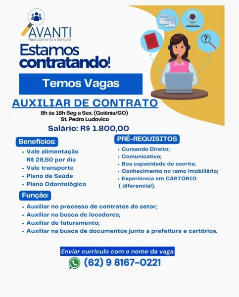 a

AVANT!

Recrutamento e Selecao

Estamos

contratando!

AUXILIAR DE CONTRATO

8h as 18h Seg a Sex. (Goiadnia/GO)
St Pedro Ludovico

Salario: R$ 1.800,00

=)-1 =m =) 0 LUN Rs) aR Ol)

- Vale alimentagao + Cursando Direito;

« Comunicativo;
DEAR Po Pendle + Boa capacidade de escrita;
« Vale transporte

« Conhecimento no ramo imobiliario;

- Plano de Sadde + Experiéncia em CARTORIO
- Plano Odontolégico ( diferencial).

- Auxiliar no processo de contratos do setor;

- Auxiliar na busca de locadores;

- Auxiliar de faturamento;

- Auxiliar na busca de documentos junto a prefeitura e cartérios.

© (62) 9 8167-0221 ‘ss = Oo

3
AVANT!

Recrutamento e Selecao 6 a
ii.

   

 

a

ae

AUXILIAR DE CONTRATO

8h as 18h Seg a Sex. (Goiania/GO)
St. Pedro Ludovico

Salario: R$ 1.800,00

PRE-REQUISITOS

+ Cursando Direito;

+ Comunicativo;

+ Boa capacidade de escrita;

+ Conhecimento no ramo imobiliario;

+ Plano de Saude . Experiéncia em CARTORIO
+ Plano Odontolégico ( diferencial).

- Auxiliar n...