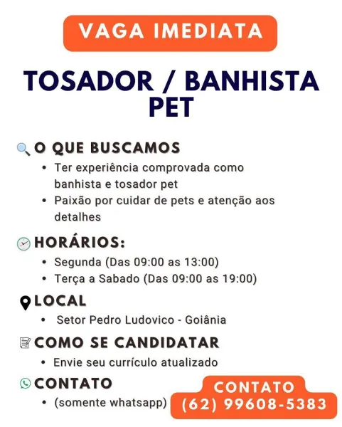 VAGA IMEDIATA

TOSADOR / BANHISTA
PET

Q,0 QUE BUSCAMOS

e Ter experiéncia comprovada como
banhista e tosador pet

e Paixao por cuidar de pets e atengao aos
detalhes

© HORARIOS:

¢ Segunda (Das 09:00 as 13:00)
* Tercga a Sabado (Das 09:00 as 19:00)

QLOCAL

e Setor Pedro Ludovico - Goiania

& COMO SE CANDIDATAR

e Envie seu curriculo atualizado

© CONTATO CONTATO
CUCU (62) 99608-5383 VAGA IMEDIATA

TOSADOR / BANHISTA
PET

Q,O QUE BUSCAMOS

¢ Ter experiéncia comprovada como
banhista e tosador pet

e Paixao por cuidar de pets e atengao aos
detalhes

© HORARIOS:

¢ Segunda (Das 09:00 as 13:00)
¢ Terga a Sabado (Das 09:00 as 19:00)

QLOCAL

e Setor Pedro Ludovico - Goiania

= COMO SE CANDIDATAR

¢ Envie seu curriculo atualizado

© CONTATO CONTATO
MUM! (62) 99608-5383 VAGA IMEDIATA

TOSADOR / BANHISTA
PET

Q,0 QUE BUSCAMOS

e Ter experiéncia comprovada como
banhista e tosador pet

¢ Paixao por cuidar de pets e atengao aos
detalhes

© HORARIOS:

¢ Segunda (Das 09:00 as 13:00)
e Terga a S...