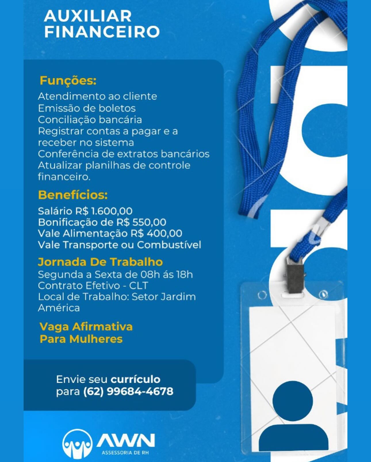 AUXILIAR
FINANCEIRO

Atendimento ao cliente

Emissao de boletos

Conciliacao bancaria

Registrar contas a pagarea
receber no sistema

Conferéncia de extratos bancarios
Atualizar planilnas de controle
financeiro.

 

Salario R$ 1.600,00

Bonificagao de R$ 550,00

Vale Alimentacao R$ 400,00
Vale Transporte ou Combustivel

rnanrn 5 | . -
are 1 © Fe IMWaIno

Segunda a Sexta de O8h as 18h
Contrato Efetivo - CLT

Local de Trabalho: Setor Jardim
América

 

Envie seu curriculo
para (62) 99684-4678

WY

PSST ole) aia AUXILIAR
FINANCEIRO

Funcoes:

Atendimento ao cliente

Emissao de boletos

Conciliagao bancaria

Registrar contas a pagarea
receber no sistema

Conferéncia de extratos bancarios

Atualizar planilhas de controle
financeiro.

Beneficios:

Salario R$ 1.600,00

Bonificagao de R$ 550,00

Vale Alimentagao R$ 400,00
Vale Transporte ou Combustivel

Jornada De Trabalho

Segunda a Sexta de O8h as 18h
Contrato Efetivo - CLT

Local de Trabalho: Setor Jardim
América

Vaga Afirmativa
Para Mulheres

Envie seu curriculo
para (62) 99684-4678

Pay |

ASSESSORIA DE RH AUXILIAR
FINANCEIRO

Atendimento ao cliente

Emissao de boletos

Conciliag¢ao bancaria

Registrar contas a pagarea
receber no sistema

Conferéncia de extratos bancarios
Atualizar planilnas de controle
financeiro.

 

Salario R$ 1.600,00

Bonificagao de R$ 550,00

Vale Alimentacao R$ 400,00
Vale Transporte ou Combustivel

Segunda a Sexta de O8h as 18h
Contrato Efetivo - CLT

Local de Trabalho: Setor Jardim
América

Envie seu curriculo
para (62) 99684-4678

AWN

Este) 10a AUXILIAR
FINANCEIRO

Funcoes:

Atendimento ao cliente

Emissao de boletos

Conciliagao bancaria

Registrar contas a pagarea
receber no sistema

Conferéncia de extratos bancarios

Atualizar planilhas de controle
financeiro.

 

Beneficios:

Salario R$ 1.600,00

Bonificagao de R$ 550,00

Vale Alimenta¢cao R$ 400,00
Vale Transporte ou Combustivel

Jornada De Trabalho

Segunda a Sexta de O8h as 18h
Contrato Efetivo - CLT

Local de Trabalho: Setor Jardim
América

Vaga Afirmativa
Para Mulheres

Envie seu curriculo
para (62) 99684-4678

Pa |

ASSESSORIA DE RH AUXILIAR
FINANCEIRO

Atendimento ao cliente

Emissao de boletos

Conciliacao bancaria

Registrar contas a pagarea
receber no sistema

Conferéncia de extratos bancarios
Atualizar planilhas de controle
financeiro.

 

Salario R$ 1.600,00

Bonificagao de R$ 550,00

Vale Alimentacao R$ 400,00
Vale Transporte ou Combustivel

Segunda a Sexta de O8h as 18h
Contrato Efetivo - CLT

Local de Trabalho: Setor Jardim
América

Envie seu curriculo
para (62) 99684-4678

ra"

DSS ase) IE a AUXILIAR
FINANCEIRO

Funcoes:

Atendimento ao cliente

Emissao de boletos

Conciliagao bancaria

Registrar contas a pagarea
receber no sistema

Conferéncia de extratos bancarios

Atualizar planilhas de controle
financeiro.

 

Beneficios:

Salario R$ 1.600,00

Bonificagao de R$ 550,00

Vale Alimenta¢gao R$ 400,00
Vale Transporte ou Combustivel

Jornada De Trabalho

Segunda a Sexta de O8h as 18h
Contrato Efetivo - CLT

Local de Trabalho: Setor Jardim
América

Vaga Afirmativa
Para Mulheres

Envie seu curriculo
para (62) 99684-4678

Pa |

ASSESSORIA DE RH AUXILIAR

FINANCEIRO a

Atendimento ao cliente

Emissao de boletos

Concillacao bancaria

Registrar contas a pagarea

ber no sistema

Conferencia de extratos bancarios
Atualizar planilhas de cc
financeiro

iis

 

 
 

Salario R$ 1.600,00

Bonificacao de R$ 550,00

Vale Alimentacao R$ 400,00
Vale Transporte ou Combustivel

Segunda a Sexta de O8h as 18h
Contrato Efetivo - CLT

Local de Trabalho: Setor Jardim
America

 

Envie seu curriculo
para (62) 99684-4678

AWN AUXILIAR

FINANCEIRO Va

Funcoes:

Atendimento ao cliente

Emissao de boletos

Conciliag¢ao bancaria

Registrar contas a pagarea
receber no sistema

Conferéncia de extratos bancarios

Atualizar planilhas de controle
financeiro.

Beneficios:

Saldrio R$ 1.600,00

Bonificagao de R$ 550,00

Vale Alimentacao R$ 400,00
Vale Transporte ou Combustivel

Jornada De Trabalho

Segunda a Sexta de 08h as 18h
Contrato Efetivo - CLT

Local de Trabalho: Setor Jardim
América

Vaga Afirmativa
Para Mulheres

Envie seu curriculo
para (62) 99684-4678

ay |

ASSESSORIA DE RH AUXILIAR
FINANCEIRO

  

Atendimento ao client
Emissao de boletos
Concili o bancaria

 

Plate] 1G e=| eO) Bie O-1e rae

 

 

ge rno sistema
Conferencia de extratos |
PSaers\ irae lalate merece lala

finaneewo

Salario RS 1.600,00

Bonificacao de R$ 550,00

Vale Alimentacao R$ 400,00
Vale Transporte ou Combustivel

Segunda a Sexta

Contrato Cfetivo - CLT

Local de Trabalho: Setor Jardin
America

Envie seu curriculo
para (62) 99684-4678

Gy) AWN AUXILIAR

FINANCEIRO Va

Funcoes:
Atendimento ao cliente

Emissao de boletos

Conciliagao bancaria

Registrar contas a pagarea
receber no sistema

Conferéncia de extratos bancarios
Atualizar planilhas de controle
financeiro.

 

Beneficios:

Saldrio R$ 1.600,00

Bonificagao de R$ 550,00

Vale Alimenta¢cao R$ 400,00
Vale Transporte ou Combustivel

Jornada De Trabalho
Segunda a Sexta de O8h as 18h

Contrato Efetivo - CLT

Local de Trabalho: Setor Jardim

América :
Vaga Afirmativa

Para Mulheres

Envie seu curriculo
para (62) 99684-4678

a |

ASSESSORIA DE RH \