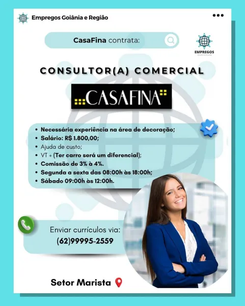 Base Empregos Goiania e Regiao

CasaFina contrata: @

EMPREGOS

CONSULTOR(A) COMERCIAL

ei ASAPFINA’

@ Enviar curriculos via:

(62)99995-2559

Setor Marista Q €. Empregos Goiania e Regido ese

CasaFina contrata: BS

 

 

EMPREGOS

CONSULTOR(A) COMERCIAL
GAG

e/

¢ Necessdria experiéncia na area de decoracao; ws
* Salario: R$ 1.800,00;

* Ajuda de custo;

     

¢ VT +(Ter carro sera um diferencial);

* Comissdo de 3% a 4%.

* Segunda a sexta das 08:00h as 18:00h;

© Sabado 09:00h as 12:00h.
Detticenanadl

@ Enviar curriculos via:

(62)99995-2559

  
  

 

Setor Marista Q & Empregos Goiania e Regiado

 

 

CasaFina contrata:

EMPREGOS

CONSULTOR(A) COMERCIAL

WANA a Nas

@ Enviar curriculos via:

(62)99995-2559

Setor Marista 9 €. Empregos Goiania e Regido ace

CasaFina contrata:

 

 

EMPREGOS

CONSULTOR(A) COMERCIAL

se ASAFINA®

 

¥
¢ NecessGria experiéncia na area de decoracao; Sd
* Salario: R$ 1.800,00;
¢ Ajuda de custo;
¢ VT +(Ter carro sera um diferencial);
* Comissdao d...