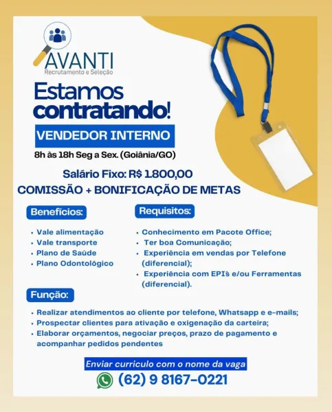 AVANTI

Recrutamento e Selecado

Estamos
contratando!

VENDEDOR INTERNO

8h as 18h Seg a Sex. (Goiadnia/GO)

Salario Fixo: R$ 1800,00
COMISSAO + BONIFICAGAO DE METAS

+ Vale alimentagao + Conhecimento em Pacote Office;

+ Vale transporte * Ter boa Comunicagao;

+ Plano de SaGde - Experiéncia em vendas por Telefone
+ Plano Odontolégico (diferencial);

+ Experiéncia com EPIS5 e/ou Ferramentas
(diferencial).

- Realizar atendimentos ao cliente por telefone, Whatsapp e e-mails;

- Prospectar clientes para ativagdo e oxigenacao da carteira;

- Elaborar orgamentos, negociar pregos, prazo de pagamento e
acompanhar pedidos pendentes

() (62) 9 8167-0221 «@i
Recrutamento e Selecao

Estamos
contratando!

VENDEDOR INTERNO

8h as 18h Seg a Sex. (Goiania/GO)

Salario Fixo: R$ 1800,00
COMISSAO + BONIFICAGAO DE METAS

+ Vale alimentagao + Conhecimento em Pacote Office;

+ Vale transporte - Ter boa Comunicacgao;

- Plano de Satde + Experiéncia em vendas por Telefone
+ Plano Odontolégico (diferencia...