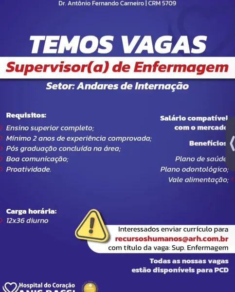 Dr. Ant6énio Fernando Carneiro | CRM 5709

TEMOS VAGAS

Setor: Andares de Interna¢gao

Requisitos: ELECT yet a hey

Ensino superior completo; com o mercad
Minimo 2 anos de experiéncia comprovada; _

; ' Beneficios
Pos graduagao concluida na area;
Boa comunicagao, Plano de saude
Proatividade. Plano odontologico;

Vale alimentacao;

Carga horaria:
12x36 diurno
Interessados enviar curriculo para

recursoshumanos@arh.com.br
com titulo da vaga: Sup. Enfermagem

 

Bete Pert tid
estado disponiveis para PCD

ep 9 Dr. Ant6nio Fernando Carneiro | CRM 5709

TEMOS VAGAS

RYT ew Valeo gee Bele l ele le)

rT Ets Salario compativel

Ensino superior completo; Clee Tl
Minimo 2 anos de experiéncia comprovada;
Pos graduagdo concluida na Grea;

Boa comunicagao; Plano de saude
Proatividade. Plano odontoldgico;

Beneficio: (

Vale alimentagao;

Carga horaria:
12x36 diurno

 
 
  

  
 
   

Interessados enviar curriculo para

recursoshumanos@arh.com.br
com titulo da vaga: Sup. Enfermagem

BT EE Ea St aT...
