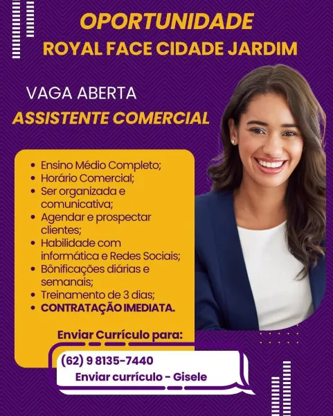 = OPORTUNIDADE
= ROYALFACE CIDADE JARDIM

VAGA ABERTA
ASSISTENTE COMERCIAL

    
      

Ensino Médio Completo;
Hordrio Comercial;

¢ Ser organizada e
comunicativa;

e Agendar e prospectar
clientes;

® Habilidade com
informatica e Redes Sociais;

® B6nificagées didrias e
semancis;

e Treinamento de 3 dias;

¢ CONTRATAGAOIMEDIATA.

Enviar Curriculo para:

(62) 9 8135-7440
Enviar curriculo - Gisele = oe} fe] ae) |] ey.V a) 5
= ROYALFACE CIDADE JARDIM

   
  

VAGA ABERTA
ASSISTENTE COMERCIAL

Ensino Médio Completo;
Hordrio Comercial;

Ser organizada e
comunicativa;

Agendar e prospectar
clientes;

Habilidade com
informatica e Redes Sociais;
Bonificagées didrias e
semanais;

Treinamento de 3 dias;
CONTRATAGAO IMEDIATA.

Enviar Curriculo para:

(62) 98135-7440
Enviar curriculo - Gisele == OPORTUNIDADE
= ROYALFACE CIDADE JARDIM

VAGA ABERTA
ASSISTENTE COMERCIAL

   

Ensino Médio Completo;
Hordrio Comercial;
Ser organizada e
comunicativa;
Agendar e prospectar
clientes;
' Habilidade com
i...
