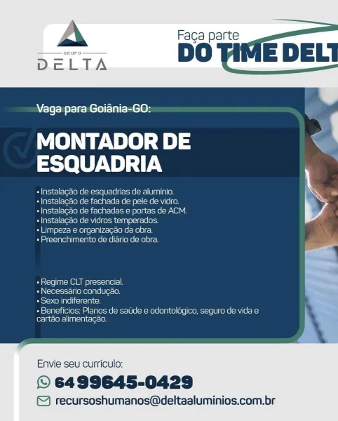 Vaga para Goiania-GO:

MONTADOR DE a
ESQUADRIA

+ Instalagado de esquadrias de aluminio. iS
« Instalagao de fachada de pele de vidro. a
- Instalacdo de fachadas e portas de ACM.

« Instalagdo de vidros temperados.

+ Limpeza e organizagao da obra.
PuPyrel=yplen)[anle In| Co Ne(enel(= [ONG] = 1010) c=)

+ Regime CLT presencial. a

« Necessario condugao. ihe
« Sexo indiferente. 7

« Beneficios: Planos de saUde e odontoldgico, seguro de vida e |
cartao alimentagéo.

Envie seu curriculo:

© 6499645-0429

©) recursoshumanos@deltaaluminios.com.br A Faca parte

 

Vaga para Goiania-GO:

MONTADOR DE om
ESQUADRIA *

« Instalagao de esquadrias de aluminio.

« Instalagao de fachada de pele de vidro.

« Instalagao de fachadas e portas de ACM.
« Instalagao de vidros temperados.

« Limpeza e organizagao da obra.

« Preenchimento de diario de obra.

 

 

 

» Regime CLT presencial.
» Necessario condug¢ao.
Peele <Olale]Iieitoimitey

+ Beneficios: Planos de sade e odontoldgico, seguro de vida e
car...