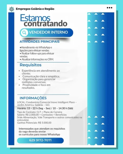 Base Empregos Goiania e Regiao

Estamo
Eontatando

AT NIDADES PRINCIPAIS =

eAtendimento via WhatsApp e
ligag6es para efetuar vendas;

© Realizar follow-ups para efetuar
vendas;

 Atualizar informacdes no CRM.

Requisitos

* Experiéncia em atendimento ao
cliente;

« Comunicacao clara e empatica;

« Organizacao para gerenciar
multiplas conversas;

* Proatividade e foco em
resultados.

INFORMAGOES

LOCAL: Condominio Comercial Inove Intelligent Place -
Jardim América, Goiania - GO.

Horario: 13 - 22 h (Seg - Sex) / 10 - 14:30 h (Sab)

Tipo de Contrato: CLT + Plano de Carreira

Salario: R$ 2.000,00 + ComissGes + Beneficios

(Vale Alimentacao, Vale Transporte e outros comunicados na

entrevista).
Ganhos Potenciais: R$ 5.000,00

Interessados que atendam os requisitos
da vaga deverao enviar
os curriculos para nosso WhatsApp

9172-7071 & Empregos Goiania e Regiao

Paeaieand

VENDEDOR INTERNO

    

ATIVIDADES PRINCIPAIS

eAtendimento via WhatsApp e
ligagdes para efetuar vendas;
 Realizar fo...