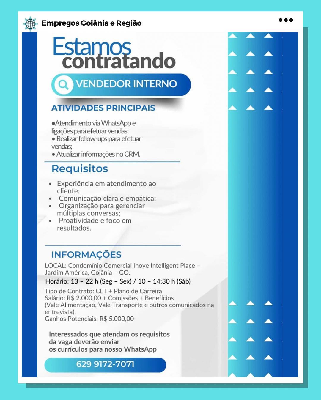Base Empregos Goiania e Regiao

Estamo
Eontatando

AT NIDADES PRINCIPAIS =

eAtendimento via WhatsApp e
ligag6es para efetuar vendas;

© Realizar follow-ups para efetuar
vendas;

 Atualizar informacdes no CRM.

Requisitos

* Experiéncia em atendimento ao
cliente;

« Comunicacao clara e empatica;

« Organizacao para gerenciar
multiplas conversas;

* Proatividade e foco em
resultados.

INFORMAGOES

LOCAL: Condominio Comercial Inove Intelligent Place -
Jardim América, Goiania - GO.

Horario: 13 - 22 h (Seg - Sex) / 10 - 14:30 h (Sab)

Tipo de Contrato: CLT + Plano de Carreira

Salario: R$ 2.000,00 + ComissGes + Beneficios

(Vale Alimentacao, Vale Transporte e outros comunicados na

entrevista).
Ganhos Potenciais: R$ 5.000,00

Interessados que atendam os requisitos
da vaga deverao enviar
os curriculos para nosso WhatsApp

9172-7071 & Empregos Goiania e Regiao

Paeaieand

VENDEDOR INTERNO

    

ATIVIDADES PRINCIPAIS

eAtendimento via WhatsApp e
ligagdes para efetuar vendas;
 Realizar follow-ups para efetuar
vendas;

 Atualizar informacdes no CRM.

Requisitos

« Experiéncia em atendimento ao
cliente;

¢ Comunicacao clara e empatica;

« Organizacao para gerenciar
multiplas conversas;

« Proatividade e foco em
resultados.

INFORMAGOES

LOCAL: Condominio Comercial Inove Intelligent Place -
Jardim América, Goiania - GO.

Hordario: 13 - 22 h (Seg - Sex) / 10 - 14:30 h (Sab)

Tipo de Contrato: CLT + Plano de Carreira

Salario: R$ 2.000,00 + Comissdes + Beneficios

(Vale Alimentacao, Vale Transporte e outros comunicados na

entrevista).
Ganhos Potenciais: R$ 5.000,00

Interessados que atendam os requisitos
da vaga deverao enviar
os curriculos para nosso WhatsApp

Wea & Empregos Goiania e Regiado

Esta
eoitetando

A ES PRINCIPAI

eAtendimento via WhatsApp e
ligagdes para efetuar vendas;

e Realizar follow-ups para efetuar
vendas;

 Atualizar informacdes no CRM.

Requisitos

« Experiéncia em atendimento ao
cliente;

* Comunicacao clara e empatica;

e Organizacao para gerenciar
multiplas conversas;

* Proatividade e foco em
resultados.

INFORMAGOES

LOCAL: Condominio Comercial Inove Intelligent Place -
Jardim América, Goiania - GO.

Hordrio: 13 - 22 h (Seg - Sex) / 10 - 14:30 h (Sab)

Tipo de Contrato: CLT + Plano de Carreira

Salario: R$ 2.000,00 + ComissGes + Beneficios

(Vale Alimentagao, Vale Transporte e outros comunicados na

entrevista).
Ganhos Potenciais: R$ 5.000,00

Interessados que atendam os requisitos
da vaga deverao enviar
os curriculos para nosso WhatsApp

629 9172-7071 & Empregos Goiania e Regiao

Feats ndo

NDEDOR INTERNO

  
 
 

ATIVIDADES PRINCIPAIS

eAtendimento via WhatsApp e
ligag6es para efetuar vendas;
 Realizar follow-ups para efetuar
vendas;

 Atualizar informacdes no CRM.

Requisitos

« Experiéncia em atendimento ao
cliente;

¢ Comunicacao clara e empatica;

« Organizacao para gerenciar
miultiplas conversas;

« Proatividade e foco em
resultados.

INFORMAGOES

LOCAL: Condominio Comercial Inove Intelligent Place -
Jardim América, Goiania - GO.

Horario: 13 - 22 h (Seg - Sex) / 10 - 14:30 h (Sab)

Tipo de Contrato: CLT + Plano de Carreira

Salario: R$ 2.000,00 + Comissdes + Beneficios

(Vale Alimentacao, Vale Transporte e outros comunicados na

entrevista).
Ganhos Potenciais: R$ 5.000,00

Interessados que atendam os requisitos
da vaga deverao enviar
os curriculos para nosso WhatsApp

Wee &- Empregos Goiania e Regiao

Estamo
Zonteatando

AT WIDADES PRINCIPAIS .

eAtendimento via WhatsApp e
ligag6es para efetuar vendas;
 Realizar follow-ups para efetuar
vendas;

¢ Atualizar informacdes no CRM.

Requisitos

« Experiéncia em atendimento ao
cliente;

¢ Comunicacao clara e empatica;

¢ Organizacgao para gerenciar
multiplas conversas;

« Proatividade e foco em
resultados.

INFORMAGOES

LOCAL: Condominio Comercial Inove Intelligent Place -
Jardim América, Goiania - GO.

Hordrio: 13 = 22 h (Seg - Sex) / 10 - 14:30 h (Sab)

Tipo de Contrato: CLT + Plano de Carreira

Salario: R$ 2.000,00 + Comissées + Beneficios

(Vale Alimentagao, Vale Transporte e outros comunicados na

entrevista).
Ganhos Potenciais: R$ 5.000,00

Interessados que atendam os requisitos
da vaga deverao enviar
os curriculos para nosso WhatsApp

629 9172-7071 & Empregos Goiania e Regiao

Estamo:
onteatando

ATIVIDADES PRINCIPAIS

eAtendimento via WhatsApp e
ligagdes para efetuar vendas;
 Realizar follow-ups para efetuar
vendas;

 Atualizar informagdes no CRM.

Requisitos

« Experiéncia em atendimento ao
cliente;

¢ Comunicacao clara e empatica;

« Organizacao para gerenciar
muUiltiplas conversas;

« Proatividade e foco em
resultados.

  

INFORMAGOES

LOCAL: Condominio Comercial Inove Intelligent Place -
Jardim América, Goiania - GO.

Horario: 13 - 22 h (Seg - Sex) / 10 - 14:30 h (Sab)

Tipo de Contrato: CLT + Plano de Carreira

Salario: R$ 2.000,00 + Comissdes + Beneficios

(Vale Alimentacao, Vale Transporte e outros comunicados na

entrevista).
Ganhos Potenciais: R$ 5.000,00

Interessados que atendam os requisitos
da vaga deverao enviar
os curriculos para nosso WhatsApp

Wea & Empregos Goiania e Regiao

Esta
Contstando

A ES PRINCIPA|

eAtendimento via WhatsApp e
ligagGes para efetuar vendas;

e Realizar follow-ups para efetuar
vendas;

 Atualizar informacdes no CRM.

Requisitos

« Experiéncia em atendimento ao
cliente;

¢ Comunicacao clara e empatica;

« Organizacao para gerenciar
mtltiplas conversas;

« Proatividade e foco em
resultados.

INFORMAGOES

LOCAL: Condominio Comercial Inove Intelligent Place -
Jardim América, Goiania - GO.

Horario: 13 = 22 h (Seg - Sex) / 10 - 14:30 h (Sab)

Tipo de Contrato: CLT + Plano de Carreira

Salario: R$ 2.000,00 + Comiss6es + Beneficios

(Vale Alimentacao, Vale Transporte e outros comunicados na

entrevista).
Ganhos Potenciais: R$ 5.000,00

Interessados que atendam os requisitos
da vaga deverao enviar
os curriculos para nosso WhatsApp

629 9172-7071 €- Empregos Goiania e Regiao

Estamo:
hi geando

ATIVIDADES PRINCIPAIS

eAtendimento via WhatsApp e
ligacdes para efetuar vendas;
 Realizar follow-ups para efetuar
vendas;

 Atualizar informagdes no CRM.

Requisitos

« Experiéncia em atendimento ao
cliente;

¢ Comunicacao clara e empatica;

* Organizacao para gerenciar
multiplas conversas;

« Proatividade e foco em
resultados.

 

   

 

INFORMAGOES

LOCAL: Condominio Comercial Inove Intelligent Place -
Jardim América, Goiania - GO.

Hordrio: 13 - 22 h (Seg - Sex) / 10 - 14:30 h (Sab)

Tipo de Contrato: CLT + Plano de Carreira

Salario: R$ 2.000,00 + Comissdes + Beneficios

(Vale Alimentacao, Vale Transporte e outros comunicados na

entrevista).
Ganhos Potenciais: R$ 5.000,00

Interessados que atendam os requisitos
da vaga deverao enviar
os curriculos para nosso WhatsApp a Empregos Goiania e Regiao

Esta
Cot Rando

AT S PRINCIP,

eAtendimento via WhatsApp e
ligagGes para efetuar vendas;

e follow-ups para efetuar
vendas;

Requisitos

« Experiéncia em atendimento ao
cliente;

« Comunicacao clara e empatica;

e Ofrganizacao para gerenciar
miltiplas conversas;

« Proatividade e foco em
resultados.

INFORMAGOES

LOCAL: Condominio Comercial Inove Intelligent Place -
Jardim América, Goiania - GO.

Horario: 13 ="22 h (Seg - Sex) / 10 - 14:30 h (Sab)
Tipo de Contrato: CLT + Plano de Carreira

Salario: R$ 2.000,00 + Comissées + Beneficios

(Vale Alimentacao, Vale Transporte e outros comuni

entrevista).
Ganhos Potenciais: R$ 5.000,00

Interessados que atendam os requisitos
da vaga deverao enviar
os curriculos para nosso WhatsApp

629 9172-7071 & Empregos Goiania e Regiao

Estamos sndo
aD

ATIVIDADES PRINCIPAIS

  

eAtendimento via WhatsApp e
ligacdes para efetuar vendas;

e Realizar follow-ups para efetuar
vendas;

e Atualizar informacdes no CRM.

Requisitos

« Experiéncia em atendimento ao
cliente:

* Comunicacao clara e empatica;

¢ Organizacao para gerenciar
multiplas conversas;

* Proatividade e foco em
resultados.

INFORMAGOES

LOCAL: Condominio Comercial Inove Intelligent Place
Jardim América, Goiania - GO.

Hordario: 13 - 22 h (Seg - Sex) / 10 - 14:30 h (Sab)

Tipo de Contrato: CLT + Plano de Carreira

Salario: R$ 2.000,00 + Comissdes + Beneficios

(Vale Alimentacao, Vale Transporte e outros comunicados na

entrevista).
Ganhos Potenciais: R$ 5.000,00

Interessados que atendam os requisitos
da vaga deverao enviar
os curriculos para nosso WhatsApp