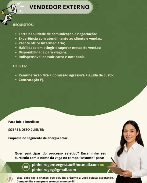 VENDEDOR EXTERNO

REQUISITOS:

° Forte habilidade de comunicagao e negociagao;

Ciel cellar Melee ale inl ee e-Lem a ( koe m alee
* Pacote office intermediario;

° Habilidade em atingir e superar metas de vendas;
* Disponibilidade para viagens;

Pe ies Lut moet alec Maelo Lele a

fe) 7a

* Remuneragao fixa + Comissao agressiva + Ajuda de custo;
Cael atae- belted

Para inicio imediato

SOBRE NOSSO CLIENTE:

Empresa no segmento de energia solar

Quer participar do processo seletivo? Encaminhe seu
curriculo com o nome da vaga no campo “assunto” par.

Co Uae leretsxee ten el dT Tel
Payee Aol i

Essa pode ser a chance que alguém proximo a vocé estava esperando.
Compartilhe com quem se encaixa no perfil!

 

yr VENDEDOR EXTERNO |

    

REQUISITOS:

* Forte habilidade de comunicagao e negociagao;

Ci delat ema e atelier ktm lle te
Ci [eco Meh ai (aM elec giil-tel ela (ey

° Habilidade em atingir e superar metas de vendas;
° Disponibilidade para viagens;

* Indispensavel possuir carro e no...