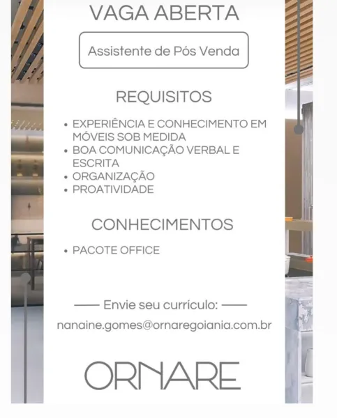 VAGA ABERTA

Assistente de Pos Venda

REQUISITOS

« EXPERIENCIA E CONHECIMENTO EM
MOVEIS SOB MEDIDA

« BOA COMUNICAGAO VERBAL E
ESCRITA

* ORGANIZACAO

¢ PROATIVIDADE

CONHECIMENTOS

« PACOTE OFFICE

—— Envie seu curriculo: ——
nanaine.gomes@ornaregoiania.com.br

ORMARE VAGA ABERTA

Assistente de Pos Venda

REQUISITOS

« EXPERIENCIA E CONHECIMENTO EM
MOVEIS SOB MEDIDA

* BOA COMUNICAGAO VERBAL E
ESCRITA

* ORGANIZACAO

* PROATIVIDADE

CONHECIMENTOS

« PACOTE OFFICE

— Envie seu curriculo: ——
nanaine.gomes@ornaregoiania.com.br

ORMARE VAGA ABERTA

Assistente de Pos Venda

REQUISITOS

¢ EXPERIENCIA E CONHECIMENTO EM
MOVEIS SOB MEDIDA

* BOA COMUNICAGAO VERBAL E
ESCRITA

* ORGANIZACAO

¢ PROATIVIDADE

CONHECIMENTOS

e PACOTE OFFICE

—— Envie seu curriculo: ——
nanaine.gomes@ornaregoiania.com.br

ORNMARE VAGA ABERTA

Assistente de Pos Venda

REQUISITOS

« EXPERIENCIA E CONHECIMENTO EM
MOVEIS SOB MEDIDA

* BOA COMUNICAGAO VERBAL E
ESCRITA

* ORGANIZACAO

* PROATIVIDADE

CONHECIMENTOS

e PA...