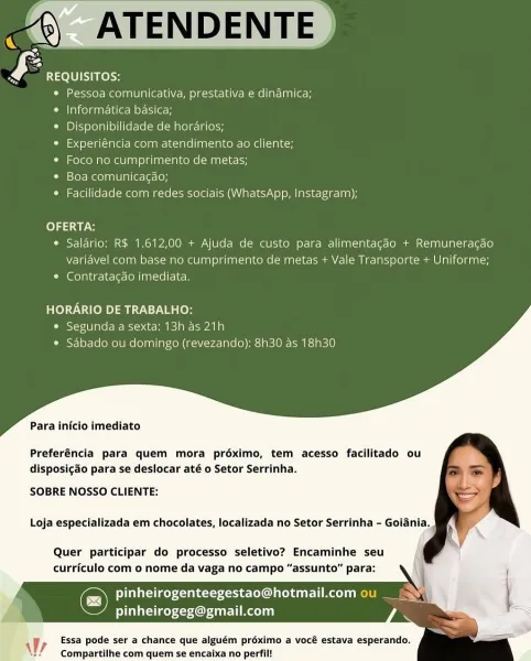 mm) ATENDENTE
£ REQUISITOS:

© Pessoa comunicativa, prestativa e dinamica;

e Informatica basica;

© Disponibilidade de horarios;

¢ Experiéncia com atendimento ao cliente;

* Foco no cumprimento de metas;

*° Boa comunica¢ao;

¢ Facilidade com redes sociais (WhatsApp, Instagram);

  

OFERTA:
¢ Salario: R$ 1.612,00 + Ajuda de custo para alimentagao + Remuneragao
variavel com base no cumprimento de metas + Vale Transporte + Uniforme;
* Contratacgdo imediata.

HORARIO DE TRABALHO:
* Segunda a sexta: 13h as 21h
¢ Sabado ou domingo (revezando): 8h30 as 18h30

Para inicio imediato

Preferéncia para quem mora préximo, tem acesso facilitado ou
disposig&o para se deslocar até o Setor Serrinha.

SOBRE NOSSO CLIENTE:

Loja especializada em chocolates, localizada no Setor Serrinha - Goiania.

Quer participar do processo seletivo? Encaminhe seu
curriculo com 0 nome da vaga no campo “assunto” para:

feUaccicey <a ane-toxoct eC 1 predate) 1
liletsley Cue liao) i)

Essa pode ser a chance que algu...