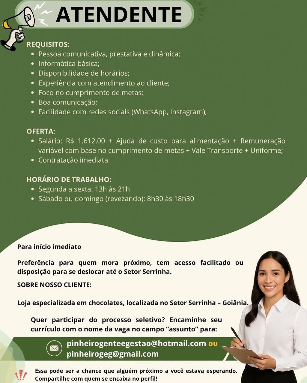 mm) ATENDENTE
£ REQUISITOS:

© Pessoa comunicativa, prestativa e dinamica;

e Informatica basica;

© Disponibilidade de horarios;

¢ Experiéncia com atendimento ao cliente;

* Foco no cumprimento de metas;

*° Boa comunica¢ao;

¢ Facilidade com redes sociais (WhatsApp, Instagram);

  

OFERTA:
¢ Salario: R$ 1.612,00 + Ajuda de custo para alimentagao + Remuneragao
variavel com base no cumprimento de metas + Vale Transporte + Uniforme;
* Contratacgdo imediata.

HORARIO DE TRABALHO:
* Segunda a sexta: 13h as 21h
¢ Sabado ou domingo (revezando): 8h30 as 18h30

Para inicio imediato

Preferéncia para quem mora préximo, tem acesso facilitado ou
disposig&o para se deslocar até o Setor Serrinha.

SOBRE NOSSO CLIENTE:

Loja especializada em chocolates, localizada no Setor Serrinha - Goiania.

Quer participar do processo seletivo? Encaminhe seu
curriculo com 0 nome da vaga no campo “assunto” para:

feUaccicey <a ane-toxoct eC 1 predate) 1
liletsley Cue liao) i)

Essa pode ser a chance que alguém proximo a vocé estava esperando.
Compartilhe com quem se encaixa no perfil!

 

Wy ys REQUISITOS:

¢ Pessoa comunicativa, prestativa e dinamica;

e Informatica basica;

e Disponibilidade de horarios;

e Experiéncia com atendimento ao cliente;

* Foco no cumprimento de metas;

* Boa comunicacao;

¢ Facilidade com redes sociais (WhatsApp, Instagram);

fe) ay a

¢ Saldrio: R$ 1.612,00 + Ajuda de custo para alimentagdo + Remuneracgdo
variavel com base no cumprimento de metas + Vale Transporte + Uniforme;

© Contratagao imediata.

HORARIO DE TRABALHO:
¢ Segunda a sexta: 13h as 21h
¢ Sabado ou domingo (revezando): 8h30 as 18h30

Para inicio imediato

Preferéncia para quem mora préximo, tem acesso facilitado ou
disposigdo para se deslocar até o Setor Serrinha.

SOBRE NOSSO CLIENTE:

Loja especializada em chocolates, localizada no Setor Serrinha - Goiania.

Quer participar do processo seletivo? Encaminhe seu
curriculo com o nome da vaga no campo “assunto” para:

© aye eke OL EL Re
pinheirogeg@gmail.com

Essa pode ser a chance que alguém proximo a vocé estava esperando.
Compartilhe com quem se encaixa no perfil!

 

Ve ) ATENDENTE
F REQUISITOS:

© Pessoa comunicativa, prestativa e dinamica;

e Informatica basica;

¢ Disponibilidade de horarios;

« Experiéncia com atendimento ao cliente;

* Foco no cumprimento de metas;

e¢ Boa comunicagao;

* Facilidade com redes sociais (WhatsApp, Instagram);

  

OFERTA:
¢ Salario: R$ 1.612,00 + Ajuda de custo para alimentacdo + Remuneracao
variavel com base no cumprimento de metas + Vale Transporte + Uniforme;
* Contratagdo imediata.

HORARIO DE TRABALHO:
* Segunda a sexta: 13h as 21h
* Sabado ou domingo (revezando): 8h30 as 18h30

Para inicio imediato

Preferéncia para quem mora préximo, tem acesso facilitado ou
disposigao para se deslocar até o Setor Serrinha.

SOBRE NOSSO CLIENTE:

Loja especializada em chocolates, localizada no Setor Serrinha - Goiania.

Quer participar do processo seletivo? Encaminhe seu
curriculo com o nome da vaga no campo “assunto” para:

pinheirogenteegestao@hotmail.com ou __-
Pita Or easel

Essa pode ser a chance que alguém proximo a vocé estava esperando.
Compartilhe com quem se encaixa no perfil!

 

We (8) ATENDENTE |

ys REQUISITOS:

Ci exer Iceenn eal oct H 2-H kiN Mme late nl (ec e

e Informatica basica;

© Disponibilidade de horarios;

e Experiéncia com atendimento ao cliente;

¢ Foco no cumprimento de metas;

e Boa comunicagao;

¢ Facilidade com redes sociais (WhatsApp, Instagram);

 

  

OFERTA:

© Salario: R$ 1.612,00 + Ajuda de custo para alimentacdo + Remuneracao
variavel com base no cumprimento de metas + Vale Transporte + Uniforme;

Com fol atue-le-lersfe nl iae-el elke

HORARIO DE TRABALHO:
¢ Segunda a sexta: 13h as 21h
¢ Sabado ou domingo (revezando): 8h30 as 18h30

Para inicio imediato

Preferéncia para quem mora préximo, tem acesso facilitado ou
disposigado para se deslocar até o Setor Serrinha.

SOBRE NOSSO CLIENTE:

Loja especializada em chocolates, localizada no Setor Serrinha - Goiania.

Quer participar do processo seletivo? Encaminhe seu
curriculo com 0 nome da vaga no campo “assunto” para:

aes xt tsxeet ee OU CeL tT) LoL)
ey 4Or ETAL)

Essa pode ser a chance que alguém proximo a vocé estava esperando.
Compartilhe com quem se encaixa no perfil!

 

VF? m6) ATENDENTE
F REQUISITOS:

* Pessoa comunicativa, prestativa e dinamica;

e Informatica basica;

¢ Disponibilidade de horarios;

¢ Experiéncia com atendimento ao cliente;

* Foco no cumprimento de metas;

* Boa comunicagdo;

¢ Facilidade com redes sociais (WhatsApp, Instagram);

  

OFERTA:
¢ Salario: R$ 1.612,00 + Ajuda de custo para alimentagdo + Remuneracado
variavel com base no cumprimento de metas + Vale Transporte + Uniforme;
* Contratacgdo imediata.

HORARIO DE TRABALHO:
© Segunda a sexta: 13h as 21h
* Sabado ou domingo (revezando): 8h30 as 18h30

Para inicio imediato

Preferéncia para quem mora préximo, tem acesso facilitado ou
disposig&o para se deslocar até o Setor Serrinha.

SOBRE NOSSO CLIENTE:

Loja especializada em chocolates, localizada no Setor Serrinha - Goiania.

Quer participar do processo seletivo? Encaminhe seu
curriculo com o nome da vaga no campo “assunto” para:

feTilataiaes ts abe coco eC) prensa ato] el
pinheirogeg@gmail.com

Essa pode ser a chance que alguém proximo a vocé estava esperando.
Compartilhe com quem se encaixa no perfil!

 

WV ys REQUISITOS:

e Pessoa comunicativa, prestativa e dindmica;

e Informatica basica;

© Disponibilidade de horarios;

e Experiéncia com atendimento ao cliente;

¢ Foco no cumprimento de metas;

e Boa comunicagdo;

¢ Facilidade com redes sociais (WhatsApp, Instagram);

fo} ay.

¢ Salario: R$ 1.612,00 + Ajuda de custo para alimentagdo + Remuneracao
variavel com base no cumprimento de metas + Vale Transporte + Uniforme;

© Contratagdo imediata.

HORARIO DE TRABALHO:
¢ Segunda a sexta: 13h as 21h
¢ Sabado ou domingo (revezando): 8h30 as 18h30

Para inicio imediato

Preferéncia para quem mora préximo, tem acesso facilitado ou
disposigdo para se deslocar até o Setor Serrinha.

SOBRE NOSSO CLIENTE:

Loja especializada em chocolates, localizada no Setor Serrinha - Goiania. }

Quer participar do processo seletivo? Encaminhe seu
curriculo com 0 nome da vaga no campo “assunto” para: REQUISITOS:
° Pessoa comunicativa, prestativa e dinamica;
Cea CTMRA Neo le
¢ Disponibilidade de horarios;
e Experiéncia com atendimento ao cliente;
* Foco no cumprimento de metas;
¢ Boa comunicagao;
* Facilidade com redes sociais (WhatsApp, Instagram);

(eld ca gs
¢ Salario: R$ 1.612,00 + Ajuda de custo para alimentagdo + Remuneracao
variavel com base no cumprimento de metas + Vale Transporte + Uniforme;
* Contratacdo imediata.

HORARIO DE TRABALHO:
e Segunda a sexta: 13h as 21h
° Sabado ou domingo (revezando): 8h30 as 18h30

 

Para inicio imediato

Preferéncia para quem mora préximo, tem acesso facilitado ou
disposigado para se deslocar até o Setor Serrinha.

SOBRE NOSSO CLIENTE:

Loja especializada em chocolates, localizada no Setor Serrinha - Goiania

Quer participar do processo seletivo? Encaminhe seu
curriculo com 0 nome da vaga no campo “assunto” para:

pinheirogenteegestao@hotmail.com
pinheirogeg@gmail.com

 

} Vy Essa pode ser a chance que alguém proximo a vocé estava esperando.
A Compartilhe com quem se encaixa no perfil! 24) ATENDENTE
£ REQUISITOS:

¢ Pessoa comunicativa, prestativa e dinadmica;

e Informatica basica;

* Disponibilidade de horarios;

e Experiéncia com atendimento ao cliente;

© Foco no cumprimento de metas;

© Boa comunicagao;

¢ Facilidade com redes sociais (WhatsApp, Instagram);

  

OFERTA:

¢ Salario: R$ 1.612,00 + Ajuda de custo para alimentagdo + Remuneracao
variavel com base no cumprimento de metas + Vale Transporte + Uniforme;

© Contratagdo imediata.

HORARIO DE TRABALHO:
¢ Segunda a sexta: 13h as 21h
¢ Sabado ou domingo (revezando): 8h30 as 18h30

Para inicio imediato

Preferéncia para quem mora préximo, tem acesso facilitado ou
disposigao para se deslocar até o Setor Serrinha.

SOBRE NOSSO CLIENTE:
Loja especializada em chocolates, localizada no Setor Serrinha - Goiania. |

Quer participar do processo seletivo? Encaminhe seu
curriculo com o nome da vaga no campo “assunto” para:

aes mae
pinheirogeg@gmail.com

 

- iP Essa pode ser a chance que alguém proximo a vocé estava esperando.
AY Compartilhe com quem se encaixa no perfil! us

(oct ne
<a eee ee

£ Sa@15] REO

Ce ete: mela aISin I=IN opel e Scie LN C= eT ee
© Informatica basica;

   

 

e Disponibilidade de horarios;

* Experiéncia com atencdimento ao cliente;

* Foco no cumprimento de metas;

Cie clelmaelnalelaleaieston

e Facilidacde com redes socials (WhatsApp, Instagram);

OFERTA:
e Salario: R$ 1.612,00 + Ajuda de custo para alimentacdo + Remuneracao
vaniavel com base no cumprimento de metas + Vale Transporte + Uniforme;
* Contratacao imediata

HORARIO DE TRABALHO:
e Segunda a sexta: 13h as 21h

© Sabado ou domingo (revezando): 8h30 as 18h30

Para inicio imediato

Preferéncia para quem mora préximo, tem acesso facilitado ou
disposigdo para se deslocar até o Setor Serrinha.

SOBRE NOSSO CLIENTE:

Loja especializada em chocolates, localizada no Setor Serrinha - Goiania.

Quer participar do processo seletivo? Encaminhe seu
curriculo com o nome da vaga no campo “assunto” para:

Utley e aed eeu end tar Eee)

pinheirogeg@gmail.com

 

S ! ; Essa pode ser a chance que alguém préximo a vocé estava esperando.
Compartilhe com quem se encaixa no perfil! “) ATENDENTE
y REQUISITOS:

e Pessoa comunicativa, prestativa e dinamica;

e Informatica basica;

¢ Disponibilidade de horarios;

e Experiéncia com atendimento ao cliente;

e Foco no cumprimento de metas;

© Boa comunicagao;

¢ Facilidade com redes sociais (WhatsApp, Instagram);

 

 

oy da

¢ Salario: R$ 1.612,00 + Ajuda de custo para alimentagdo + Remuneracao
variavel com base no cumprimento de metas + Vale Transporte + Uniforme;

© Contratagdo imediata.

HORARIO DE TRABALHO:
e Segunda a sexta: 13h as 21h
© Sabado ou domingo (revezando): 8h30 as 18h30

Para inicio imediato

Preferéncia para quem mora préximo, tem acesso facilitado ou
disposigao para se deslocar até o Setor Serrinha.

SOBRE NOSSO CLIENTE:

Loja especializada em chocolates, localizada no Setor Serrinha - Goiania.

Quer participar do processo seletivo? Encaminhe seu
curriculo com o nome da vaga no campo “assunto” para:

pinheirogenteegestao@hotmail.com ou
pinheirogeg@gmail.com

Essa pode ser a chance que alguém proximo a vocé estava esperando.
Compartilhe com quem se encaixa no perfil!