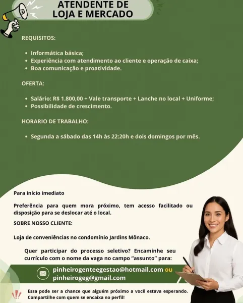 REQUISITOS:

° Informatica basica;
¢ Experiéncia com atendimento ao cliente e operacao de caixa;
* Boa comunicagao e proatividade.

OFERTA:

* Salario: R$ 1.800,00 + Vale transporte + Lanche no local + Uniforme;
Peet islet me (meg relies

HORARIO DE TRABALHO:

* Segunda a sabado das 14h as 22:20h e dois domingos por més.

Para inicio imediato

Preferéncia para quem mora préximo, tem acesso facilitado ou
disposigaéo para se deslocar até o local.

SOBRE NOSSO CLIENTE:

Loja de conveniéncias no condominio Jardins Ménaco.

Quer participar do processo seletivo? Encaminhe seu
curriculo com o nome da vaga no campo “assunto” para:

Cc) pinheirogenteegestao@hotmail.com ou _
litsae Cruel Aol

Essa pode ser a chance que alguém préximo a vocé estava esperando.
Compartilhe com quem se encaixa no perfil!

 

Wy Ra 1200) cos

© Informatica basica;
e Experiéncia com atendimento ao cliente e operacao de caixa;
° Boa comunicagao e proatividade.

folds uy ots

* Salario: R$ 1.800,00 + Vale transporte ...