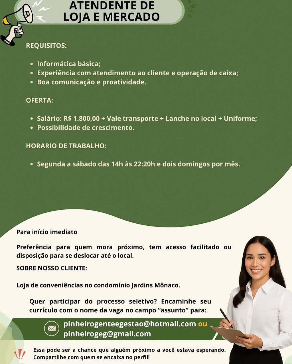 REQUISITOS:

° Informatica basica;
¢ Experiéncia com atendimento ao cliente e operacao de caixa;
* Boa comunicagao e proatividade.

OFERTA:

* Salario: R$ 1.800,00 + Vale transporte + Lanche no local + Uniforme;
Peet islet me (meg relies

HORARIO DE TRABALHO:

* Segunda a sabado das 14h as 22:20h e dois domingos por més.

Para inicio imediato

Preferéncia para quem mora préximo, tem acesso facilitado ou
disposigaéo para se deslocar até o local.

SOBRE NOSSO CLIENTE:

Loja de conveniéncias no condominio Jardins Ménaco.

Quer participar do processo seletivo? Encaminhe seu
curriculo com o nome da vaga no campo “assunto” para:

Cc) pinheirogenteegestao@hotmail.com ou _
litsae Cruel Aol

Essa pode ser a chance que alguém préximo a vocé estava esperando.
Compartilhe com quem se encaixa no perfil!

 

Wy Ra 1200) cos

© Informatica basica;
e Experiéncia com atendimento ao cliente e operacao de caixa;
° Boa comunicagao e proatividade.

folds uy ots

* Salario: R$ 1.800,00 + Vale transporte + Lanche no local + Uniforme;
CM eee ae Mad kee

HORARIO DE TRABALHO:

* Segunda a sabado das 14h as 22:20h e dois domingos por més.

Para inicio imediato

Preferéncia para quem mora préximo, tem acesso facilitado ou
disposigao para se deslocar até o local.

SOBRE NOSSO CLIENTE:

Loja de conveniéncias no condominio Jardins Ménaco.

Quer participar do processo seletivo? Encaminhe seu
curriculo com o nome da vaga no campo “assunto” para:

pinheirogenteegestao@hotmail.com ou __&
pinheirogeg@gmail.com

Essa pode ser a chance que alguém proximo a vocé estava esperando.
Compartilhe com quem se encaixa no perfil!

 

yy DENTE DE
LOJA E MERCADO

REQUISITOS:

° Informatica basica;
¢ Experiéncia com atendimento ao cliente e operacao de caixa;
¢ Boa comunicagao e proatividade.

OFERTA:

© Salario: R$ 1.800,00 + Vale transporte + Lanche no local + Uniforme;
* Possibilidade de crescimento.

HORARIO DE TRABALHO:

Ooi ere CMe LM rarall mmol emo loluiyoce lela iilcce

Para inicio imediato

Preferéncia para quem mora préximo, tem acesso facilitado
disposig&o para se deslocar até o local.

SOBRE NOSSO CLIENTE:

Loja de conveniéncias no condominio Jardins Ménaco.

Quer participar do processo seletivo? Encaminhe seu
curriculo com o nome da vaga no campo “assunto” para:

Co feUlatiaey<eaba-tttert een CeL dat] oe) el
ities 4Cuture Laced i)

Essa pode ser a chance que alguém proximo a vocé estava esperando.
Compartilhe com quem se encaixa no perfil!

 

Wr Ra 20) l oss

e Informatica basica;
e Experiéncia com atendimento ao cliente e operacao de caixa;
© Boa comunicagao e proatividade.

bold ay

* Salario: R$ 1.800,00 + Vale transporte + Lanche no local + Uniforme;
Seite mae kee

HORARIO DE TRABALHO:

* Segunda a sabado das 14h as 22:20h e dois domingos por més.

Para inicio imediato

Preferéncia para quem mora préximo, tem acesso facilitado ou
disposigado para se deslocar até o local.

SOBRE NOSSO CLIENTE:

Loja de conveniéncias no condominio Jardins Ménaco.

Quer participar do processo seletivo? Encaminhe seu
curriculo com 0 nome da vaga no campo “assunto” para:

© pinheirogenteegestao@hotmail.com ou __&
pinheirogeg@gmail.com

Essa pode ser a chance que alguém proximo a vocé estava esperando.
Compartilhe com quem se encaixa no perfil!

 

Wy DENTE DE
M8) LOJAE MERCADO

 

 

Rae (3018) ol

© Informatica basica;
* Experiéncia com atendimento ao cliente e operacdo de caixa;
* Boa comunicagao e proatividade.

OFERTA:

* Salario: R$ 1.800,00 + Vale transporte + Lanche no local + Uniforme;
* Possibilidade de crescimento.

HORARIO DE TRABALHO:

eta C etre Me Ce Le rerall imme eee Clilirece elm tise

Para inicio imediato

Preferéncia para quem mora préximo, tem acesso facilitado ou
disposigaéo para se deslocar até 0 local.

SOBRE NOSSO CLIENTE:

Loja de conveniéncias no condominio Jardins Ménaco.

Quer participar do processo seletivo? Encaminhe seu
curriculo com o nome da vaga no campo “assunto” para:

feUlataiaey aks -to¢ot ener] ce) ee
pinheirogeg@gmail.com

Essa pode ser a chance que alguém proximo a vocé estava esperando.
Compartilhe com quem se encaixa no perfil!

 

AW? REQUISITOS:

® Informatica basica;
* Experiéncia com atendimento ao cliente e operacdo de caixa;
* Boa comunicagao e proatividade.

OFERTA:

* Salario: R$ 1.800,00 + Vale transporte + Lanche no local + Uniforme;
Coed etree (mte do

HORARIO DE TRABALHO:

* Segunda a sdbado das 14h as 22:20h e dois domingos por més.

Para inicio imediato

Preferéncia para quem mora préximo, tem acesso facilitado ou
disposigado para se deslocar até 0 local.

SOBRE NOSSO CLIENTE:

Loja de conveniéncias no condominio Jardins Ménaco.

Quer participar do processo seletivo? Encaminhe seu
curriculo com o nome da vaga no campo “assunto” para:

Pedi ariiaey xen ets xe L eee] Me 11 ke LS
pinheirogeg@gmail.com

Essa pode ser a chance que alguém proximo a vocé estava esperando.
Compartilhe com quem se encaixa no perfil!

 

Wr REQUISITOS:

¢ Informatica basica;
* Experiéncia com atendimento ao cliente e operacado de caixa;
¢ Boa comunicagdo e proatividade.

OFERTA:

* Salario: R$ 1.800,00 + Vale transporte + Lanche no local + Uniforme;
¢ Possibilidade de crescimento.

ke) 7.0; 4 (0m Dim heat s7 a Os

¢ Segunda a sabado das 14h as 22:20h e dois domingos por més.

Para inicio imediato

Preferéncia para quem mora préximo, tem acesso facilitado ou
disposigdo para se deslocar até o local.

SOBRE NOSSO CLIENTE:

Loja de conveniéncias no condominio Jardins Ménaco.

Quer participar do processo seletivo? Encaminhe seu
curriculo com o nome da vaga no campo “assunto” para:

pinheirogenteegestao@hotmail.com
pinheirogeg@gmail.com

Essa pode ser a chance que alguém préximo a vocé estava esperando.
Compartilhe com quemse encaixa no perfil!

AY REQUISITOS:

* Informatica basica;
* Experiéncia com atendimento ao cliente e operacao de caixa;
* Boa comunicagao e proatividade.

OFERTA:

CIE Ta c-Met Leek Roe elect (ole Romie ai tH
DM eres (melt eit ato

HORARIO DE TRABALHO:

* Segunda a sdbado das 14h as 22:20h e dois domingos por més.

Para inicio imediato

Preferéncia para quem mora proximo, tem acesso facilitado ou
disposigdo para se deslocar até o local.

SOBRE NOSSO CLIENTE:
Loja de conveniéncias no condominio Jardins Ménaco.

Quer participar do processo seletivo? Encaminhe seu
curriculo com o nome da vaga no campo “assunto” para:

seyret COU Tmo
Peo 4 Crue LAL)

 

ze iy Essa pode ser a chance que alguém proximo a vocé estava esperando.
\ Compartilhe com quem se encaixa no perfil! REQUISITOS:

* Informatica basica;
* Experiéncia com atendimento ao cliente e operacao de caixa;
¢ Boa comunicagao e proatividade.

ce) tae

* Salario: R$ 1.800,00 + Vale transporte + Lanche no local + Uniforme;
SM ceced Lice lel ome mage nace

HORARIO DE TRABALHO:

° Segunda a sabado das 14h as 22:20h e dois domingos por més.

Para infcio imediato

Preferéncia para quem mora préximo, tem acesso facilitado
disposigéo para se deslocar até o local.

SOBRE NOSSO CLIENTE:

Loja de conveniéncias no condominio Jardins Ménaco.

Quer participar do processo seletivo? Encaminhe seu
curriculo com o nome da vaga no campo “assunto” para:

pinheirogenteegestao@hotmail.com

pinheirogeg@gmail.com

, Essa pode ser a chance que alguém préximo a vocé estava esperando:
Compartilhe com quemse encalxa no perfil! aR 0 nels

e Informatica basica;
« Experiéncia com atendimento ao cliente e operacao de caixa;
CTF MoT ie lt-CoK Meer The ttel

OFERTA:

 Saladrio: R$ 1.800,00 + Vale transporte + Lanche no local + Uniforme;
Dee CM eag et los

HORARIO DE TRABALHO:

OSCE eee EMC um bp yarl Mae fl me luli ece late

Para inicio imediato

Preferéncia para quem mora préximo, tem acesso facilitado ou
disposigao para se deslocar até o local.

SOBRE NOSSO CLIENTE:
Loja de conveniéncias no condominio Jardins Ménaco.

Quer participar do processo seletivo? Encaminhe seu
curriculo com o nome da vaga no campo “assunto” para:

pinheirogenteegestao@hotmail.com ou
UU xoxo Ladi

Essa pode ser a chance que alguém proximo a vocé estava esperando.
Compartilhe com quem se encaixa no perfil!

?