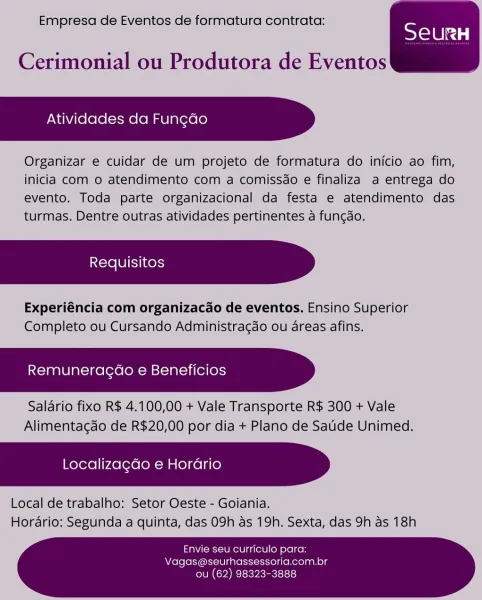 Empresa de Eventos de formatura contrata:

SeurRH

 

Cerimonial ou Produtora de Eventos

Atividades da Fun¢ao

Organizar e cuidar de um projeto de formatura do inicio ao fim,
inicia com o atendimento com a comissdo e finaliza a entrega do
evento. Toda parte organizacional da festa e atendimento das
turmas. Dentre outras atividades pertinentes a fungao.

Experiéncia com organizacado de eventos. Ensino Superior
Completo ou Cursando Administragdo ou areas afins.

Remuneragao e Beneficios

Salario fixo R$ 4.100,00 + Vale Transporte R$ 300 + Vale
Alimentagao de R$20,00 por dia + Plano de Satide Unimed.

Localiza¢do e Horario

Local de trabalho: Setor Oeste - Goiania.
Horario: Segunda a quinta, das 09h as 19h. Sexta, das 9h as 18h

Envie seu curriculo para:
Vagas@seurhassessoria.com.br

ou (62) 98323-3888 Empresa de Eventos de formatura contrata:

SeurH

Cerimonial ou Produtora de Eventos

Atividades da Fun¢do

Organizar e cuidar de um projeto de formatura do inicio ao fim,
inicia com o ...