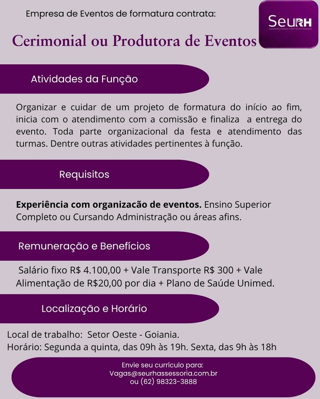 Empresa de Eventos de formatura contrata:

SeurRH

 

Cerimonial ou Produtora de Eventos

Atividades da Fun¢ao

Organizar e cuidar de um projeto de formatura do inicio ao fim,
inicia com o atendimento com a comissdo e finaliza a entrega do
evento. Toda parte organizacional da festa e atendimento das
turmas. Dentre outras atividades pertinentes a fungao.

Experiéncia com organizacado de eventos. Ensino Superior
Completo ou Cursando Administragdo ou areas afins.

Remuneragao e Beneficios

Salario fixo R$ 4.100,00 + Vale Transporte R$ 300 + Vale
Alimentagao de R$20,00 por dia + Plano de Satide Unimed.

Localiza¢do e Horario

Local de trabalho: Setor Oeste - Goiania.
Horario: Segunda a quinta, das 09h as 19h. Sexta, das 9h as 18h

Envie seu curriculo para:
Vagas@seurhassessoria.com.br

ou (62) 98323-3888 Empresa de Eventos de formatura contrata:

SeurH

Cerimonial ou Produtora de Eventos

Atividades da Fun¢do

Organizar e cuidar de um projeto de formatura do inicio ao fim,
inicia com o atendimento com a comissdo e finaliza a entrega do
evento. Toda parte organizacional da festa e atendimento das
turmas. Dentre outras atividades pertinentes a fungdo.

Experiéncia com organizacdo de eventos. Ensino Superior
Completo ou Cursando Administragdo ou areas afins.

Remuneragdao e Beneficios

Salario fixo R$ 4.100,00 + Vale Transporte R$ 300 + Vale
Alimentagao de R$20,00 por dia + Plano de Saude Unimed.

Localizagdo e Horario

Local de trabalho: Setor Oeste - Goiania.
Horario: Segunda a quinta, das 09h as 19h. Sexta, das 9h as 18h

 

 

Envie seu curriculo para:
Vagas@seurhassessoria.com.br

ou (62) 98323-3888 Empresa de Eventos de formatura contrata:

 

Cerimonial ou Produtora de Eventos

Atividades da Fun¢ado

Organizar e cuidar de um projeto de formatura do inicio ao fim,
inicia com o atendimento com a comissdo e finaliza a entrega do
evento. Toda parte organizacional da festa e atendimento das
turmas. Dentre outras atividades pertinentes a fun¢gdo.

Experiéncia com organizacdo de eventos. Ensino Superior
Completo ou Cursando Administragdo ou areas afins.

Remuneragao e Beneficios

Salario fixo R$ 4.100,00 + Vale Transporte R$ 300 + Vale
Alimentagao de R$20,00 por dia + Plano de Saude Unimed.

Localiza¢do e Horario

Local de trabalho: Setor Oeste - Goiania.
Hordrio: Segunda a quinta, das 09h as 19h. Sexta, das 9h as 18h

Envie seu curriculo para:
Vagas@seurhassessoria.com.br

ou (62) 98323-3888 Empresa de Eventos de formatura contrata:

SeuRH

Cerimonial ou Produtora de Eventos

Atividades da Fun¢do

Organizar e cuidar de um projeto de formatura do inicio ao fim,
inicia com o atendimento com a comissdo e finaliza a entrega do
evento. Toda parte organizacional da festa e atendimento das
turmas. Dentre outras atividades pertinentes a fungdo.

Experiéncia com organizacao de eventos. Ensino Superior
Completo ou Cursando Administragdo ou areas afins.

Remuneragdao e Beneficios

Salario fixo R$ 4.100,00 + Vale Transporte R$ 300 + Vale
Alimentagdo de R$20,00 por dia + Plano de Saude Unimed.

Localizagdo e Horario

Local de trabalho: Setor Oeste - Goiania.
Horario: Segunda a quinta, das 09h as 19h. Sexta, das 9h as 18h

 

 

Envie seu curriculo para:
Vagas@seurhassessoria.com.br

ou (62) 98323-3888 Empresa de Eventos de formatura contrata:

SY elelcd |

 

Cerimonial ou Produtora de Eventos

Atividades da Fun¢ao

Organizar e cuidar de um projeto de formatura do inicio ao fim,
inicia com o atendimento com a comissdo e finaliza a entrega do
evento. Toda parte organizacional da festa e atendimento das
turmas. Dentre outras atividades pertinentes a fungdo.

Experiéncia com organizacdo de eventos. Ensino Superior
Completo ou Cursando Administragdo ou areas afins.

Remuneragao e Beneficios

Salario fixo R$ 4.100,00 + Vale Transporte R$ 300 + Vale
Alimentagao de R$20,00 por dia + Plano de Saude Unimed.

Localizagdo e Horario

Local de trabalho: Setor Oeste - Goiania.
Horario: Segunda a quinta, das 09h as 19h. Sexta, das 9h as 18h

Envie seu curriculo para:
Vagas@seurhassessoria.com.br

CPI y eect Empresa de Eventos de formatura contrata:

Tales

Cerimonial ou Produtora de Eventos

Atividades da Fun¢do

Organizar e cuidar de um projeto de formatura do inicio ao fim,
inicia com o atendimento com a comissdo e finaliza a entrega do
evento. Toda parte organizacional da festa e atendimento das
turmas. Dentre outras atividades pertinentes a fungdo.

Experiéncia com organizacao de eventos. Ensino Superior
Completo ou Cursando Administragdo ou areas afins.

Remuneragdao e Beneficios

Salario fixo R$ 4.100,00 + Vale Transporte R$ 300 + Vale
Alimentagao de R$20,00 por dia + Plano de Saude Unimed.

Localizagdo e Horario

Local de trabalho: Setor Oeste - Goiania.
Horario: Segunda a quinta, das 09h as 19h. Sexta, das 9h as 18h

 

 

Envie seu curriculo para:
Vagas@seurhassessoria.com.br

ou (62) 98323-3888 Empresa de Eventos de formatura contrata;

Cerimonial ou Produtora de Eventos

Atividades da Fun¢do

Organizar e cuidar de um projeto de formatura do inicio ao fim,
inicia com o atendimento com a comissdo e finaliza a entrega do
evento. Toda parte organizacional da festa e atendimento das
turmas. Dentre outras atividades pertinentes a fungdo.

Experiéncia com organizacdo de eventos. Ensino Superior
Completo ou Cursando Administragdo ou areas afins.

Remuneragao e Beneficios

Salario fixo R$ 4.100,00 + Vale Transporte R$ 300 + Vale
Alimentagao de R$20,00 por dia + Plano de Saude Unimed.

Localizagdo e Horario

Local de trabalho: Setor Oeste - Goiania.
Horario: Segunda a quinta, das 09h as 19h. Sexta, das 9h as 18h

 

Envie seu curriculo para:
Vagas@seurhassessoria.com.br

ou (62) 98323-3888 Empresa de Eventos de formatura contrata:

SeurH

Cerimonial ou Produtora de Eventos

Atividades da Fungdo

Organizar e cuidar de um projeto de formatura do inicio ao fim,
inicia com o atendimento com a comissdo e finaliza a entrega do
evento. Toda parte organizacional da festa e atendimento das
turmas. Dentre outras atividades pertinentes a fungdo.

Experiéncia com organizacao de eventos. Ensino Superior
Completo ou Cursando Administragdo ou areas afins.

Remuneragdo e Beneficios

Salario fixo R$ 4.100,00 + Vale Transporte R$ 300 + Vale
Alimentagdo de R$20,00 por dia + Plano de Saude Unimed.

Localizagdo e Horario

Local de trabalho: Setor Oeste - Goiania.
Horario: Segunda a quinta, das 09h as 19h. Sexta, das 9h as 18h

 

 

Envie seu curriculo para:
Vagas@seurhassessoria.com.br

CONCH Resky ects Empresa de Eventos de formatura contrat;

a.com Organizacao de eventos. Ensino Superior
e mpieto oul Cursando Administracae ou areas atins,

Remuneragdo e Beneficios

Envie seu curriculo para:
Vagas@seurha oe
len Cey a ie) Empresa de Eventos de formatura contrata:

Cerimonial ou Produtora de Eventos

Atividades da Fun¢do

Organizar e cuidar de um projeto de formatura do inicio ao fim,
inicia com o atendimento com a comissdo e finaliza a entrega do
evento. Toda parte organizacional da festa e atendimento das
turmas. Dentre outras atividades pertinentes a fungdo.

Experiéncia com organizacao de eventos. Ensino Superior
Completo ou Cursando Administragao ou areas afins.

Remuneragdo e Beneficios

Salario fixo R$ 4.100,00 + Vale Transporte R$ 300 + Vale
Alimentagao de R$20,00 por dia + Plano de Saude Unimed.

Localizagdo e Hordrio

Local de trabalho: Setor Oeste - Goiania.
Horario: Segunda a quinta, das 09h as 19h. Sexta, das 9h as 18h

 

 

Envie seu curriculo para:
Vagas@seurhassessoria.com.br

CONCH Relsky recite