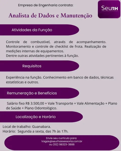 Empresa de Engenharia contrata:

SeurRH

Analista de Dados e Manutencao

Atividades da Fun¢ao

Controle de combustivel, através de acompanhamento.
Monitoramento e controle de checklist de frota. Realizacdo de
medic6es internas de equipamentos.

Dentre outras atividades pertinentes a funcdo.

Experiéncia na fungao. Conhecimento em banco de dados, técnicas
estatisticas e outros,

Remuneragao e Beneficios

Salario fixo R$ 3.500,00 + Vale Transporte + Vale Alimenta¢do + Plano
de Satide + Plano Odontolégico.

Localiza¢do e Horario

Local de trabalho: Guanabara.
Horario: Segunda a sexta, das 7h as 17h.

 

Envie seu curriculo para:
Vagas@seurhassessoria.com.br

ou (62) 98323-3888 Empresa de Engenharia contrata:

SeurH

Analista de Dados e Manutencao

Atividades da Fun¢do

Controle de combustivel, através de acompanhamento.
Monitoramento e controle de checklist de frota. Realizagdo de
medicées internas de equipamentos.

Dentre outras atividades pertinentes a funcao.

Experiéncia na funcado...