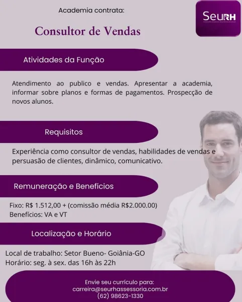 Academia contrata:

Consultor de Vendas

Atividades da Fungao

Atendimento ao publico e vendas. Apresentar a academia,
informar sobre planos e formas de pagamentos. Prospeccdo de
novos alunos.

Experiéncia como consultor de vendas, habilidades de vendas e
ee

 

persuasdo de clientes, dindmico, comunicativo.

Remuneragao e Beneficios -

Fixo: R$ 1.512,00 + (comissdo média R$2.000.00)
Beneficios: VA e VT

Localiza¢do e Horario

Local de trabalho: Setor Bueno- Goidnia-GO ae
Horario: seg. a sex. das 16h as 22h

  

Envie seu curriculo para:

carreira@seurhassessoria.com.br
(62) 98623-1330 Academia contrata:

Consultor de Vendas

Atividades da Fun¢do

Atendimento ao publico e vendas. Apresentar a academia,
informar sobre planos e formas de pagamentos. Prospeccdo de
novos alunos.

Experiéncia como consultor de vendas, habilidades de vendas e
persuasdo de clientes, dinamico, comunicativo.

Remuneragdo e Beneficios |

Fixo: R$ 1.512,00 + (comissdo média R$2.000.00)
Beneficios: VA e VT

Loc...
