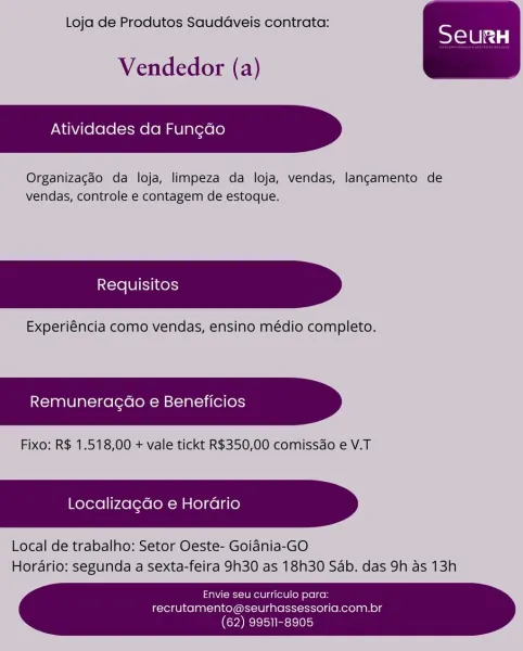 Loja de Produtos Saudaveis contrata:

Vendedor (a)

Atividades da Fung¢ao

Organizagdo da loja, limpeza da loja, vendas, langcamento de
vendas, controle e contagem de estoque.

Experiéncia como vendas, ensino médio completo.

Remuneragao e Beneficios

Fixo; R$ 1.518,00 + vale tickt R$350,00 comissdo e V.T

Localiza¢do e Horario

Local de trabalho: Setor Oeste- Goidnia-GO
Hordario; segunda a sexta-feira 9h30 as 18h30 Sab. das 9h as 13h

 

Envie seu curriculo para:
recrutamento@seurhassessoria.com.br

 

(62) 99511-8905 Loja de Produtos Saudaveis contrata:

Vendedor (a)

Atividades da Fun¢do

Organizacaéo da loja, limpeza da loja, vendas, langamento de
vendas, controle e contagem de estoque.

Experiéncia como vendas, ensino médio completo.

Remuneragdao e Beneficios

Fixo: R$ 1.518,00 + vale tickt R$350,00 comissdo e V.T

Localizagdo e Horario

Local de trabalho: Setor Oeste- Goidnia-GO
Horario: segunda a sexta-feira 9h30 as 18h30 Sab. das 9h as 13h

 

 

Envie seu curriculo para:
r...