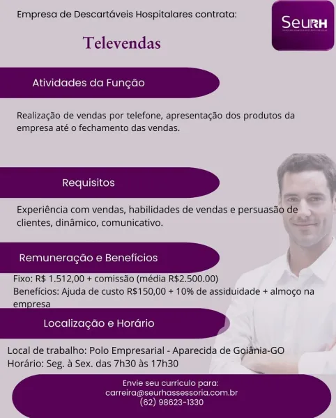 Empresa de Descartdaveis Hospitalares contrata:

SeurRH

Televendas

Atividades da Fungao

Realizagado de vendas por telefone, apresentagao dos produtos da
empresa até o fechamento das vendas.

Experiéncia com vendas, habilidades de vendas e versuasthae
aes

 

 
     
    

clientes, dinamico, comunicativo. Y

Remuneragao e Beneficios

Fixo: R$ 1.512,00 + comissao (média R$2,500.00)
Beneficios: Ajuda de custo R$150,00 + 10% de assiduidade + almoco na
empresa

      

Localiza¢do e Horario

Local de trabalho: Polo Empresarial - Aparecida de Ggiania-GO
Horario: Seg. a Sex. das 7h30 as 17h30

Envie seu curriculo para:
carreira@seurhassessoria.com.br

(62) 98623-1330 Empresa de Descartaveis Hospitalares contrata:

SeurH

Televendas

Atividades da Fun¢do

Realizagdo de vendas por telefone, apresentagdo dos produtos da
empresa até o fechamento das vendas.

Experiéncia com vendas, habilidades de vendas e persuasao de
clientes, dinamico, comunicativo.

Remuneragdo e Beneficios |

Fixo: R$ ...