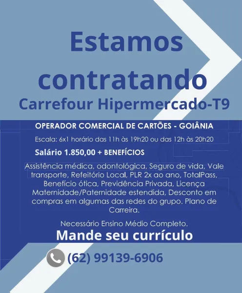OPERADOR COMERCIAL DE CARTOES - GOIANIA
Escala: 6x1 hordrio das 11h ds 1920 ou das 12h as 20N20

Salario 1.850,00 + BENEFICIOS

Assistencia médica, odontolégica, Seguro de vida, Vale
transporte, Refeitorio Local, PLR 2x ao ano, TotalPass,
Beneficio dtica, Previdéncia Privada, Licenca
Maternidade/Paternidade estendida, Desconto em
compras em algumas das redes do grupo. Plano de
Carreira.

Necessario Ensino Médio Completo.

Mande seu curriculo Estamos
contratando

Carrefour Hipermercado-T9

OPERADOR COMERCIAL DE CARTOES - GOIANIA
Escala: 6x1 hordrio das 11h as 19h20 ou das 12h as 20h20
Saldrio 1.850,00 + BENEFICIOS

Assistencia médica, odontoldgica, Seguro de vida, Vale
transporte, Refeitorio Local, PLR 2x ao ano, TotalPass,
Beneficio dtica, Previdéncia Privada, Licenca
Maternidade/Paternidade estendida, Desconto em
compras em algumas das redes do grupo. Plano de
Carreira.

Necessdrio Ensino Médio Completo.

Mande seu curriculo
\. (62) 99139-6906 OPERADOR COMERCIAL DE CARTOES - GOIANI...