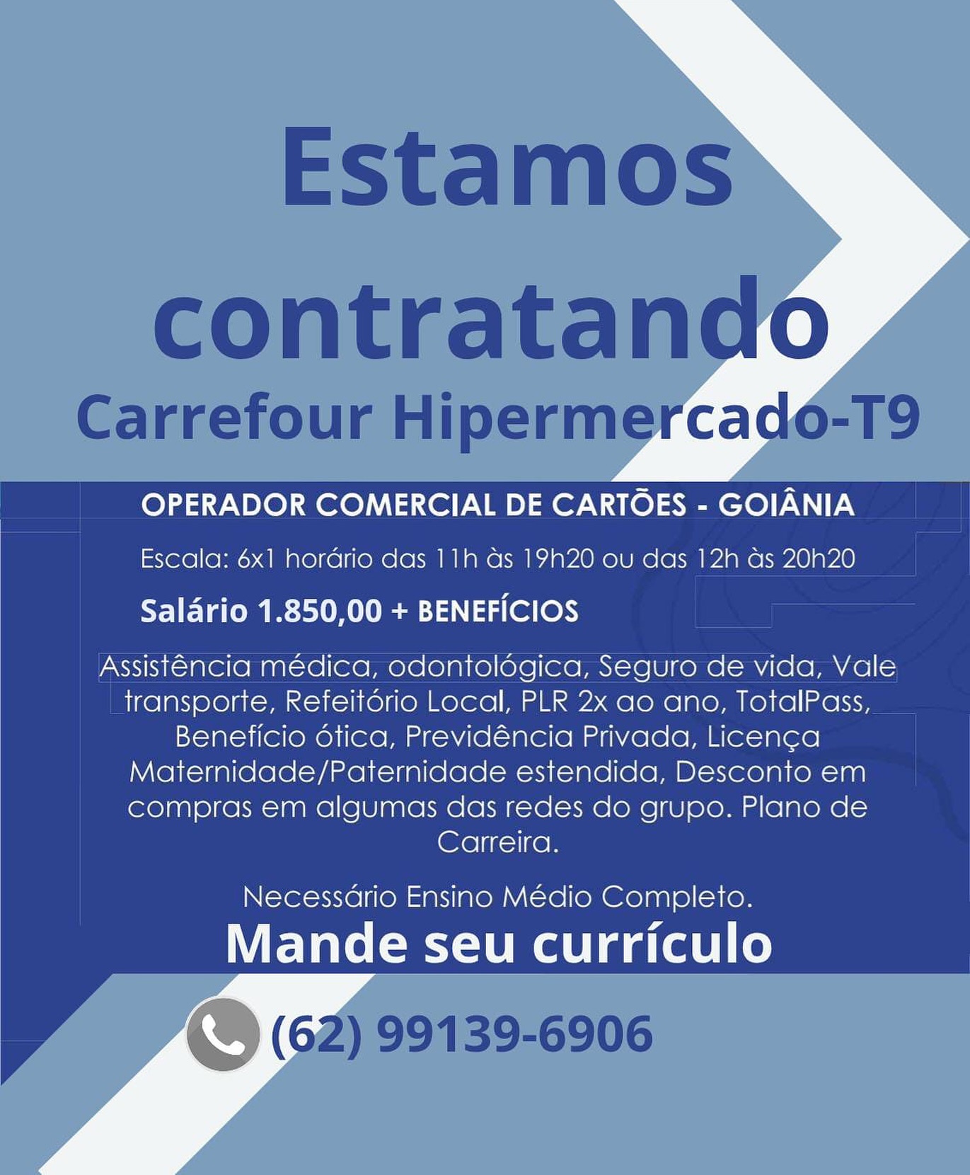 OPERADOR COMERCIAL DE CARTOES - GOIANIA
Escala: 6x1 hordrio das 11h ds 1920 ou das 12h as 20N20

Salario 1.850,00 + BENEFICIOS

Assistencia médica, odontolégica, Seguro de vida, Vale
transporte, Refeitorio Local, PLR 2x ao ano, TotalPass,
Beneficio dtica, Previdéncia Privada, Licenca
Maternidade/Paternidade estendida, Desconto em
compras em algumas das redes do grupo. Plano de
Carreira.

Necessario Ensino Médio Completo.

Mande seu curriculo Estamos
contratando

Carrefour Hipermercado-T9

OPERADOR COMERCIAL DE CARTOES - GOIANIA
Escala: 6x1 hordrio das 11h as 19h20 ou das 12h as 20h20
Saldrio 1.850,00 + BENEFICIOS

Assistencia médica, odontoldgica, Seguro de vida, Vale
transporte, Refeitorio Local, PLR 2x ao ano, TotalPass,
Beneficio dtica, Previdéncia Privada, Licenca
Maternidade/Paternidade estendida, Desconto em
compras em algumas das redes do grupo. Plano de
Carreira.

Necessdrio Ensino Médio Completo.

Mande seu curriculo
\. (62) 99139-6906 OPERADOR COMERCIAL DE CARTOES - GOIANIA
Escala: 6x1 hordrio das 11h as 1920 ou das 12h as 20N20

Salario 1.850,00 + BENEFICIOS

Assistencia médica, odontolégica, Seguro de vida, Vale
transporte, Refeitério Local, PLR 2x ao ano, TotalPass,
Beneficio dtica, Previdéncia Privada, Licenca
Maternidade/Paternidade estendida, Desconto em
compras em algumas das redes do grupo. Plano de
Carreira.

Necessario Ensino Médio Completo.

Mande seu curriculo Estamos
contratando

Carrefour Hipermercado-T9

OPERADOR COMERCIAL DE CARTOES - GOIANIA
Escala: 6x1 hordrio das 11h ds 19h20 ou das 12h as 20h20

Saldrio 1.850,00 + BENEFICIOS

Assistencia médica, odontoldgica, Seguro de vida, Vale
transporte, Refeitdorio Local, PLR 2x ao ano, TotalPass,
Beneficio dética, Previdéncia Privada, Licenca
Maternidade/Paternidade estendida, Desconto em
compras em algumas das redes do grupo. Plano de
Carreira.

Necessdrio Ensino Médio Completo.

Mande seu curriculo
« (62) 99139-6906 OPERADOR COMERCIAL DE CARTOES - GOIANIA
Escala: 6x1 hordrio das 11h as 19N20 ou das 12h as 2020

Salario 1.850,00 + BENEFICIOS

Assistencia médica, odontolégica, Seguro de vida, Vale
transporte, Refeitério Local, PLR 2x ao ano, TotalPass,
Beneficio dtica, Previdéncia Privada, Licenca
Maternidade/Paternidade estendida, Desconto em
compras em algumas das redes do grupo. Plano de
Carreira.

Necessdrio Ensino Médio Completo.

Mande seu curriculo Estamos
contratando

Carrefour Hipermercado-T9

OPERADOR COMERCIAL DE CARTOES - GOIANIA
Escala: 6x1 hordrio das 11h das 19h20 ou das 12h as 20h20

Salario 1.850,00 + BENEFICIOS

Assistencia médica, odontoldgica, Seguro de vida, Vale
transporte, Refeitdrio Local, PLR 2x ao ano, TotalPass,
Beneficio dtica, Previdéncia Privada, Licenca
Maternidade/Paternidade estendida, Desconto em
compras em algumas das redes do grupo. Plano de
Carreira.

Necessdrio Ensino Médio Completo.

Mande seu curriculo
S (62) 99139-6906 OPERADOR COMERCIAL DE CARTOES - GOIANIA
Escala: 6x1 hordrio das 11h ds 19Hh20 ou das 12h ds 20N20

Salario 1.850,00 + BENEFICIOS

Assistencia médica, odontolégica, Seguro de vida, Vale
transporte, Refeitério Local, PLR 2x ao ano, TotalPass,
Beneficio otica, Previdéncia Privada, Licenca
Maternidade/Paternidade estendida, Desconto em
compras em algumas das redes do grupo. Plano de
Carreira.

Necessario Ensino Médio Completo.

Mande seu curriculo Estamos
contratando

Carrefour Hipermercado-T9

OPERADOR COMERCIAL DE CARTOES - GOIANIA
Escala: 6x1 hordrio das 11h ds 19h20 ou das 12h as 20h20

Saldrio 1.850,00 + BENEFICIOS

Assistencia médica, odontoldgica, Seguro de vida, Vale
transporte, Refeitdorio Local, PLR 2x ao ano, TotalPass,
Beneficio dtica, Previdéncia Privada, Licenca
Maternidade/Paternidade estendida, Desconto em
compras em algumas das redes do grupo. Plano de
Carreira.

Necessdrio Ensino Médio Completo.

Mande seu curriculo
\ (62) 99139-6906 OPERADOR COMERCIAL DE CARTOES - GOIANIA
Escala: 6x1 hordrio das 11h as 19h20 ou das 12h as 20N20

Salario 1.850,00 + BENEFICIOS

Assistencia médica, odontologica, Seguro de vida, Vale
transporte, Refeitério Local, PLR 2x ao ano, TotalPass,
Beneficio otica, Previdéncia Privada, Licenca
Maternidade/Paternidade estendida, Desconto em
compras em algumas das redes do grupo. Plano de
Carreira.

Necessario Ensino Médio Completo.

Mande seu curriculo Estamos
contratando

Carrefour Hipermercado-T9

OPERADOR COMERCIAL DE CARTOES - GOIANIA
Escala: 6x1 hordrio das 11h ds 19h20 ou das 12h ds 20h20

Saldrio 1.850,00 + BENEFICIOS

Assiste@ncia médica, odontolégica, Seguro de vida, Vale
transporte, Refeitdério Local, PLR 2x ao ano, TotalPass,
Beneficio dética, Previdéncia Privada, Licenca
Maternidade/Paternidade estendida, Desconto em
compras em algumas das redes do grupo. Plano de
Carreira.

Necessdrio Ensino Médio Completo.

Mande seu curriculo
. (62) 99139-6906