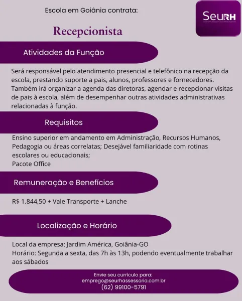 Escola em GoiGnia contrata:

 

Recepcionista

    

Atividades da Fungado

Sera responsavel pelo atendimento presencial e telefénico na recepcao da
escola, prestando suporte a pais, alunos, professores e fornecedores.
Também ira organizar a agenda das diretoras, agendar e recepcionar visitas
de pais a escola, além de desempenhar outras atividades administrativas
relacionadas a funcao.

Requisitos

Ensino superior em andamento em Administragao, Recursos Humanos,
Pedagogia ou dreas correlatas; Desejavel familiaridade com rotinas
escolares ou educacionais;

Pacote Office

    

Remuneragdo e Beneficios

R$ 1.844,50 + Vale Transporte + Lanche

    

Localizagdo e Horario

Local da empresa: Jardim América, Goiania-GO
Horario; Segunda a sexta, das 7h as 13h, podendo eventualmente trabalhar
aos sabados

Envie seu curriculo para:
emprego@seurhassessoria.com.br

 

(62) 99100-5791 Escola em Goidnia contrata:

 

Recepcionista

Atividades da Fungdo

Sera responsavel pelo atendimento presenci...
