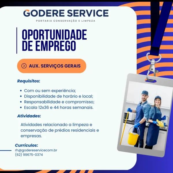 GODERE SERVICE

PORTARIA CONSERVAGAO E LIMPEZA

OPORTUNIDADE
DE EMPREGO

Requisitos:

e Com ou sem experiéncia;

© Disponibilidade de horGrio e local;
e Responsabilidade e compromisso;
e Escala 12x36 e 44 horas semanais.

Atividades:

Atividades relacionado a limpeza e
conservagdo de prédios residenciais e
empresas.

Curriculos:

rth@godereservicecom.br
(62) 99675-0374 GODERE SERVICE

PORTARIA CONSERVACAO E LIMPEZA

OPORTUNIDADE
DE EMPREGO

©) AUX. SERVIGOS GERAIS

Requisitos:

¢ Com ou sem experiéncia;

¢ Disponibilidade de horario e local;
¢ Responsabilidade e compromisso;
e Escala 12x36 e 44 horas semanais.

Atividades:

Atividades relacionado a limpeza e
conservacgao de prédios residenciais e
empresas.

Curriculos:

rh@godereservicecom.br
(62) 99675-0374

 

rrr”) eT Oe hC hCU GODERE SERVICE

PORTARIA CONSERVAGAO E LIMPEZA

OPORTUNIDADE
DE EMPREGO

Requisitos:

e Com ou sem experiéncia;

© Disponibilidade de hordrio e local;
e Responsabilidade e compromisso;
e Escala 12x36 e 44 ...