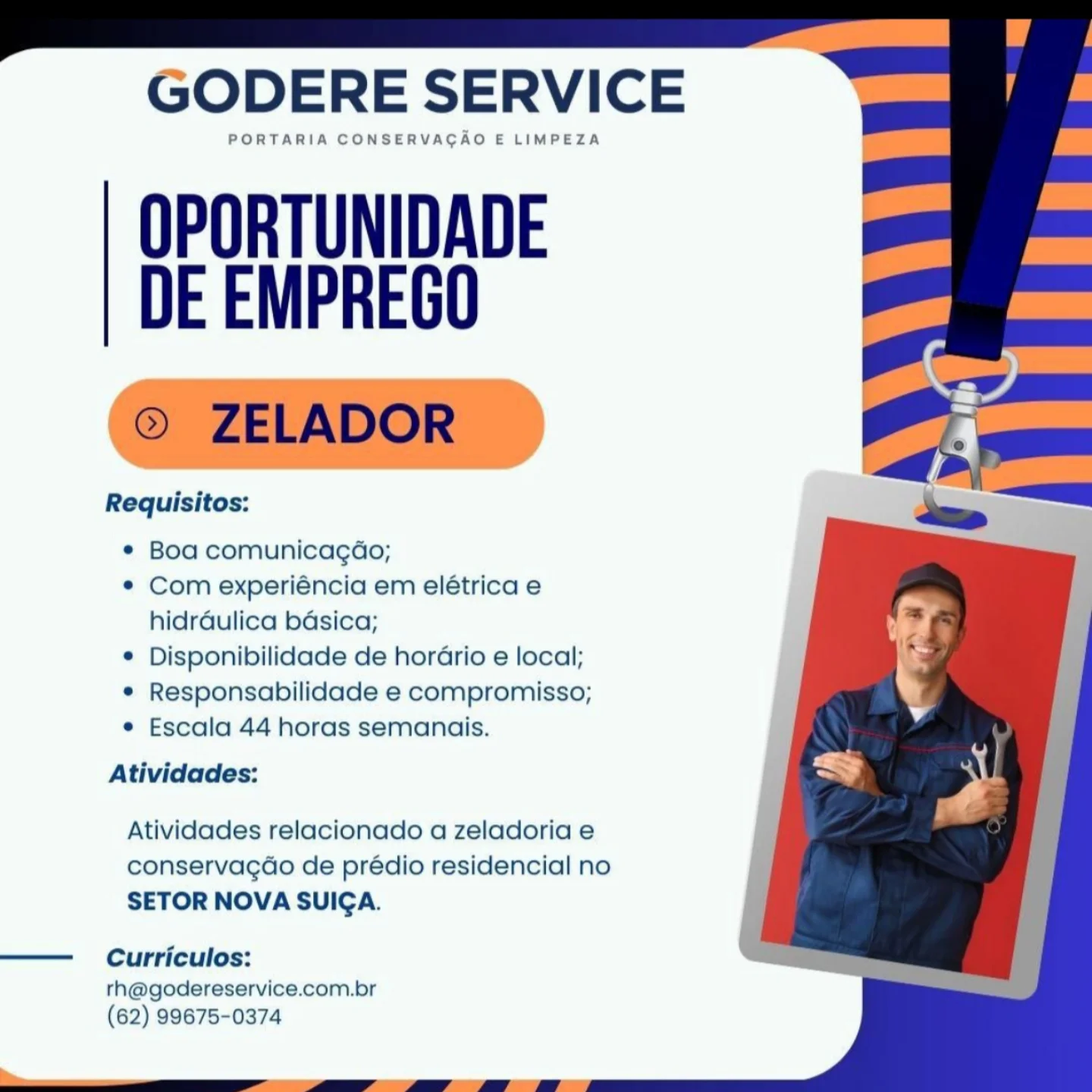 GODERE SERVICE

PORTARIA CONSERVAGAO E LIMPEZA

OPORTUNIDADE
DE EMPREGO

Requisitos:

¢ Boa comunicagdo;

© Com experiéncia em elétrica e
hidrdulica bdsica;

¢ Disponibilidade de horario e local;

* Responsabilidade e compromisso;

¢ Escala 44 horas semanais.

Atividades:

Atividades relacionado a zeladoria e
conservagdo de prédio residencial no
SETOR NOVA SUICA.

——  Curriculos:

rh@godereservice.com.br
(62) 99675-0374 GODERE SERVICE

PORTARIA CONSERVACAO E LIMPEZA

OPORTUNIDADE
DE EMPREGO

© ZELADOR :

Requisitos:

* Boa comunicagdo;

* Com experiéncia em elétrica e
hidrdulica basica;

¢ Disponibilidade de horario e local;

* Responsabilidade e compromisso;

¢ Escala 44 horas semanais.

Atividades:

Atividades relacionado a zeladoria e
conservagao de prédio residencial no
SETOR NOVA SUICA.

——  Curriculos:

rh@godereservice.com.br
(62) 99675-0374 GODERE SERVICE

PORTARIA CONSERVACAO E LIMPEZA

OPORTUNIDADE
DE EMPREGO

Requisitos:

¢ Boa comunicagdo;

¢ Com experiéncia em elétrica e
hidrdulica basica;

© Disponibilidade de horario e local;

e Responsabilidade e compromisso;

¢ Escala 44 horas semanais.

Atividades:

Atividades relacionado a zeladoria e
conservagdo de prédio residencial no
SETOR NOVA SUIGA.

—— Curriculos:

th@godereservice.com.br
(62) 99675-0374 GODERE SERVICE

PORTARIA CONSERVACAO E LIMPEZA

OPORTUNIDADE
DE EMPREGO

© ZELADOR

Requisitos:

¢ Boa comunicagdo;

* Com experiéncia em elétrica e
hidrdaulica basica;

¢ Disponibilidade de horario e local;

¢ Responsabilidade e compromisso;

¢ Escala 44 horas semanais.

Atividades:

Atividades relacionado a zeladoria e
conservacgao de prédio residencial no
SETOR NOVA SUICA.

——  Curriculos:

rh@godereservice.com.br
(62) 99675-0374 GODERE SERVICE

PORTARIA CONSERVAGAO E LIMPEZA

OPORTUNIDADE
DE EMPREGO

Requisitos:

¢ Boa comunicagdo;

¢ Com experiéncia em elétrica e
hidrdulica bdsica;

¢ Disponibilidade de horario e local;

e Responsabilidade e compromisso;

* Escala 44 horas semanais.

Atividades:

Atividades relacionado a zeladoria e
conservagdo de prédio residencial no
SETOR NOVA SUIGA.

——  Curriculos:

th@godereservice.com.br
(62) 99675-0374 GODERE SERVICE

PORTARIA CONSERVACAO E LIMPEZA

OPORTUNIDADE
DE EMPREGO

© ZELADOR

Requisitos:

¢ Boa comunicagdo;

* Com experiéncia em elétrica e
hidrdaulica basica;

¢ Disponibilidade de horario e local;

* Responsabilidade e compromisso;

¢ Escala 44 horas semanais.

Atividades:

Atividades relacionado a zeladoria e
conservacgao de prédio residencial no
SETOR NOVA SUICA.

——  Curriculos:

rh@godereservice.com.br
(62) 99675-0374 GODERE SERVICE

PORTARIA CONSERVAGAO E LIMPEZA

OPORTUNIDADE
DE EMPREGO

Requisitos:

© Boa comunicagéo;

¢ Com experiéncia em elétrica e
hidréulica bdsica;

© Disponibilidade de horario e local;

© Responsabilidade e compromisso;

e Escala 44 horas semanais.

Atividades:

Atividades relacionado a zeladoria e
conservagdao de prédio residencial no
SETOR NOVA SUICA.

—— Curriculos:
rth@godereservice.com.br
(62) 99675-0374 GODERE SERVICE

PORTARIA CONSERVACAO E LIMPEZA

OPORTUNIDADE
DE EMPREGO

© ZELADOR

Requisitos:

¢ Boa comunicagao;

* Com experiéncia em elétrica e
hidrdaulica basica;

¢ Disponibilidade de horario e local;

* Responsabilidade e compromisso;

¢ Escala 44 horas semanais.

Atividades:

Atividades relacionado a zeladoria e
conservacdo de prédio residencial no
SETOR NOVA SUICA.

—— Curriculos:
rh@godereservice.com.br
(62) 99675-0374 GODERE SERVICE

PORTARIA CONSERVAGAO E LIMPEZA

OPORTUNIDADE
DE EMPREGO

Requisitos:

© Boa comunicagdo;

¢ Com experiéncia em elétrica e
hidrdulica bdsica;

© Disponibilidade de horGrio e local;

© Responsabilidade e compromisso;

e Escala 44 horas semanais.

Atividades:

Atividades relacionado a zeladoria e
conservagdo de prédio residencial no
SETOR NOVA SUIGA.

Curriculos:

th@godereservice.com.br
(62) 99675-0374 GODERE SERVICE

PORTARIA CONSERVACAO E LIMPEZA

OPORTUNIDADE
DE EMPREGO

© ZELADOR

Requisitos:

¢ Boa comunicagao;

* Com experiencia em eletrica e
hidraulica basica;

* Disponibilidade de horario e local;

* Responsabilidade e compromisso;

¢ Escala 44 horas semanais.

Atividades:

Atividades relacionado a zeladoria e
conservacdo de prédio residencial no
SETOR NOVA SUICA.

—— Curriculos:

rh@godereservice.com.br
(62) 99675-0374