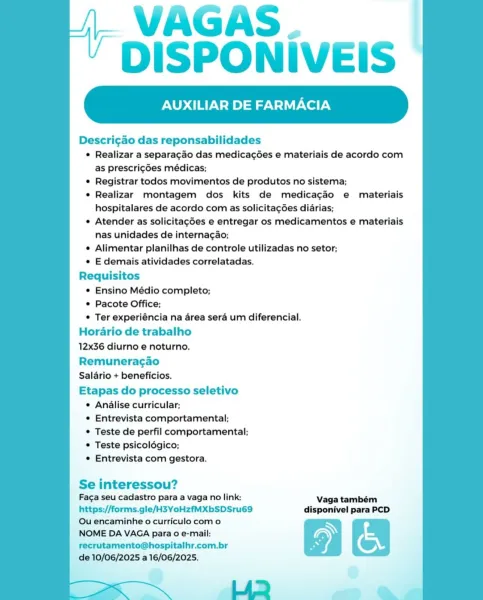 VAGAS.
DISPONIVEIS

XILIAR DE FARMACIA

Descri¢ao das reponsabilidades
¢ Realizar a separagao das medicagées e materiais de acordo com
as prescrigdes médicas;
© Registrar todos movimentos de produtos no sistema;
e Realizar montagem dos kits de medicacéo e materiais
hospitalares de acordo com as solicitagées didrias;
e Atender as solicitagées e entregar os medicamentos e materiais
nas unidades de internagao;
e Alimentar planilhas de controle utilizadas no setor;
e E demais atividades correlatadas.
Requisitos
e Ensino Médio completo;
© Pacote Office;
© Ter experiéncia na area sera um diferencial.
Horario de trabalho
12x36 diurno e noturno.

Remuneracgao
Salario + beneficios.

Etapas do processo seletivo
¢ Analise curricular;
¢ Entrevista comportamental;
¢ Teste de perfil comportamental;
© Teste psicoldgico;
e Entrevista com gestora.

 

Se interessou?
Faga seu cadastro para a vaga no link: Vaga também

https://forms.gle/H3YoHzfMXbSDSru69 disponivel para PCD
Qu encaminhe o curriculo co...