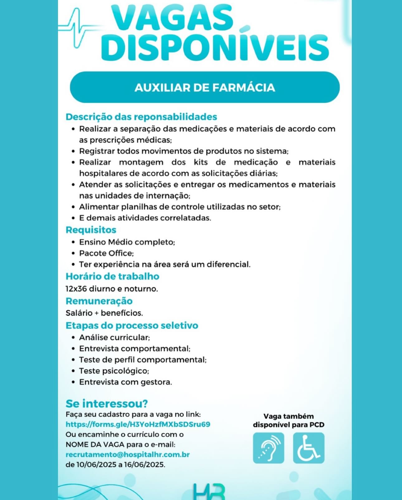 VAGAS.
DISPONIVEIS

XILIAR DE FARMACIA

Descri¢ao das reponsabilidades
¢ Realizar a separagao das medicagées e materiais de acordo com
as prescrigdes médicas;
© Registrar todos movimentos de produtos no sistema;
e Realizar montagem dos kits de medicacéo e materiais
hospitalares de acordo com as solicitagées didrias;
e Atender as solicitagées e entregar os medicamentos e materiais
nas unidades de internagao;
e Alimentar planilhas de controle utilizadas no setor;
e E demais atividades correlatadas.
Requisitos
e Ensino Médio completo;
© Pacote Office;
© Ter experiéncia na area sera um diferencial.
Horario de trabalho
12x36 diurno e noturno.

Remuneracgao
Salario + beneficios.

Etapas do processo seletivo
¢ Analise curricular;
¢ Entrevista comportamental;
¢ Teste de perfil comportamental;
© Teste psicoldgico;
e Entrevista com gestora.

 

Se interessou?
Faga seu cadastro para a vaga no link: Vaga também

https://forms.gle/H3YoHzfMXbSDSru69 disponivel para PCD
Qu encaminhe o curriculo como

NOME DA VAGA para o e-mail: > b.
recrutamento@hospitalhr.com.br ©

de 10/06/2025 a 16/06/2025.
LAD e VAGAS.
DISPONIVEIS

LIAR DE FARMACIA

Descri¢ao das reponsabilidades
¢ Realizar a separacao das medicagées e materiais de acordo com
as prescric6es médicas;
* Registrar todos movimentos de produtos no sistema;
* Realizar montagem dos kits de medicagao e materiais
hospitalares de acordo com as solicitacées diarias;
* Atender as solicitagées e entregar os medicamentos e materiais
nas unidades de internagao;
¢ Alimentar planilhas de controle utilizadas no setor;
« E demais atividades correlatadas.
Requisitos
* Ensino Médio completo;
* Pacote Office;
* Ter experiéncia na area sera um diferencial.
Horario de trabalho
12x36 diurno e noturno.

Remuneracgao
Salario + beneficios.

Etapas do processo seletivo
¢ Analise curricular;
* Entrevista comportamental;
* Teste de perfil comportamental;
* Teste psicoldgico;
* Entrevista com gestora.

 

Se interessou?
Faga seu cadastro para a vaga no link: Vaga também

https://forms.gle/H3YoHzfMXbSDSru69 disponivel para PCD
Ou encaminhe o curriculo com o

NOME DA VAGA para 0 e-mail: \ a
recrutamento@hospitalhr.com.br (w,

de 10/06/2025 a 16/06/2025.
Li2> ~ VAGAS.
DISPONIVEIS

XILIAR DE FARMACIA

Descri¢ao das reponsabilidades
¢ Realizar a separagao das medicagées e materiais de acordo com
as prescrigdes médicas;
e Registrar todos movimentos de produtos no sistema;
¢ Realizar montagem dos kits de medicagado e materiais
hospitalares de acordo com as solicitagées diarias;
e Atender as solicitagées e entregar os medicamentos e materiais
nas unidades de internagao;
¢ Alimentar planilhas de controle utilizadas no setor;
e E demais atividades correlatadas.
Requisitos
¢ Ensino Médio completo;
© Pacote Office;
© Ter experiéncia na area sera um diferencial.
Horario de trabalho
12x36 diurno e noturno.

Remuneracao
Salario + beneficios.

Etapas do processo seletivo
¢ Analise curricular;
¢ Entrevista comportamental;
¢ Teste de perfil comportamental;
Teste psicolégico;
¢ Entrevista com gestora.

 

Se interessou?
Faga seu cadastro para a vaga no link: Vaga também

https://forms.gle/H3YoHzfMXbSDSru69 disponivel para PCD
Ou encaminhe o curriculo como

NOME DA VAGA para o e-mail: \ is
recrutamento@hospitalhr.com.br ow,

de 10/06/2025 a 16/06/2025.
LAQ ~~ VAGAS.
DISPONIVEIS

AUXILIAR DE FARMACIA

 

Descri¢ao das reponsabilidades
¢ Realizar a separacao das medicagées e materiais de acordo com
as prescrigdes médicas;
* Registrar todos movimentos de produtos no sistema;
* Realizar montagem dos kits de medicagado e materiais
hospitalares de acordo com as solicitacées diarias;
« Atender as solicitagcées e entregar os medicamentos e materiais
nas unidades de internagao;
¢ Alimentar planilhas de controle utilizadas no setor;
* E demais atividades correlatadas.
Requisitos
* Ensino Médio completo;
* Pacote Office;
* Ter experiéncia na area sera um diferencial.
Horario de trabalho
12x36 diurno e noturno.

Remuneracao
Salario + beneficios.

Etapas do processo seletivo
¢ Analise curricular;
* Entrevista comportamental;
* Teste de perfil comportamental;
* Teste psicoldgico;
* Entrevista com gestora.

Se interessou?
Faca seu cadastro para a vaga no link: Vaga também
https://forms.gle/H3YoHzfMXbSDSru69 disponivel para PCD
Ou encaminhe o curriculo com o
NOME DA VAGA para 0 e-mail:
recrutamento@hospitalhr.com.br
de 10/06/2025 a 16/06/2025. VAGAS.
DISPONIVEIS

XILIAR DE FARMACIA

Descri¢ao das reponsabilidades
¢ Realizar a separagao das medicagées e materiais de acordo com
as prescrigées médicas;
© Registrar todos movimentos de produtos no sistema;
¢ Realizar montagem dos kits de medicagao e materiais
hospitalares de acordo com as solicitagées diarias;
¢ Atender as solicitagées e entregar os medicamentos e materiais
nas unidades de internacao;
¢ Alimentar planilhas de controle utilizadas no setor;
e E demais atividades correlatadas.
Requisitos
¢ Ensino Médio completo;
¢ Pacote Office;
© Ter experiéncia na area sera um diferencial.
Horario de trabalho
12x36 diurno e noturno.

Remuneracgao
Salario + beneficios.

Etapas do processo seletivo
¢ Analise curricular;
¢ Entrevista comportamental;
© Teste de perfil comportamental;
© Teste psicolégico;
¢ Entrevista com gestora.

 

Se interessou?
Faga seu cadastro para a vaga no link: Vaga também

https://forms.gle/H3YoHzfMXbSDSru69 disponivel para PCD
Ou encaminhe o curriculo com o

NOME DA VAGA para 0 e-mail: \ on
recrutamento@hospitalhr.com.br wr,

de 10/06/2025 a 16/06/2025.
LAQ > VAGAS.
DISPONIVEIS

ILIAR DE FARMACIA

 

Descricao das reponsabilidades
¢ Realizar a separacao das medicagées e materiais de acordo com
as prescrigdes médicas;
* Registrar todos movimentos de produtos no sistema;
* Realizar montagem dos kits de medicagao e materiais
hospitalares de acordo com as solicitacées diarias;
« Atender as solicitagcées e entregar os medicamentos e materiais
nas unidades de internagao;
¢ Alimentar planilhas de controle utilizadas no setor;
* E demais atividades correlatadas.
Requisitos
* Ensino Médio completo;
* Pacote Office;
* Ter experiéncia na area sera um diferencial.
Horario de trabalho
12x36 diurno e noturno.

Remuneracao
Salario + beneficios.

Etapas do processo seletivo
¢ Analise curricular;
¢ Entrevista comportamental;
* Teste de perfil comportamental;
* Teste psicoldgico;
* Entrevista com gestora.

Se interessou?
Faca seu cadastro para a vaga no link: Vaga também
https://forms.gle/H3YoHzfMXbSDSru69 disponivel para PCD
Ou encaminhe o curriculo com o
NOME DA VAGA para 0 e-mail:
recrutamento@hospitalhr.com.br
de 10/06/2025 a 16/06/2025. VAGAS.
DISPONIVEIS

XILIAR DE FARMACIA

Descri¢gao das reponsabilidades
© Realizar a separacado das medicagées e materiais de acordo com
as prescrigdes médicas;
© Registrar todos movimentos de produtos no sistema;
e Realizar montagem dos kits de medicagaéo e materiais
hospitalares de acordo com as solicitagées diarias;
e Atender as solicitagées e entregar os medicamentos e materiais
nas unidades de internacgao;
e Alimentar planilhas de controle utilizadas no setor;
e E demais atividades correlatadas.
Requisitos
¢ Ensino Médio completo;
¢ Pacote Office;
¢ Ter experiéncia na area sera um diferencial.
Horario de trabalho
12x36 diurno e noturno.

Remuneragao
Salario + beneficios.

Etapas do processo seletivo
e Anialise curricular;
¢ Entrevista comportamental;
© Teste de perfil comportamental;
© Teste psicoldégico;
¢ Entrevista com gestora.

 

Se interessou?
Faca seu cadastro para a vaga no link: Vaga também
https://forms.gle/H3YoHzfMXbSDSru69 disponivel para PCD
Ou encaminhe o curriculo como
NOME DA VAGA para o e-mail:
recrutamento@hospitalhr.com.br

de 10/06/2025 a 16/06/2025.

in i LAD —<—_ & / VAGAS.
' DISPONIVEIS

AUXILIAR DE FARMACIA

 

Descri¢ao das reponsabilidades
¢ Realizar a separacao das medica¢ées e materiais de acordo com
as prescri¢des médicas;
* Registrar todos movimentos de produtos no sistema;
¢ Realizar montagem dos kits de medicagado e materiais
hospitalares de acordo com as solicitacdes diarias;
« Atender as solicitagées e entregar os medicamentos e materiais
nas unidades de internac¢ao;
¢ Alimentar planilhas de controle utilizadas no setor;
* E demais atividades correlatadas.
Requisitos
* Ensino Médio completo;
* Pacote Office;
* Ter experiéncia na area sera um diferencial.
Horario de trabalho

12x36 diurno e noturno.

Remuneracao
Salario + beneficios.

Etapas do processo seletivo
¢ Analise curricular;
¢ Entrevista comportamental:
* Teste de perfil comportamental;
* Teste psicoldgico;
* Entrevista com gestora.

Se interessou?
Faca seu cadastro para a vaga no link: Vaga também
https://forms.gle/H3YoHzfMXbSDSru69 disponivel para PCD
Ou encaminhe o curriculo com o
NOME DA VAGA para 0 e-mail:
recrutamento@hospitalhr.com.br

de 10/06/2025 a 16/06/2025. VAGAS.
DISPONIVEIS

XILIAR DE FARMACIA

Descrigdo das reponsabilidades
¢ Realizar a separacdo das medicagées e materiais de acordo com
as prescrigdes médicas;
© Registrar todos movimentos de produtos no sistema;
e Realizar montagem dos kits de medicagaéo e materiais
hospitalares de acordo com as solicitagées diarias;
e Atender as solicitagées e entregar os medicamentos e materiais
nas unidades de internacao;
¢ Alimentar planilhas de controle utilizadas no setor;
¢ E demais atividades correlatadas.
Requisitos
© Ensino Médio completo;
© Pacote Office;
© Ter experiéncia na drea seré um diferencial.
Hordario de trabalho
12x36 diurno e noturno.

Remuneracaéo
Salario + beneficios.

Etapas do processo seletivo
¢ Anilise curricular;
¢ Entrevista comportamental;
© Teste de perfil comportamental;
© Teste psicoldégico;
e Entrevista com gestora.

 

Se interessou?
Faca seu cadastro para a vaga no link: Vaga também
https://forms.gle/H3YoHzfMXbSDSru69 disponivel para PCD

Ou encaminhe o curriculo com o a
NOME DA VAGA para 0 e-mail: ) i
recrutamento@hospitalhr.com.br Po ( ) Al; VAGAS
DISPONIVEIS

AUXILIAR DE FARMACIA

 

Descri¢ao das reponsabilidades
¢ Realizar a separagao das medicac¢ées e materiais de acordo com
as prescri¢des médicas;
* Registrar todos movimentos de produtos no sistema;
* Realizar montagem dos kits de medicagado e materiais
hospitalares de acordo com as solicita¢dées diarias;
« Atender as solicitag¢des e entregar os medicamentos e materiais
nas unidades de internac¢ao;
¢ Alimentar planilhas de controle utilizadas no setor;
* E demais atividades correlatadas.
Requisitos
© Ensino Médio completo;
* Pacote Office;
° Ter experiéncia na area sera um diferencial.
Horario de trabalho
12x36 diurno e noturno.

Remuneracao
Salario + beneficios.

Etapas do processo seletivo
¢ Analise curricular:
* Entrevista comportamental:
* Teste de perfil comportamental:
© Teste psicoldgico;
* Entrevista com gestora.

Se interessou?
Faca seu cadastro para a vaga no link: Vaga também
https://forms.gle/H3YoHzfMXbSDSru69 disponivel para PCD
Ou encaminhe o curriculo com o = 5 .
NOME DA VAGA para 0 e-mail:
recrutamento@hospitalhr.com.br P
de 10/06/2025 a 16/06/2025. oo

LA