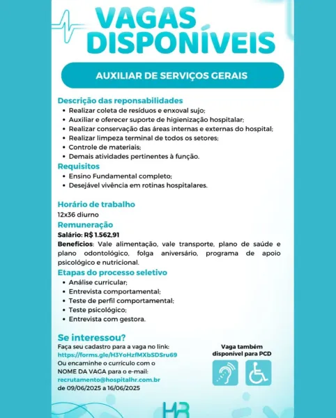 VAGAS.
DISPONIVEIS

XILIAR DE SERVICOS GERAIS

Descri¢ao das reponsabilidades
© Realizar coleta de residuos e enxoval sujo;
° Auxiliar e oferecer suporte de higieniza¢gao hospitalar;
¢ Realizar conservacao das areas internas e externas do hospital;
© Realizar limpeza terminal de todos os setores;
* Controle de materiais;
© Demais atividades pertinentes a fungao.
Requisitos
¢ Ensino Fundamental completo;
© Desejavel vivéncia em rotinas hospitalares.

   

Horario de trabalho
12x36 diurno

Remuneragao
Salario: R$ 1.562,91
Beneficios: Vale alimentagao, vale transporte, plano de sauide e
plano odontoldégico, folga aniversdrio, programa de apoio
psicolégico e nutricional.
Etapas do processo seletivo

e Analise curricular;

e Entrevista comportamental;

© Teste de perfil comportamental;

© Teste psicolégico;

e Entrevista com gestora.

Se interessou?
Faga seu cadastro para a vaga no link: Vaga também
https://forms.gle/H3YoHzfMXbSDSru69 disponivel para PCD

Ou encaminhe o curriculo como N
...