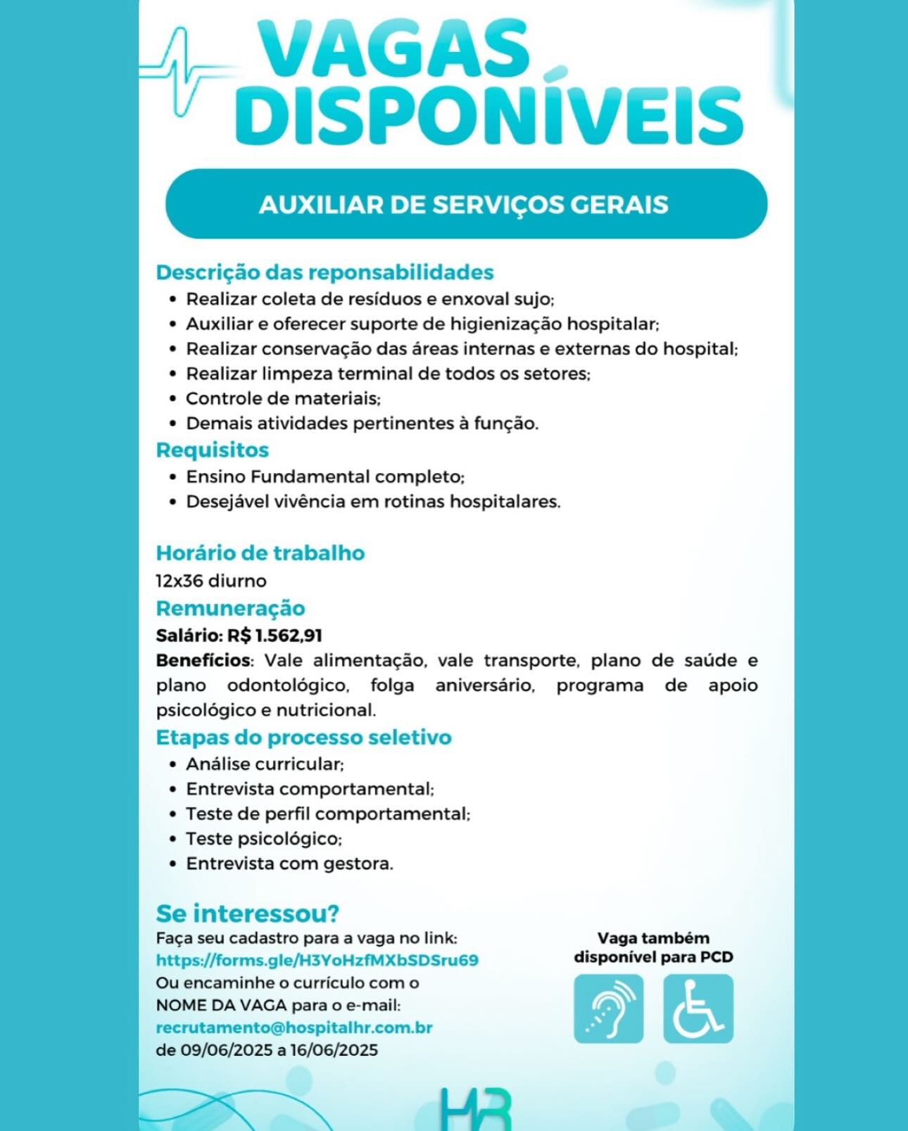 VAGAS.
DISPONIVEIS

XILIAR DE SERVICOS GERAIS

Descri¢ao das reponsabilidades
© Realizar coleta de residuos e enxoval sujo;
° Auxiliar e oferecer suporte de higieniza¢gao hospitalar;
¢ Realizar conservacao das areas internas e externas do hospital;
© Realizar limpeza terminal de todos os setores;
* Controle de materiais;
© Demais atividades pertinentes a fungao.
Requisitos
¢ Ensino Fundamental completo;
© Desejavel vivéncia em rotinas hospitalares.

   

Horario de trabalho
12x36 diurno

Remuneragao
Salario: R$ 1.562,91
Beneficios: Vale alimentagao, vale transporte, plano de sauide e
plano odontoldégico, folga aniversdrio, programa de apoio
psicolégico e nutricional.
Etapas do processo seletivo

e Analise curricular;

e Entrevista comportamental;

© Teste de perfil comportamental;

© Teste psicolégico;

e Entrevista com gestora.

Se interessou?
Faga seu cadastro para a vaga no link: Vaga também
https://forms.gle/H3YoHzfMXbSDSru69 disponivel para PCD

Ou encaminhe o curriculo como N
NOME DA VAGA para o e-mail: Ss
recrutamento@hospitalhr.com.br 5 ©

de 09/06/2025 a 16/06/2025
HR @ | VAGAS.
DISPONIVEIS

XILIAR DE SERVICOS GERAIS

Descrigao das reponsabilidades
© Realizar coleta de residuos e enxoval sujo;
* Auxiliar e oferecer suporte de higieniza¢ao hospitalar;
¢ Realizar conservacao das areas internas e externas do hospital;
* Realizar limpeza terminal de todos os setores;
* Controle de materiais;
* Demais atividades pertinentes a fun¢ao.
Requisitos
* Ensino Fundamental completo;
* Desejavel vivéncia em rotinas hospitalares.

   

Horario de trabalho
12x36 diurno

Remuneragao

Salario: R$ 1.562,91

Beneficios: Vale alimenta¢ao, vale transporte, plano de saude e
plano odontolégico, folga aniversario, programa de apoio
psicoldgico e nutricional.

Etapas do processo seletivo
¢ Analise curricular;
* Entrevista comportamental;
* Teste de perfil comportamental;
* Teste psicolégico;
* Entrevista com gestora.

Se interessou?
Faga seu cadastro para a vaga no link: Vaga também
https://forms.gle/H3YoHzfMXbSDSru69 disponivel para PCD
Ou encaminhe o curriculo com o
NOME DA VAGA para o e-mail:
recrutamento@hospitalhr.com.br
de 09/06/2025 a 16/06/2025

HR @ VAGAS.
DISPONIVEIS

XILIAR DE SERVICOS GERAIS

Descri¢ao das reponsabilidades
¢ Realizar coleta de residuos e enxoval sujo;
¢ Auxiliar e oferecer suporte de higieniza¢ao hospitalar;
¢ Realizar conservagao das areas internas e externas do hospital;
© Realizar limpeza terminal de todos os setores;
© Controle de materiais;
¢ Demais atividades pertinentes a fungao.
Requisitos
* Ensino Fundamental completo;
© Desejavel vivéncia em rotinas hospitalares.

   

Horario de trabalho
12x36 diurno

Remuneragao
Salario: R$ 1.562,91
Beneficios: Vale alimentagao, vale transporte, plano de sauide e
plano odontolégico, folga aniversario, programa de apoio
psicoldégico e nutricional.
Etapas do processo seletivo

e Analise curricular;

e Entrevista comportamental;

© Teste de perfil comportamental;

© Teste psicolégico;

¢ Entrevista com gestora.

Se interessou?
Faga seu cadastro para a vaga no link: Vaga também
https://forms.gle/H3YoHzfMXbSDSru69 disponivel para PCD

Ou encaminhe o curriculo como N
NOME DA VAGA para 0 e-mail: L
recrutamento@hospitalhr.com.br Ss ©

de 09/06/2025 a 16/06/2025
Lid a VAGAS.
DISPONIVEIS

AUXILIAR DE SERVICOS GERAIS

 

Descri¢ao das reponsabilidades
¢ Realizar coleta de residuos e enxoval sujo;
* Auxiliar e oferecer suporte de higieniza¢ao hospitalar;
¢ Realizar conservacao das areas internas e externas do hospital;
¢ Realizar limpeza terminal de todos os setores;
* Controle de materiais;
* Demais atividades pertinentes a fungao.
Requisitos
* Ensino Fundamental completo;
* Desejavel vivéncia em rotinas hospitalares.

Horario de trabalho
12x36 diurno

Remuneragao
Salario: R$ 1.562,91
Beneficios: Vale alimenta¢ao, vale transporte, plano de saude e
plano odontoldgico, folga aniversario, programa de apoio
psicoldgico e nutricional.
Etapas do processo seletivo

¢ Analise curricular;

« Entrevista comportamental:;

* Teste de perfil comportamental;

* Teste psicoldgico;

* Entrevista com gestora.

Se interessou?

Faga seu cadastro para a vaga no link: Vaga também
https://forms.gle/H3YoHzfMXbSDSru69 disponivel para PCD

Ou encaminhe o curriculo com o N
NOME DA VAGA para 0 e-mail: L
recrutamento@hospitalhr.com.br 5 ©

de 09/06/2025 a 16/06/2025 VAGAS.
DISPONIVEIS

XILIAR DE SERVICOS GERAIS

Descri¢ao das reponsabilidades
© Realizar coleta de residuos e enxoval sujo;
e Auxiliar e oferecer suporte de higieniza¢ao hospitalar;
¢ Realizar conservagao das areas internas e externas do hospital;
¢ Realizar limpeza terminal de todos os setores;
* Controle de materiais;
© Demais atividades pertinentes a fungao.
Requisitos
© Ensino Fundamental completo;
© Desejavel vivéncia em rotinas hospitalares.

   

Horario de trabalho
12x36 diurno

Remuneragao
Salario: R$ 1.562,91
Beneficios: Vale alimentagao, vale transporte, plano de saude e
plano odontoldégico, folga aniversario, programa de apoio
psicolégico e nutricional.
Etapas do processo seletivo

e Analise curricular;

¢ Entrevista comportamental;

¢ Teste de perfil comportamental;

© Teste psicoldgico;

¢ Entrevista com gestora.

Se interessou?
Faga seu cadastro para a vaga no link: Vaga também
https://forms.gle/H3YoHzfMXbSDSru69 disponivel para PCD

Ou encaminhe o curriculo como N
NOME DA VAGA para 0 e-mail: oN
recrutamento@hospitalhr.com.br * ©

de 09/06/2025 a 16/06/2025 VAGAS.
DISPONIVEIS

AUXILIAR DE SERVICOS GERAIS

 

Descri¢ao das reponsabilidades
* Realizar coleta de residuos e enxoval sujo;
* Auxiliar e oferecer suporte de higienizacao hospitalar;
¢ Realizar conservacao das areas internas e externas do hospital;
¢ Realizar limpeza terminal de todos os setores;
* Controle de materiais;
* Demais atividades pertinentes a fungao.
Requisitos
* Ensino Fundamental completo;
* Desejavel vivéncia em rotinas hospitalares.

Horario de trabalho
12x36 diurno

Remuneragao
Salario: R$ 1.562,91
Beneficios: Vale alimenta¢ao, vale transporte, plano de saude e
plano odontoldgico, folga aniversario, programa de apoio
psicoldgico e nutricional.
Etapas do processo seletivo

¢ Analise curricular;

« Entrevista comportamental;

* Teste de perfil comportamental;

* Teste psicolégico;

* Entrevista com gestora.

Se interessou?
Faga seu cadastro para a vaga no link: Vaga também
https://forms.gle/H3YoHzfMXbSDSru69 disponivel para PCD

Ou encaminhe o curriculo com o N

NOME DA VAGA para 0 e-mail: oN
recrutamento@hospitalhr.com.br 5 ©
de 09/06/2025 a 16/06/2025 VAGAS.
DISPONIVEIS

XILIAR DE SERVICOS GERAIS

Descrigao das reponsabilidades
¢ Realizar coleta de residuos e enxoval sujo;
¢ Auxiliar e oferecer suporte de higienizacgao hospitalar;
¢ Realizar conservacao das areas internas e externas do hospital;
© Realizar limpeza terminal de todos os setores;
© Controle de materiais;
© Demais atividades pertinentes a fungao.
Requisitos

© Ensino Fundamental completo;
© Desejavel vivéncia em rotinas hospitalares.

   

Horario de trabalho
12x36 diurno

Remuneragao
Saldrio: R$ 1.562,91
Beneficios: Vale alimentacgao, vale transporte, plano de saude e
plano odontoldégico, folga aniversdrio, programa de apoio
psicolégico e nutricional.
Etapas do processo seletivo

© Anilise curricular;

¢ Entrevista comportamental;

© Teste de perfil comportamental;

© Teste psicolégico;

e Entrevista com gestora.

Se interessou?
Faga seu cadastro para a vaga no link: Vaga também
https://forms.gle/H3YoHzfMXbSDSru69 disponivel para PCD

Ou encaminhe o curriculo como N
NOME DA VAGA para o e-mail: a
recrutamento@hospitalhr.com.br ©

de 09/06/2025 a 16/06/2025 (i VAGAS |
~ DISPONIVEIS

AUXILIAR DE SERVICOS GERAIS

 

Descri¢ao das reponsabilidades
¢ Realizar coleta de residuos e enxoval sujo;
¢ Auxiliar e oferecer suporte de higieniza¢ao hospitalar:;
¢ Realizar conserva¢ao das areas internas e externas do hospital;
¢ Realizar limpeza terminal de todos os setores;
* Controle de materiais;
¢ Demais atividades pertinentes a fun¢gao.
Requisitos
© Ensino Fundamental completo;
¢ Desejavel vivéncia em rotinas hospitalares.

Horario de trabalho
12x36 diurno

Remuneracao
Salario: R$ 1.562,91
Beneficios: Vale alimentac¢ao, vale transporte, plano de satide e
plano odontoldgico, folga aniversario, programa de apoio
psicoldgico e nutricional.
Etapas do processo seletivo

¢ Analise curricular;

¢ Entrevista comportamental;

¢ Teste de perfil comportamental:

* Teste psicoldgico;

¢ Entrevista com gestora.

Se interessou?

Faga seu cadastro para a vaga no link: Vaga também
https://forms.gle/H3YoHzfMXbSDSru69 disponivel para PCD
Ou encaminhe o curriculo com o
NOME DA VAGA para 0 e-mail:
recrutamento@hospitalhr.com.br
de 09/06/2025 a 16/06/2025

 

HR VAGAS.
DISPONIVEIS

XILIAR DE SERVICOS GERAIS

Descrigado das reponsabilidades
¢ Realizar coleta de residuos e enxoval sujo;
¢ Auxiliar e oferecer suporte de higienizagao hospitalar;
© Realizar conserva¢ao das areas internas e externas do hospital;
© Realizar limpeza terminal de todos os setores;
© Controle de materiais;
© Demais atividades pertinentes a funcgao.
Requisitos
© Ensino Fundamental completo;
© Desejavel vivéncia em rotinas hospitalares.

   

Hordrio de trabalho
12x36 diurno

Remuneragao
Saldrio: R$ 1.562,91
Beneficios: Vale alimentacado, vale transporte, plano de satide e
plano odontolégico, folga aniversdrio, programa de apoio
psicolégico e nutricional.
Etapas do processo seletivo

© Anilise curricular;

© Entrevista comportamental:;

© Teste de perfil comportamental;

© Teste psicolégico;

¢ Entrevista com gestora.

  

Se interessou?

Faga seu cadastro para a vaga no link: Vaga também
https://forms.gle/H3YoHzfMXbSDSru69 disponivel para PCD
Ou encaminhe o curriculo como N

NOME DA VAGA para o e-mail: 9) E
recrutamento@hospitalhr.com.br ” oy,
‘de 09/06/2025 a 16/06/2025 e

 

Lo. @4 2 | VAGAS
* DISPONIVEIS

AUXILIAR DE SERVICOS GERAIS

 

Descri¢gao das reponsabilidades
¢ Realizar coleta de residuos e enxoval sujo;
¢ Auxiliar e oferecer suporte de higienizagao hospitalar;
¢ Realizar conservacao das areas internas e externas do hospital:
* Realizar limpeza terminal de todos os setores;
* Controle de materiais;
* Demais atividades pertinentes a fungao.
Requisitos
© Ensino Fundamental completo;
* Desejavel vivéncia em rotinas hospitalares.

Horario de trabalho

12x36 diurno

Remuneragao

Salario: R$ 1.562,91

Beneficios: Vale alimentac¢ao, vale transporte, plano de saude e
plano odontoldgico, folga aniversario, programa de apoio
psicoldgico e nutricional.

Etapas do processo seletivo
¢ Analise curricular;
¢ Entrevista comportamental:;
¢ Teste de perfil comportamental:
¢ Teste psicoldgico;
¢ Entrevista com gestora.

Se interessou?

Faga seu cadastro para a vaga no link: Vaga também
https://forms.gle/H3YoHzfMXbSDSru69 disponivel para PCD
Ou encaminhe o curriculo com o S 7 :
NOME DA VAGA para 0 e-mail:

recrutamento@hospitalhr.com.br

de 09/06/2025 a 16/06/2025

 

HR