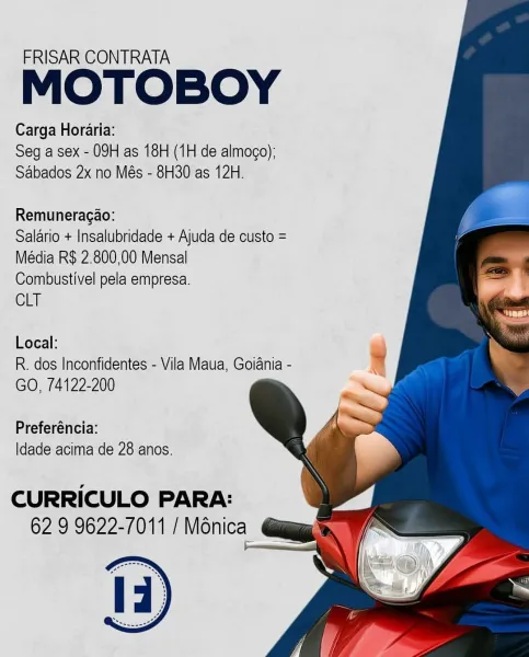 FRISAR CONTRATA

MOTOBOY

Carga Horaria:
Seg a sex - 09H as 18H (1H de almogo):
Sabados 2x no Més - 8H30 as 12H.

Remuneragao:

Salario + Insalubridade + Ajuda de custo =
Média R$ 2.800,00 Mensal

Combustivel pela empresa.

CLT

Local:

R. dos Inconfidentes - Vila Maua, Goiania -
GO, 74122-200

Preferéncia:
Idade acima de 28 anos.

CURRICULO PARA:
62 9 9622-7011 / Ménica FRISAR CONTRATA

MOTOBOY

Carga Horaria:
Seg a sex - 09H as 18H (1H de almogo):
Sabados 2x no Més - 8H30 as 12H.

Remuneragao:

Salario + Insalubridade + Ajuda de custo =
Média R$ 2.800,00 Mensal

Combustivel pela empresa.

CLT

Local:

R. dos Inconfidentes - Vila Maua, Goiania -
GO, 74122-200

Preferéncia:
|dade acima de 28 anos.

CURRICULO PARA:
62 9 9622-7011 / Ménica FRISAR CONTRATA

MOTOBOY

Carga Horaria:
Seg a sex - 09H as 18H (1H de almogo):
Sabados 2x no Més - 8H30 as 12H.

Remuneragao:

Salario + Insalubridade + Ajuda de custo =
Média R$ 2.800,00 Mensal

Combustivel pela empresa.

CLT

Local:

R. dos Incon...