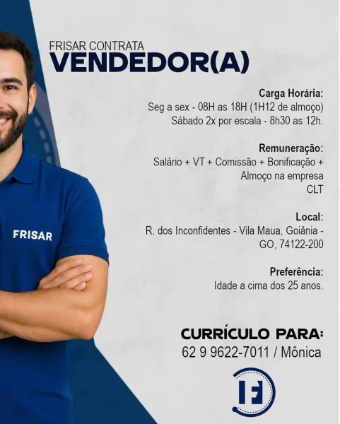 FRISAR CONTRATA

VENDEDOR(A)

Seg a sex - 08H as 18H (1H12 de almogo)
Sabado 2x por escala - 8h30 as 12h.

Remuneragao:

Salario + VT + Comissao + Bonificagao +
Almogo na empresa

CLT

Local:
R. dos Inconfidentes - Vila Maua, Goiania -

GO, 74122-200

Preferéncia:
|dade a cima dos 25 anos.

CURRICULO PARA:
62 9 9622-7011 / Ménica FRISAR CONTRATA

VENDEDOR(A)

Seg a sex - 08H as 18H (1H12 de almoco)
Sabado 2x por escala - 8h30 as 12h.

Remuneragao:

Salario + VT + Comissao + Bonificagao +
Almogo na empresa

CLT

Local:
R. dos Inconfidentes - Vila Maua, Goiania -
GO, 74122-200

Preferéncia:
Idade a cima dos 25 anos.

CURRICULO PARA:
62 9 9622-7011 / Ménica FRISAR CONTRATA

VENDEDOR(A)

Seg a sex - 08H as 18H (1H12 de almogo)
Sabado 2x por escala - 8h30 as 12h.

Remuneragao:

Salario + VT + Comissao + Bonificagao +
Almogo na empresa

CLT

Local:
R. dos Inconfidentes - Vila Maua, Goiania -
GO, 74122-200

Preferéncia:
|dade a cima dos 25 anos.

CURRICULO PARA:
62 9 9622-7011 / Ménica FRI...