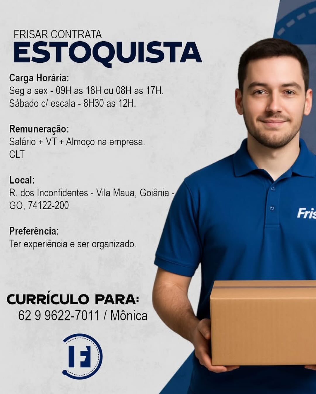 FRISAR CONTRATA

ESTOQUISTA

Carga Horaria:
Seg a sex - 09H as 18H ou 08H as 17H.
Sabado c/ escala - 8H30 as 12H.

Remuneragao:
Salario + VT + Almogo na empresa.
CLT

Local:

R. dos Inconfidentes - Vila Maua, Goiania -
GO, 74122-200

Preferéncia:
Ter experiéncia e ser organizado.

CURRICULO PARA:
62 9 9622-7011 / Ménica FRISAR CONTRATA

ESTOQUISTA

Carga Horaria:
Seg a sex - 09H as 18H ou 08H as 17H.
Sabado c/ escala - 8H30 as 12H.

Remuneragao:
Salario + VT + Almogo na empresa.
CLT

Local:

R. dos Inconfidentes - Vila Maua, Goiania -
GO, 74122-200

Preferéncia:
Ter experiéncia e ser organizado.

CURRICULO PARA:
62 9 9622-7011 / Ménica FRISAR CONTRATA

ESTOQUISTA

Carga Horaria:
Seg a sex - 09H as 18H ou 08H as 17H.
Sabado c/ escala - 8H30 as 12H.

Remuneragao:
Salario + VT + Almogo na empresa.
CLT

Local:

R. dos Inconfidentes - Vila Maua, Goiania -
GO, 74122-200

Preferéncia:
Ter experiéncia e ser organizado.

CURRICULO PARA:
62 9 9622-7011 / Ménica FRISAR CONTRATA

ESTOQUISTA

Carga Horaria:
Seg a sex - 09H as 18H ou 08H as 17H.
Sabado c/ escala - 8H30 as 12H.

Remuneragao:
Salario + VT + Almogo na empresa.
CLT

Local:

R. dos Inconfidentes - Vila Maua, Goiania -
GO, 74122-200

Preferéncia:
Ter experiéncia e ser organizado.

CURRICULO PARA:
62 9 9622-7011 / Ménica FRISAR CONTRATA

ESTOQUISTA

Carga Horaria:
Seg a sex - 09H as 18H ou 08H as 17H.
Sabado c/ escala - 8H30 as 12H.

Remuneragao:

Salario + VT + Almogo na empresa.
CLT

Local:

R. dos Inconfidentes - Vila Maua, Goiania -
GO, 74122-200

Preferéncia:
Ter experiéncia e ser organizado.

CURRICULO PARA:
62 9 9622-7011 / Ménica FRISAR CONTRATA

ESTOQUISTA

Carga Horaria:
Seg a sex - 09H as 18H ou 08H as 17H.
Sabado c/ escala - 8H30 as 12H.

Remuneragao:
Salario + VT + Almogo na empresa.
CLT

Local:

R. dos Inconfidentes - Vila Maua, Goiania -
GO, 74122-200

Preferéncia:
Ter experiéncia e ser organizado.

CURRICULO PARA:
62 9 9622-7011 / Ménica FRISAR CONTRATA

ESTOQUISTA

Carga Horaria:
Seg a sex - 09H as 18H ou 08H as 17H.
Sabado c/escala - 8H30 as 12H.

Remuneragao:
Salario + VT + Almogo na empresa.
CLT

Local:
R. dos Inconfidentes - Vila Maua, Goiania -
GO, 74122-200

Preferencia:
Ter experiéncia e ser organizado.

CURRICULO PARA:
62 9 9622-7011 / Ménica FRISAR CONTRATA

ESTOQUISTA

Carga Horaria:
Seg a sex - 09H as 18H ou 08H as 17H.
Sabado c/ escala - 8H30 as 12H.

Remuneragao:
Salario + VT + Almogo na empresa.
CLT

Local:

R. dos Inconfidentes - Vila Maua, Goiania -
GO, 74122-200

Preferéncia:
Ter experiéncia e ser organizado.

CURRICULO PARA:
62 9 9622-7011 / Ménica FRISAR GONTRATA

ESTOQUISTA

Carga Horarta:
Seq a sex 09H as 16H ou 08Hlas (7H.
Sabado c/ escala - 830 as 12H.

  

Remuneragao:
Salario + VI + Almoco na empresa.
CLT

Local:
R..dos Inconfidentes - Vila Maua, Goiania -
GO, 74122-200

Preferéncia:
Ter experiéncia’e ser organizado. FRISAR CONTRATA

ESTOQUISTA

Carga Horaria:
Seg a sex - 09H as 18H ou 08H as 17H.
Sabado c/ escala - 8H30 as 12H.

Remuneragao:
Salario + VT + Almogo na empresa.
CLT

Local:

R. dos Inconfidentes - Vila Maua, Goiania -
GO, 74122-200

Preferéncia:
Ter experiéncia e ser organizado.

CURRICULO PARA:
62 9 9622-7011 / Ménica