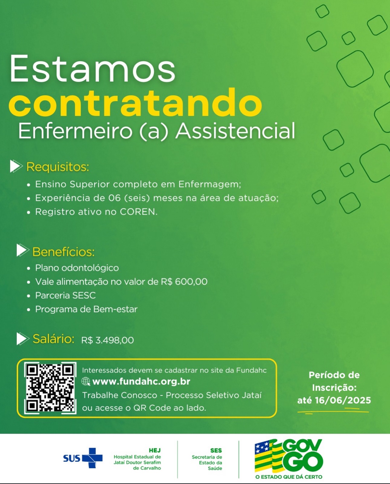 Estamos
contratando

Enfermeiro (a) Assistencial

> Requisitos:

e Ensino Superior completo em Enfermagem;
e Experiéncia de 06 (seis) meses na area de atuacdo;
e Registro ativo no COREN.

» Beneficios:

e Plano odontolégico

e Vale alimentacado no valor de R$ 600,00
e Parceria SESC

e Programa de Bem-estar

> Salario: R$ 3.498,00

 

[I #4 re Fe Dt CoC cadastrar no site da Fundahc
& www.fundahc.org.br

Trabalhe Conosco - Processo Seletivo Jatai

 
  

Periodo de
Inscri¢ao:
até 16/06/2025

 

 

HES SES

Hospital Estadual de Secretaria de
Jatai Doutor Serafim Estado da
de Carvalho Saude

 

© ESTADO QUE DA CERTO Estamos
contratando

Enfermeiro (a) Assistencial

> Requisitos:

e Ensino Superior completo em Enfermagem;
e Experiéncia de 06 (seis) meses na area de atuacado;
e Registro ativo no COREN.

> Beneficios:

e Plano odontoldégico

e Vale alimentacao no valor de R$ 600,00
e Parceria SESC

e Programa de Bem-estar

> Saldrio: R$ 3.498,00

 

BE ik 3 i pia devem se cadastrar no site da Fundahc Perfodo de
a € www.fundahc.org.br ae
Inscri¢ao:

   
 

Trabalhe Conosco - Processo Seletivo Jatai

até 16/06/2025

HES SES

Hospital Estadual de Secretaria de
Jatai Doutor Serafim Estado da
de Carvalho Saude _

© ESTADO QUE DA CERTO Estamos
contratando

Enfermeiro (a) Assistencial

© Reaquisitos:

e Ensino Superior completo em Enfermagem;
e Experiéncia de 06 (seis) meses na area de atuacao;
e Registro ativo no COREN.

| aasclaclilelesss
e Plano odontoldégico
e Vale alimenta¢ao no valor de R$ 600,00
e Parceria SESC
e« Programa de Bem-estar

> Saldrio: R$ 3.498,00

 

f= a vo Ee Interess200= devem se cadastrar no site da Fundahc
aA AA lilel-lileme) ce Me) g

Trabalhe Conosco - Processo Seletivo Jatai

   
 

Periodo de
Inscri¢ao:
até 16/06/2025

 

 

Jatai Doutor Serafim Estado da
de Carvalho Saude

SES ' GO vy
Hospital Estadual de Secretaria de =
=

 

© ESTADO QUE DA CERTO Estamos
contratando

Enfermeiro (a) Assistencial

> Reauisitos:
e Ensino Superior completo em Enfermagem;

e Experiéncia de 06 (seis) meses na area de atuacgaéo;
e Registro ativo no COREN.

> Beneficios:
e Plano odontoldégico
e Vale alimentacao no valor de R$ 600,00
e Parceria SESC
e Programa de Bem-estar

> Saldrio: R$ 3.498,00

 

= i 1% Ee Weel devem se cadastrar no site da Fundahc
€ www.fundahc.org.br

Trabalhe Conosco - Processo Seletivo Jatai

Periodo de
Tiktotg (ot-(o
até 16/06/2025

   

| SES

Hospital Estadual de Secretaria de
Jatai Doutor Serafim Estado da
de Carvalho Saude

 

© ESTADO QUE DA CERTO Estamos
contratando

Enfermeiro (a) Assistencial

> Requisitos:

e Ensino Superior completo em Enfermagem;
e Experiéncia de 06 (seis) meses na area de atuacado;
e Registro ativo no COREN.

» Beneficios:
e Plano odontoldgico
e Vale alimentacao no valor de R$ 600,00
e Parceria SESC
e Programa de Bem-estar

 Salario: R$ 3.498,00

 

f= oF a Fe Cah devem se cadastrar no site da Fundahc
€ www.fundahc.org.br

Trabalhe Conosco - Processo Seletivo Jatai

Periodo de
Inscri¢ao:
até 16/06/2025

 

 

Jatai Doutor Serafim Estado da
de Carvalho Saude

SES GO id
Hospital Estadual de Secretaria de —=
=

 

O ESTADO QUE DA CERTO Estamos
contratando

Enfermeiro (a) Assistencial

© Reauisitos:

e Ensino Superior completo em Enfermagem;
e Experiéncia de 06 (seis) meses na area de atuacado;
e Registro ativo no COREN.

» Beneficios:
e Plano odontoldgico
e Vale alimentacao no valor de R$ 600,00
e Parceria SESC
e Programa de Bem-estar

> Saldrio: R$ 3.498,00

 

= x a Ee Dahle devem se cadastrar no site da Fundahc
€ www.fundahc.org.br

Trabalhe Conosco - Processo Seletivo Jatai

Periodo de
Inscri¢ao:
até 16/06/2025

   

SES

Hospital Estadual de Secretaria de
Jatai Doutor Serafim Estado da
de Carvalho Saude

 

© ESTADO QUE DA CERTO Estamos

Enfermeiro (a) Assistencial
ae

e Ensino Superior completo em Enfermagem;

e Experiéncia de O06 (seis) meses na area de atuacao;
e Registro ativo no COREN.

P Ben

e Plano odontoldgico

e Vale alimentacao no valor de R$ 600,00
e Parceria SESC

e Programa de Bem-estar

P Salario: R$ 3.498,00
| oO a ados devem se cadastrar no site da Fundahc Periodo de
=) www.fundahc.org.br -_
Inscri¢ao:

Trabalhe Conosco - Processo Seletivo Jatai Ye CTL TeLOr

 

HEJ

Hospital Estadual de
Jatai Doutor Serafim
de Carvalho

 

O ESTADO QUE DA CERTO Estamos
contratando

Enfermeiro (a) Assistencial

> Reauisitos:
e Ensino Superior completo em Enfermagem;

e Experiéncia de O6 (seis) meses na area de atuacao;
e Registro ativo no COREN.

» Beneficios:
e Plano odontoldégico
e Vale alimentacao no valor de R$ 600,00
e Parceria SESC
e Programa de Bem-estar

> Saldrio: R¢ 3.498,00

ee . oO Interessados devem se cadastrar no site da Fundahc

Periodo de
www.fundahc.org.br
& Eb Inscri¢ao:
Trabalhe Conosco - Processo Seletivo Jatai

até 16/06/2025
ou acesse 0 QR Code ao lado. ee aes

 

HEJ SES

Hospital Estadual de Secretaria de
Jatai Doutor Serafim Estado da
de Carvalho Saude

 

O ESTADO QUE DA CERTO. Estamos

Enfermeiro (a) Assistencial

e Ensino Superior completo em Enfermagem;
e Experiéncia de O06 (seis) meses na area de atuacao;
e Registro ativo no COREN

e« Plano odontologico
« Vale alimentacao no valor de R$ 600,00
e Parceria SESC

« Programa de Bem-estar

> R$ 3.498,00

| we a a] eee ados devem se cadastrar no da Fundahc Periodo de
» Www.fundahc.org.br —_
Inscri¢ao:

e cS Proc N ,
Trabalhe Conosco - Processo Seletivo Jatai TEIN Trier) Estamos
contratando

Enfermeiro (a) Assistencial

 

| Zantcie Ul iKelss
e Ensino Superior completo em Enfermagem;

e Experiéncia de 06 (seis) meses na area de atuacao;
e Registro ativo no COREN.

| zastlatciilellesss

e Plano odontoldégico

e Vale alimenta¢ao no valor de R$ 600,00
e Parceria SESC

e Programa de Bem-estar

> Saldrio: R$ 3.498,00

en - | Interessados devem se cadastrar no site da Fundahc

Periodo de
@ www.fundahc.org.br
. reread Inscri¢ao:
Trabalhe Conosco - Processo Seletivo Jatai El Pry
ou acesse 0 QR Code ao lado. —

 

HEJ SES

Hospital Estadual de Secretaria de
Jatai Doutor Serafim Estado da
de Carvalho Saude

 

O ESTADO QUE DA CERTO