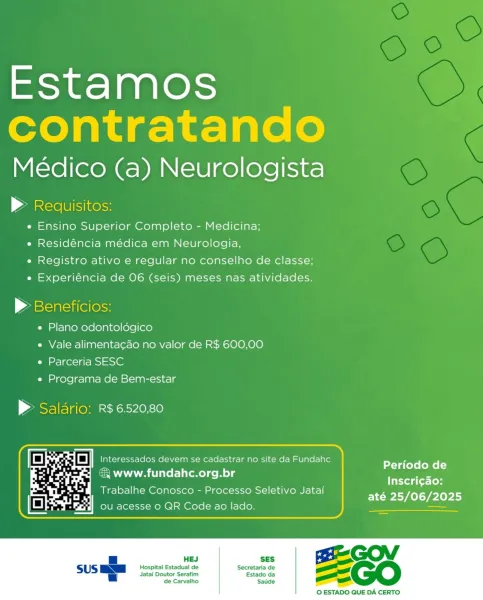 Estamos
contratando

Médico (a) Neurologista

» Requisitos:
e Ensino Superior Completo - Medicina;
« Residéncia médica em Neurologia,
e Registro ativo e regular no conselho de classe;
e Experiéncia de 06 (seis) meses nas atividades.

| Aaskearciitelerss

e Plano odontoldgico

e Vale alimenta¢ao no valor de R$ 600,00
e Parceria SESC

e Programa de Bem-estar

> Salario: R$ 6520,80

 

Periodo de
& www.fundahc.org.br ma
: ; Inscri¢ao:
Trabalhe Conosco - Processo Seletivo Jatai

 

até 25/06/2025

 

«= | BESGOV

Hospital Estadual de Secretaria de ee
Jatai Doutor Serafim Estado da =
de Carvalho Satide _

© ESTADO QUE DA CERTO Estamos
contratando

Médico (a) Neurologista

| Ale lisinesss
e Ensino Superior Completo - Medicina;
e Residéncia médica em Neurologia,
e Registro ativo e regular no conselho de classe;
e Experiéncia de 06 (seis) meses nas atividades.

> Beneficios:
e Plano odontoldgico
e Vale alimenta¢ao no valor de R$ 600,00
e Parceria SESC
e Programa de Bem-estar

> Saldrio: R$ ...