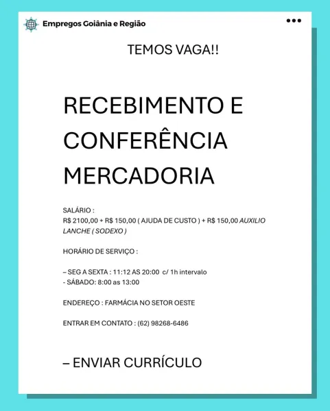 & Empregos Goiania e Regiao

TEMOS VAGA!!

RECEBIMENTO E
CONFERENCIA
MERCADORIA

SALARIO :

R$ 2100,00 + R$ 150,00 ( AJUDA DE CUSTO ) + R$ 150,00 AUXILIO
LANCHE (SODEXO)

HORARIO DE SERVICGO:

-SEG A SEXTA: 11:12 AS 20:00 c/ 1h intervalo
- SABADO: 8:00 as 13:00

ENDEREGO : FARMACIA NO SETOR OESTE

ENTRAR EM CONTATO : (62) 98268-6486

— ENVIAR CURRICULO 5. Empregos Goiania e Regido Ge

TEMOS VAGA!!

RECEBIMENTO E
CONFERENCIA
MERCADORIA

SALARIO :

R$ 2100,00 + R$ 150,00 ( AJUDA DE CUSTO ) + R$ 150,00 AUXILIO
LANCHE (SODEXO)

HORARIO DE SERVICO :

—SEG A SEXTA: 11:12 AS 20:00 c/ 1h intervalo
- SABADO: 8:00 as 13:00

ENDEREGO : FARMACIA NO SETOR OESTE

ENTRAR EM CONTATO : (62) 98268-6486

— ENVIAR CURRICULO @ Empregos Goiania e Regido

TEMOS VAGA!!

RECEBIMENTO E
CONFERENCIA
MERCADORIA

SALARIO :

R$ 2100,00 + R$ 150,00 ( AJUDA DE CUSTO ) + R$ 150,00 AUXILIO
LANCHE (SODEXO)

HORARIO DE SERVIGO:

- SEG A SEXTA: 11:12 AS 20:00 c/ 1h intervalo
- SABADO: 8:00 as 13:00

ENDEREGO : FARMACIA ...