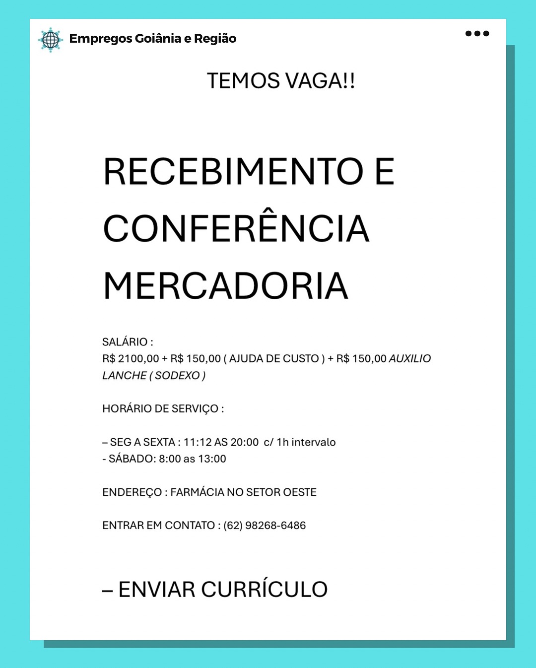 & Empregos Goiania e Regiao

TEMOS VAGA!!

RECEBIMENTO E
CONFERENCIA
MERCADORIA

SALARIO :

R$ 2100,00 + R$ 150,00 ( AJUDA DE CUSTO ) + R$ 150,00 AUXILIO
LANCHE (SODEXO)

HORARIO DE SERVICGO:

-SEG A SEXTA: 11:12 AS 20:00 c/ 1h intervalo
- SABADO: 8:00 as 13:00

ENDEREGO : FARMACIA NO SETOR OESTE

ENTRAR EM CONTATO : (62) 98268-6486

— ENVIAR CURRICULO 5. Empregos Goiania e Regido Ge

TEMOS VAGA!!

RECEBIMENTO E
CONFERENCIA
MERCADORIA

SALARIO :

R$ 2100,00 + R$ 150,00 ( AJUDA DE CUSTO ) + R$ 150,00 AUXILIO
LANCHE (SODEXO)

HORARIO DE SERVICO :

—SEG A SEXTA: 11:12 AS 20:00 c/ 1h intervalo
- SABADO: 8:00 as 13:00

ENDEREGO : FARMACIA NO SETOR OESTE

ENTRAR EM CONTATO : (62) 98268-6486

— ENVIAR CURRICULO @ Empregos Goiania e Regido

TEMOS VAGA!!

RECEBIMENTO E
CONFERENCIA
MERCADORIA

SALARIO :

R$ 2100,00 + R$ 150,00 ( AJUDA DE CUSTO ) + R$ 150,00 AUXILIO
LANCHE (SODEXO)

HORARIO DE SERVIGO:

- SEG A SEXTA: 11:12 AS 20:00 c/ 1h intervalo
- SABADO: 8:00 as 13:00

ENDEREGO : FARMACIA NO SETOR OESTE

ENTRAR EM CONTATO : (62) 98268-6486

-— ENVIAR CURRICULO & Empregos Goiania e Regiao

TEMOS VAGA!!

RECEBIMENTO E
CONFERENCIA
MERCADORIA

SALARIO :

R$ 2100,00 + R$ 150,00 ( AJUDA DE CUSTO ) + R$ 150,00 AUXILIO
LANCHE (SODEXO )

HORARIO DE SERVICO:

— SEG A SEXTA : 11:12 AS 20:00 c/ 1h intervalo
- SABADO: 8:00 as 13:00

ENDERECGO : FARMACIA NO SETOR OESTE

ENTRAR EM CONTATO : (62) 98268-6486

— ENVIAR CURRiICULO & Empregos Goiania e Regiao

TEMOS VAGA!!

RECEBIMENTO E
CONFERENCIA
MERCADORIA

SALARIO :

R$ 2100,00 + R$ 150,00 ( AJUDA DE CUSTO ) + R$ 150,00 AUXILIO
LANCHE (SODEXO)

HORARIO DE SERVIGO:

- SEG ASEXTA: 11:12 AS 20:00 c/ 1h intervalo
- SABADO: 8:00 as 13:00

ENDEREGO : FARMACIA NO SETOR OESTE

ENTRAR EM CONTATO : (62) 98268-6486

- ENVIAR CURRICULO o Empregos Goiania e Regido os?

TEMOS VAGA!!

RECEBIMENTO E
CONFERENCIA
MERCADORIA

SALARIO :

R$ 2100,00 + R$ 150,00 ( AJUDA DE CUSTO ) + R$ 150,00 AUXILIO
LANCHE (SODEXO)

HORARIO DE SERVICO :

- SEG ASEXTA: 11:12 AS 20:00 c/ 1h intervalo
- SABADO: 8:00 as 13:00

ENDEREGO : FARMACIA NO SETOR OESTE

ENTRAR EM CONTATO : (62) 98268-6486

— ENVIAR CURRICULO & Empregos Goiania e Regiao

TEMOS VAGA!!

RECEBIMENTO E
CONFERENCIA
MERCADORIA

SALARIO :

R$ 2100,00 + R$ 150,00 ( AJUDA DE CUSTO ) + R$ 150,00 AUXILIO
LANCHE (SODEXO)

HORARIO DE SERVIGO :

- SEG A SEXTA: 11:12 AS 20:00 c/ 1h intervalo
- SABADO: 8:00 as 13:00

ENDEREGO : FARMACIA NO SETOR OESTE

ENTRAR EM CONTATO : (62) 98268-6486

-— ENVIAR CURRICULO €}- Empregos Goiania e Regiao eee

TEMOS VAGA!!

RECEBIMENTO E
CONFERENCIA
MERCADORIA

SALARIO :

R$ 2100,00 + R$ 150,00 ( AJUDA DE CUSTO ) + R$ 150,00 AUXILIO
LANCHE (SODEXO)

HORARIO DE SERVICO :

- SEG ASEXTA: 11:12 AS 20:00 c/ 1h intervalo
- SABADO: 8:00 as 13:00

ENDEREGO : FARMACIA NO SETOR OESTE

ENTRAR EM CONTATO : (62) 98268-6486

- ENVIAR CURRICULO & Empregos Goiania e Regiado

TEMOS VAGA!!

RECEBIMENTO E
CONFERENCIA
MERCADORIA

SALARIO:

R$ 2100,00 + R$ 150,00 ( AJUDA DE CUSTO ) + R$ 150,00 AUXILIO
LANCHE (SODEXO)

HORARIO DE SERVICGO:

-SEGASEXTA: 11:12 AS 20:00 c/ 1h intervalo
- SABADO: 8:00 as 13:00

ENDEREGO : FARMACIA NO SETOR OESTE

ENTRAR EM CONTATO : (62) 98268-6486

- ENVIAR CURRICULO €). Empregos Goiania e Regido aoe

TEMOS VAGA!!

RECEBIMENTO E
CONFERENCIA
MERCADORIA

SALARIO :

R$ 2100,00 + R$ 150,00 ( AJUDA DE CUSTO ) + R$ 150,00 AUXILIO
LANCHE ( SODEXO)

HORARIO DE SERVICO :

- SEG ASEXTA: 11:12 AS 20:00 c/ 1h intervalo
- SABADO: 8:00 as 13:00

ENDEREGO : FARMACIA NO SETOR OESTE

ENTRAR EM CONTATO : (62) 98268-6486

-— ENVIAR CURRICULO