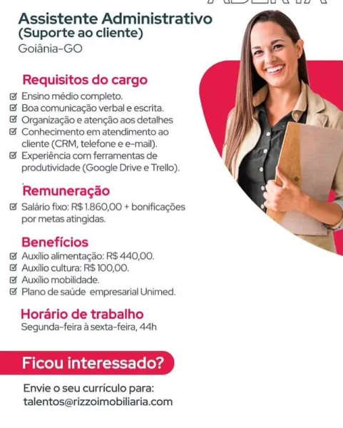 OS — a i oo

Assistente Administrativo
(Suporte ao cliente)

Goiania~-GO

  

Requisitos do cargo

@& Ensino médio completo.

@ Boa comunicacao verbal e escrita.

@ Organizagao e atencao aos detalhes

& Conhecimento em atendimento ao
cliente (CRM, telefone e e-mail).

@& Experiéncia com ferramentas de
produtividade (Google Drive e Trello).

Remuneragao

& Salario fixo: R$ 1.860,00 + bonificagoes
por metas atingidas,

Beneficios
& Auxilio alimentagao: R$440,00.
& Auxilio cultura: R$ 100,00,
& Auxilio mobilidade.
@& Plano desatide empresarial Unimed.

Horario de trabalho
Segunda-feira a sexta-feira, 44h

Ficou interess: i

Envie o seu curriculo para:
talentos@rizzoimobiliaria.com Ss eS

Assistente Administrativo
(Suporte ao cliente)

Goiania-GO

  

Requisitos do cargo

@& Ensino médio completo.

&@ Boa comunicagao verbal e escrita.

& Organizagao e atencao aos detalhes

& Conhecimento em atendimento ao
cliente (CRM, telefone e e-mail).

& Experiéncia com ferramentas de
produtividade ...