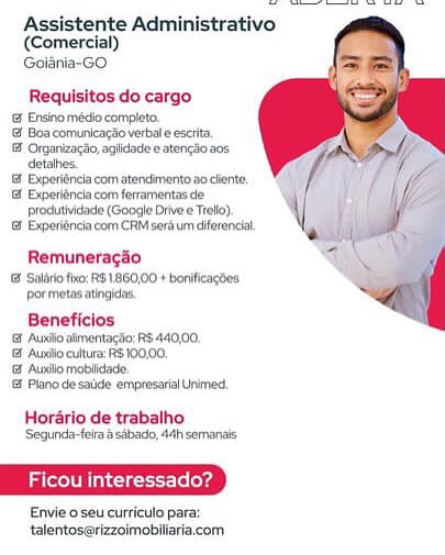 Assistente Administrativo
(Comercial)
Goisnia-GO

Requisitos do cargo
 Ensinomécio completo
Boa comunicagio verbal eescita
1 Crganizacéo,agiidadee atengSo aos
detahes.
' Experiéncia com atenckmento 20 clente
1 Expetiénciacom ferramentas de
produthidade (Google Drive e Tel)
 Experiénca com CRM sera um diferencia

Remuneragao
Salvo fio: RS1860,00 + bonificacbes
ormetas atingidas

Beneficlos
| Auniio allmentagsio: RS 440,00.
& Auntio cultura: RS 100,00,
{ Auniio moblidade
& Plano de salide empresarial Unimed.

Horario de trabalho

Segunda-feir a sabado, 44h semanais

Ficou interessado?

Envie o seu curriculo para:
talentos@rizzoimobiliaria.com Assistente Administrativo
(Comercial)
Goiania-GO

  

Requisitos do cargo

© Ensinomédio completo.

@ Boa comunicagso verbal e escrta

& Organizacdo, agiidace © atengio acs
detaihes

 Experiéncia com atendimento 2 cliente,

& Exporiéncia com ferramentas de
jprodutividade (Google Drive ¢ Troll)

& Experiéncia com CRM sera um diferencia

Remuneragaio
 Saldrio fixo: RS1,860,00 + bonificagdes:
or metasatingldas

Beneficios
& Auxiio almentagao: RS 440,00,
1 Auntio cultura: 3 100,00,
& Auxio moblidade
Plano de sade empresarial Unimed.

Horario de trabalho
Segunda-feiraa sabado, 44h semanas

Ficou interessado?

Envie oseu curriculo para:
talentos@rizzoimobiliaria.com Assistente Administrativo
(Comercial)
Goiania-GO

Requisitos do cargo

G Ensino médio completo.

{ Boa comunicagSo verbal e escrita.

 Organizacéo, aglidade e atencao.a0s
detahes.

& Experiéncia com atendmento a0 cliente,

& Experiéncia com ferramentas de
produtividade (Google Drive e Trello)

& Experiéncia com CRM sera um diferencial

Remuneragéo
Solio fo: RS1860,00 + boniicagdes
por metas atingicas
Beneficlos
& Auli almentacio: RS 440,00.
& Aurdlo cultura: RS 100,00.
& Aunalo moblidade.
Plano de sade empresaral Unimed.

Horario de trabalho
Segunda-felr @ sabado, 44h semanais

Lael Siete lelerg

Envie o seu curriculo para:
talentoserizzoimobiliaria.com Assistente Administrativo
(Comercial)
Goiania-GO

  

Requisitos do cargo

& Ensinomédio completo,

& Boa comunicagio verbal eescrta

 Organizacao, agiidade e atengao.a0s
detalhes.

& Experiéncia com atendimento ao cliente,

& Experiéncia com ferramentas de
produtividade (Googie Drive e Trac)

& Experiéncia com CRM sera um diferencia

Remuneragaio

 Salirio fhxo: R$ .860,00 + bonificagdes
por metas atingidas,

Beneficios
'& Auxllo almentacdo: RS 440,00,
& Auxllo cultura: R$ 100,00,
& Auxllo moblidade,
Plano de saide empresarial Unimed,

Horario de trabalho
Sequnda-feira 8 sabado, 44h semanas

Later A ies (eloxd

Envie o seu curriculo para:
talentos@rizzoimobliaria.com Assistente Administrativo
(Comercial)
Goiania-GO

Requisitos do cargo

& Ensino médio completo.

'& Boa comunicago verbal e escrita.

& Organizacio, agiidade e atencao.a0s
detahes.

'& Experiéncia com atendmento.ao cliente.

& Experiéncia com ferramentas de
pprodutividade (Google Drive e Trello)

& Experiéncia com CRM sera um diferencial.

Remuneragéo
Solio fo: RS1860,00 + bonificagdes
pormetas ating,

Beneficios
'& Auxilo alimentagao: RS. 440,00.
& Auxllio cultura: RS 100,00.
'& Auxilo moblidade,
& Plano de salide empresarial Unimed,

Horario de trabalho
Sequnda-feira a sabado, 44h semanais

Ficou interessado?

Envie o seu curriculo para:
talentoserizzoimobiliaria.com Assistente Administrativo
(Comercial)
Goiania-GO

   

Requisitos do cargo

& Ensino médio completo.

@ Boa comunicagio verbal e escrita

 Organizagao, agiidade e atengao 20s,
detalhes.

 Exporiéncia com atendimento ao cliente.

& Experiéncia com ferramentas de
pprodutividade (Googie Drive e Trolo)

& Experiéncia com CRM sera um diferencia

Remuneragaio

 Saldrio fx0: RS1.860,00 + bonificacbes
por metas atingias,

Beneficios
{& Ausiio alimentagao: RS 440,00,
& Aunilo cultura: RS 100,00,
@ Auxllo moblidade,
Plano de satide empresarial Unimed,

 

Horario de trabalho
Segunda-felra a sabado, 44h semanais

Ficou interessado’

Envie o seu curriculo para:
talentos@rizzoimoblliaria.com Assistente Administrativo
(Comercial)
Goidnia-GO

Requisitos do cargo

 Ensino médio completo.

Boa comunicagdo verbal eeserita,

& Organizaclo,agiidade e atengio 20s
detathes.

 Experiéncia com atendimento ao cient,

I Experiéncia com ferramentas de
pprodutividade (Google Drive e Trello),

18 Experidncia com CRM serd um diferencia

Remuneragéo

 Salério fo: PS .860,00 + benificagdes
ormetas atingidas,

Beneficios
& Aus almentacdor RS 440,00,
& Auxio cultura: PS 100,00.
& Ausilo moblidade.
Plano de sade empresaral Unimed

Horarlo de trabalho
‘Sequnda-feira é sdbado, 44h semanais

  

tar

Envie oséu curriculo para:
talentoserizzoimobiliaria.com

ju interessado? Assistente Administrativo
(Comercial)
Goiania-GO

  

Requisitos do cargo

Encino mécio completo

& Boacomunleagsoverbaleescita

& Organzngao agicade ten 208
Getahes

1 Expertncia com atendinerno ao cert

13 Expufenclacom foramen ce
produtividade (Google Drive e Trelo) \|

« Expeninciacom CRM seraum cerca J

 

*
Remuneragao 4 p
Salo fx: RB 1860.00 + bonicacbes
por metis singles ~e
Beneficios |
Aas almentagao: RS 440,00

  

& Auniio cutura: RS 100.00.
@ Auxllo moblidade,
Gf Piano de saude empresarial Unimed,

Horario de trabalho
Sequnda-felra a sabado, 44h semanats

Ficou interessado’

Envie o seu curriculo para:
talentos@rizzoimobiliaria.com Assistente Administrativo
(Comercial)
Golania-GO

Requisitos do cargo

& Ensino mécio completo.

© Boa comunicagdo verbal eescrita,

© Organizaclo, agiidade e aterigSa 208
detahes.

Et Experidncia com atencinverito:20 cient,

1 Experiéncia com ferramentas de
produthidade (Googie Drive e Treo),

18 Experiéncia com CRM serd um diferencia

Remuneracgio
& Solfo fo: RS1860,00 + bonlicagoes
pormetasatingidas.

Beneficios
1 Aunlic almentagto: R$ 440,00,
& Audio cultura: R$ 100,00,
& Ausilo mobiidede.
18 Plano de sade empresarial nimed,

Hordrio de trabalho
‘Segunde-feire & stbado, 44h semanis:

Envie o seu curriculo para:
talentoserizzoimobillariacom Assistente Administrativo
(Comercial)
Goiania-GO

Requisitos do cargo

& Ensino médo.compieto

@ Boa comuniagao verbale escrta

& Organizagao,agidade eatenga0 20s
detahes

& Experienclacom atenctmentowe cherte

& Experienciacom fertamentas de
produticade (Google Drive « Teo)

& Expenenciacom CRMseaumderenrc J)

  

 

Remuneragio 4
Sano fvo: RS 1860.00 » borvhcagoes

ee ~<a

 

 

por
Beneficios

& Auscio almentagag RS 440,00

Aue cultura: RS 10000,

  

& Auxiio moblidade
f Piano de saude empresanal Unmed

Horario de trabalho
Sequnda-feira asabado, 4th semanas

Envie 0 seu curriculo para
talentos@rizzoimobiliaria.com