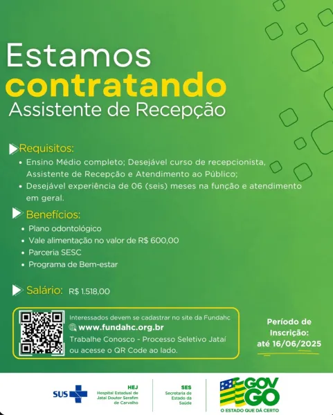 Estamos
contratando

Assistente de Recep¢cao

Ace eS ees
e Ensino Médio completo; Desejavel curso de recepcionista,
Assistente de Recep¢cao e Atendimento ao Publico;
e« Desejavel experiéncia de 06 (seis) meses na fun¢do e atendimento
em geral.

> Beneficios:
e Plano odontoldgico
e Vale alimenta¢ao no valor de R$ 600,00
e Parceria SESC
e Programa de Bem-estar

> Saldrio: r$1518,00

Periodo de
Inscrig¢do:
até 16/06/2025

 

 

SES

Hospital Estadual de Secretaria de
Jatai Doutor Serafim Estado da
de Carvalho Saude

 

© ESTADO QUE DA CERTO Estamos
contratando

Assistente de Recep¢ao

pRequisitos:
e Ensino Médio completo; Desejavel curso de recepcionista,
Assistente de Recep¢cao e Atendimento ao Publico;
e¢ Desejavel experiéncia de 06 (seis) meses na fun¢gado e atendimento
em geral.

® Beneficios:

e Plano odontoldgico

e Vale alimenta¢ao no valor de R$ 600,00
e Parceria SESC

e Programa de Bem-estar

> Saldrio: r$1518,00

Periodo de
Inscri¢do:
até 16/06/2025

€ www.fundahc.org.br

Tra...