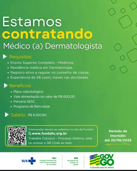 Estamos
contratando

Médico (a) Dermatologista

» Redquisitos:
e Ensino Superior Completo - Medicina;
e Residéncia médica em Dermatologia,
e Registro ativo e regular no conselho de classe;
e Experiéncia de 06 (seis) meses nas atividades

© Beneficios:
e Plano odontoldégico
e Vale alimentacao no valor de R$ 600,00
e Parceria SESC
e Programa de Bem-estar

> Saldrio: R$6520,80

Periodo de
3 www.fundahc.org.br a
Inscri¢ao:
Trabalhe Conosco - Processo Seletivo Jatai

até 25/06/2025

SES GO of
Hospital Estadual de Secretaria de as
_

 

 

Jatai Doutor Serafim Estado da
de Carvalho Satide

 

© ESTADO QUE DA CERTO Estamos
contratando

Médico (a) Dermatologista

| Ale Ulisinelss
e Ensino Superior Completo - Medicina;
e Residéncia médica em Dermatologia,
e Registro ativo e regular no conselho de classe;
e Experiéncia de 06 (seis) meses nas atividades

> Beneficios:

e Plano odontoldégico

e Vale alimentacado no valor de R$ 600,00
e Parceria SESC

e Programa de Bem-estar

> Saldrio: R$ 6520....