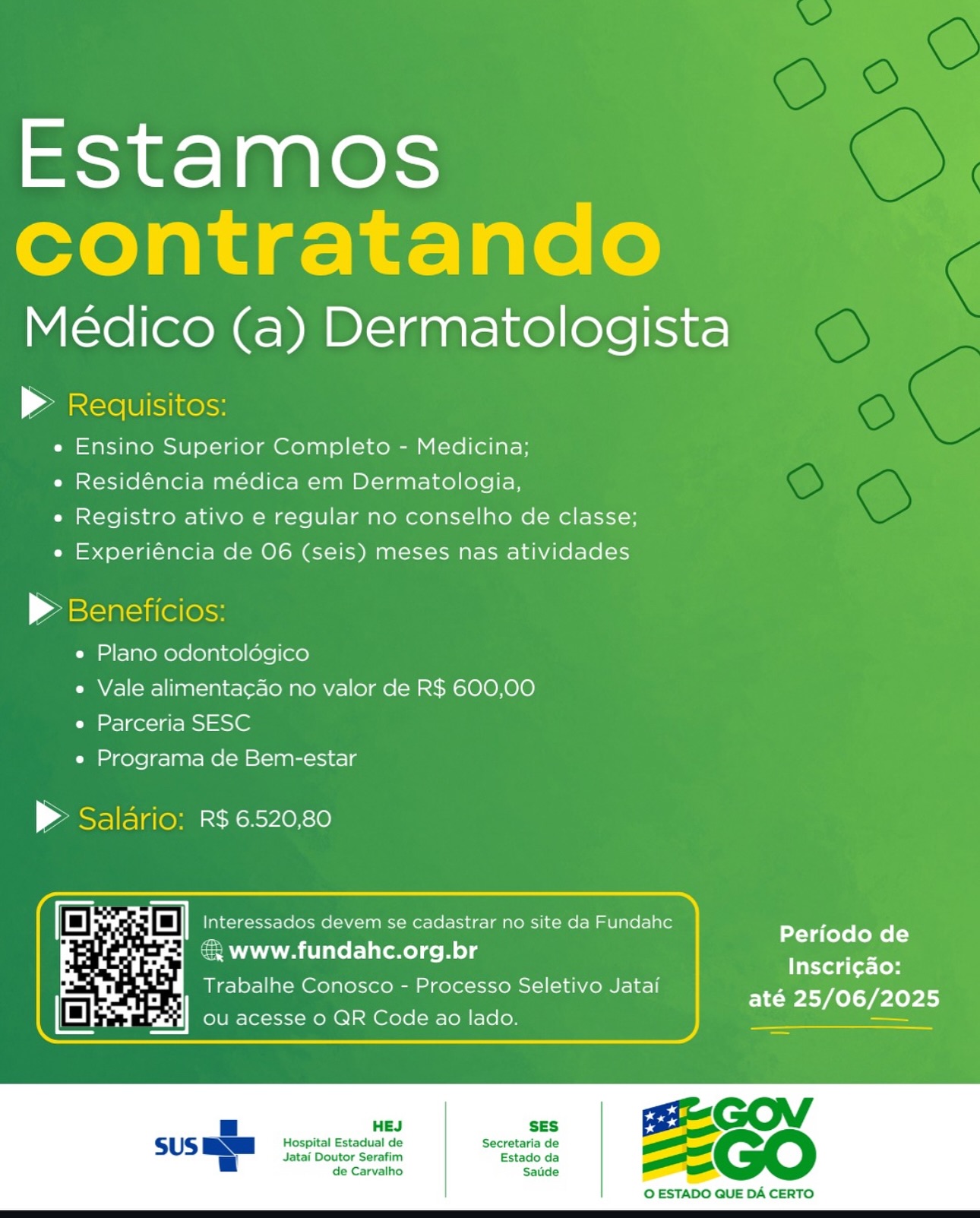 Estamos
contratando

Médico (a) Dermatologista

» Redquisitos:
e Ensino Superior Completo - Medicina;
e Residéncia médica em Dermatologia,
e Registro ativo e regular no conselho de classe;
e Experiéncia de 06 (seis) meses nas atividades

© Beneficios:
e Plano odontoldégico
e Vale alimentacao no valor de R$ 600,00
e Parceria SESC
e Programa de Bem-estar

> Saldrio: R$6520,80

Periodo de
3 www.fundahc.org.br a
Inscri¢ao:
Trabalhe Conosco - Processo Seletivo Jatai

até 25/06/2025

SES GO of
Hospital Estadual de Secretaria de as
_

 

 

Jatai Doutor Serafim Estado da
de Carvalho Satide

 

© ESTADO QUE DA CERTO Estamos
contratando

Médico (a) Dermatologista

| Ale Ulisinelss
e Ensino Superior Completo - Medicina;
e Residéncia médica em Dermatologia,
e Registro ativo e regular no conselho de classe;
e Experiéncia de 06 (seis) meses nas atividades

> Beneficios:

e Plano odontoldégico

e Vale alimentacado no valor de R$ 600,00
e Parceria SESC

e Programa de Bem-estar

> Saldrio: R$ 6520.80

Periodo de
Inscri¢ao:
até 25/06/2025

& www.fundahc.org.br

Trabalhe Conosco - Processo Seletivo Jatai

 

SES

Hospital Estadual de Secretaria de
Jatai Doutor Serafim Estado da
de Carvalho Satide

 

© ESTADO QUE DA CERTO Estamos
contratando

Médico (a) Dermatologista

»& Requisitos:
e Ensino Superior Completo - Medicina;
e Residéncia médica em Dermatologia,
e Registro ativo e regular no conselho de classe;
e Experiéncia de O6 (seis) meses nas atividades

» Beneficios:

e Plano odontoldégico

e Vale alimentacao no valor de R$ 600,00
e Parceria SESC

e Programa de Bem-estar

> Saldrio: R$ 6.520,80

we z oO Interessados devem se cadastrar no site da Fundahc
& www.fundahc.org.br

Periodo de
Inscri¢ado:
até 25/06/2025

Trabalhe Conosco - Processo Seletivo Jatai
ou acesse 0 QR Code ao lado.

 

 

Jatai Doutor Serafim Estado da
de Carvalho Satide

Hospital Estadual de Secretaria de —
=!

 

© ESTADO QUE DA CERTO Estamos
contratando

Médico (a) Dermatologista

& Requisitos:
e Ensino Superior Completo - Medicina;
e Residéncia médica em Dermatologia,
e Registro ativo e regular no conselho de classe;
e Experiéncia de 06 (seis) meses nas atividades

> Beneficios:
e Plano odontoldégico
e Vale alimentacado no valor de R$ 600,00
e Parceria SESC
e Programa de Bem-estar

> Saldrio: R$ 6.520,80

ane 7 oO Interessados devem se cadastrar no site da Fundahc
& www.fundahc.org.br

Periodo de
Inscri¢ao:

Trabalhe Conosco - Processo Seletivo Jatai Lert

ou acesse 0 QR Code ao lado.

 

SES

Hospital Estadual de Secretaria de
Jatai Doutor Serafim Estado da
de Carvalho Saude

 

© ESTADO QUE DA CERTO Estamos
contratando

Médico (a) Dermatologista

» Requisitos:
e Ensino Superior Completo - Medicina;
e Residéncia médica em Dermatologia,
e Registro ativo e regular no conselho de classe;
e Experiéncia de 06 (seis) meses nas atividades

> Beneficios:

e Plano odontoldgico

e Vale alimentacao no valor de R$ 600,00
e Parceria SESC

e Programa de Bem-estar

P Saldrio: R$ 6520,80

Periodo de
Inscri¢ao:
até 25/06/2025

SES G O
Hospital Estadual de Secretaria de ete
_

& www.fundahc.org.br

Trabalhe Conosco - Processo Seletivo Jatai

 

 

Jatai Doutor Serafim Estado da
de Carvalho Saude

 

© ESTADO QUE DA CERTO Estamos
contratando

Médico (a) Dermatologista

& Requisitos:
e Ensino Superior Completo - Medicina;
e Residéncia médica em Dermatologia,
e Registro ativo e regular no conselho de classe;
e Experiéncia de O6 (seis) meses nas atividades

> Beneficios:

e Plano odontoldgico

e Vale alimentacao no valor de R$ 600,00
e Parceria SESC

e Programa de Bem-estar

> Saldrio: R$ 6520,80

Interessados devem se cadastrar no site da Fundahc
& www.fundahc.org.br

Periodo de
Inscri¢ao:

Trabalhe Conosco - Processo Seletivo Jatai BLP Ip lyl

ou acesse 0 QR Code ao lado.

 

 

SES

Hospital Estadual de Secretaria de
Jatai Doutor Serafim Estado da
de Carvalho Satide

 

© ESTADO QUE DA CERTO Estamos

Medico (a) Dermatologista
» Requisitos

e Ensino Superior Completo - Medicina;
e Residéncia médica em Dermatologia,

e Registro ativo e regular no conselho de classe;
e Experiéncia de O6 (seis) meses nas atividades

| aeetoniell

e Plano odontoldégico

e Vale alimentacao no valor de R$ 600,00
e Parceria SESC

e Programa de Bem-estar

P Saldario: R$6520,80

. Ph oO Interessados devem se cadastrar no site da Fundahc
ie ae = www.fundahc.org.br

  

Periodo de
Inscri¢ao:

Trabalhe Conosco - Processo Seletivo Jatai até 25/06/2025

SES

Hospital Estadual de Secretaria de
Jatai Doutor Serafim Estado da
de Carvalho Saude

 

© ESTADO QUE DA CERTO Estamos
contratando

Médico (a) Dermatologista

| Aare (Ulises
e Ensino Superior Completo - Medicina;
e Residéncia médica em Dermatologia,
e Registro ativo e regular no conselho de classe;
e Experiéncia de O06 (seis) meses nas atividades

> Beneficios:

e Plano odontoldégico
« Vale alimentacao no valor de R$ 600,00
e Parceria SESC

e Programa de Bem-estar

> Saldrio: R$ 6.520,80

Periodo de

a@ Trabalhe C P Seletivo Jat esehaagsy
a rabalhe Conosco - Processo Seletivo Jatai até 25/06/2025
Es Se aL ou acesse o QR Code ao lado. —

@& www.fundahc.org.br

 

HEJ SES

Hospital Estadual de Secretaria de
Jatai Doutor Serafim Estado da
de Carvalho Saude

 

© ESTADO QUE DA CERTO Estamos

Médico (a) Dermatologista
a

e Ensino Superior Completo - Medicina;
e Residéncia médica em Dermatologia,
e Registro ativo e regular no conselho de classe;
e Experiéncia de O6 (seis) meses nas atividades

| ae
e Plano odontoldégico
e Vale alimentacao no valor de R$ 600,00
e Parceria SESC
e Programa de Bem-estar

> R$ 6.520,80

  
 

Periodo de
Inscri¢ao:
até 25/06/2025

  

» Www. fundahc.org.br

Trabalhe Conosco - Processo Seletivo Jatai
ou acesse 0 QR Code ao lado Estamos
contratando

Médico (a) Dermatologista

& Reauisitos:
e Ensino Superior Completo - Medicina;
e Residéncia médica em Dermatologia,
e Registro ativo e regular no conselho de classe;
e Experiéncia de 06 (seis) meses nas atividades

> Beneficios:

e Plano odontoldégico

e Vale alimenta¢ao no valor de R$ 600,00
e Parceria SESC

e Programa de Bem-estar

 

> Saldrio: R$ 6520.80

= 1 Fy a] Interessados devem se cadastrar no site da Fundahc

Periodo de

: ie eaneoe Inscri¢do:
arise Trabalhe Conosco - Processo Seletivo Jatai até 25/06/2025
ls au ore | ou acesse 0 QR Code ao lado. pace st Se

@ www.fundahc.org.br

 

HEJ SES

SUS awe Hospital Estadual de Secretaria de
a

Jatai Doutor Serafim Estado da
de Carvalho Saude

 

© ESTADO QUE DA CERTO