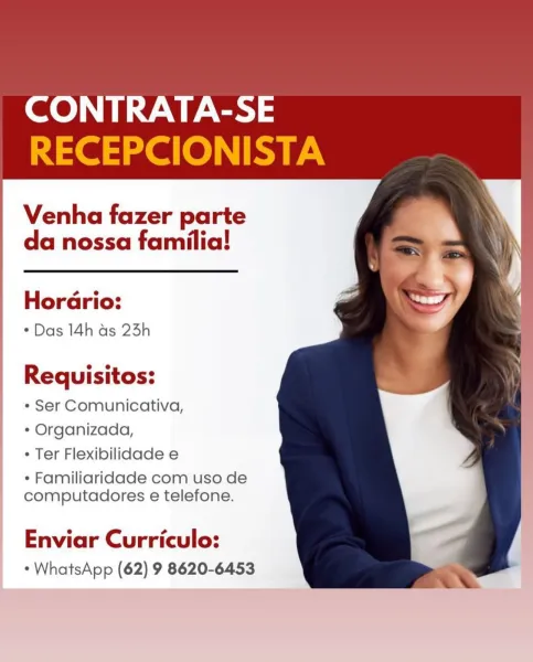 Se UES ae

Venha fazer parte
da nossa familia!

Horario:
* Das 14h as 23h

Requisitos:

¢ Ser Comunicativa,
* Organizada,
° Ter Flexibilidade e

* Familiaridade com uso de
computadores e telefone.

Enviar Curriculo:
* WhatsApp (62) 9 8620-6453 CONTRATA-SE
Ne ele RY.

Venha fazer parte
da nossa familia!

Horario:
* Das 14h as 25h

  
   
 
   

   

Requisitos:
* Ser Comunicativa,
* Organizada,

Ter Flexibilidade e

* Familiaridade com uso de
computadores e telefone.

Enviar Curriculo:
- WhatsApp (62) 9 8620-6453 Venha fazer parte
da nossa familia!

Horario:
* Das 14h ds 23h

Requisitos:

¢ Ser Comunicativa,
¢ Organizada,
¢ Ter Flexibilidade e

* Familiaridade com uso de
computadores e telefone.

Enviar Curriculo:
* WhatsApp (62) 9 8620-6453 CONTRATA-SE
RECEPCIONISTA

Venha fazer parte
da nossa familia!

Horario:
* Das 14h as 23h

  
   
  
     

   

Requisitos:
¢ Ser Comunicativa,
* Organizada,

* Ter Flexibilidade e

* Familiaridade com uso de
computadores e telefone.

Enviar Cur...