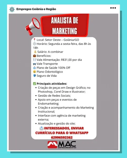 & Empregos Goiania e Regiao

7 VL
|
% MARKETING

? Local: Setor Oeste - Goidnia/GO
@ Hordrio: Segunda a sexta-feira, das 8h as
18h
§ Saldrio: A combinar
@ Beneficios:
11 Vale Alimentagao: R$31,00 por dia
ee Vale Transporte
#&: Plano de Satide 100% Off
Plano Odontolégico
@ Seguro de Vida

Principais atividades:

 Criagado de pecas em Design Grafico;
Photoshop, Corel Draw e illustrator;

© Gestao de Redes Sociais;

© Apoio em pegas e eventos de
Endomarketing;

© Criagéo e acompanhamento do Marketing
Institucional;

e Interface com agéncia de marketing
externa;

* Atualizacgdo e gestao do site;

st INTERESSADOS, ENVIAR
CURRICULO PARA O WHATSAPP
62996592362 & Empregos Goiania e Regiao

aa SN
MARKETING

? Local: Setor Oeste - Goidnia/GO
@ Horario: Segunda a sexta-feira, das 8h as
18h
§ Salario: A combinar
@ Beneficios:
| | Vale Alimentagao: R$31,00 por dia
=e Vale Transporte
= Plano de Satide 100% Off
‘S Plano Odontolégico
® Seguro de Vida

Principais atividades:

* Criagéo de pecas em D...