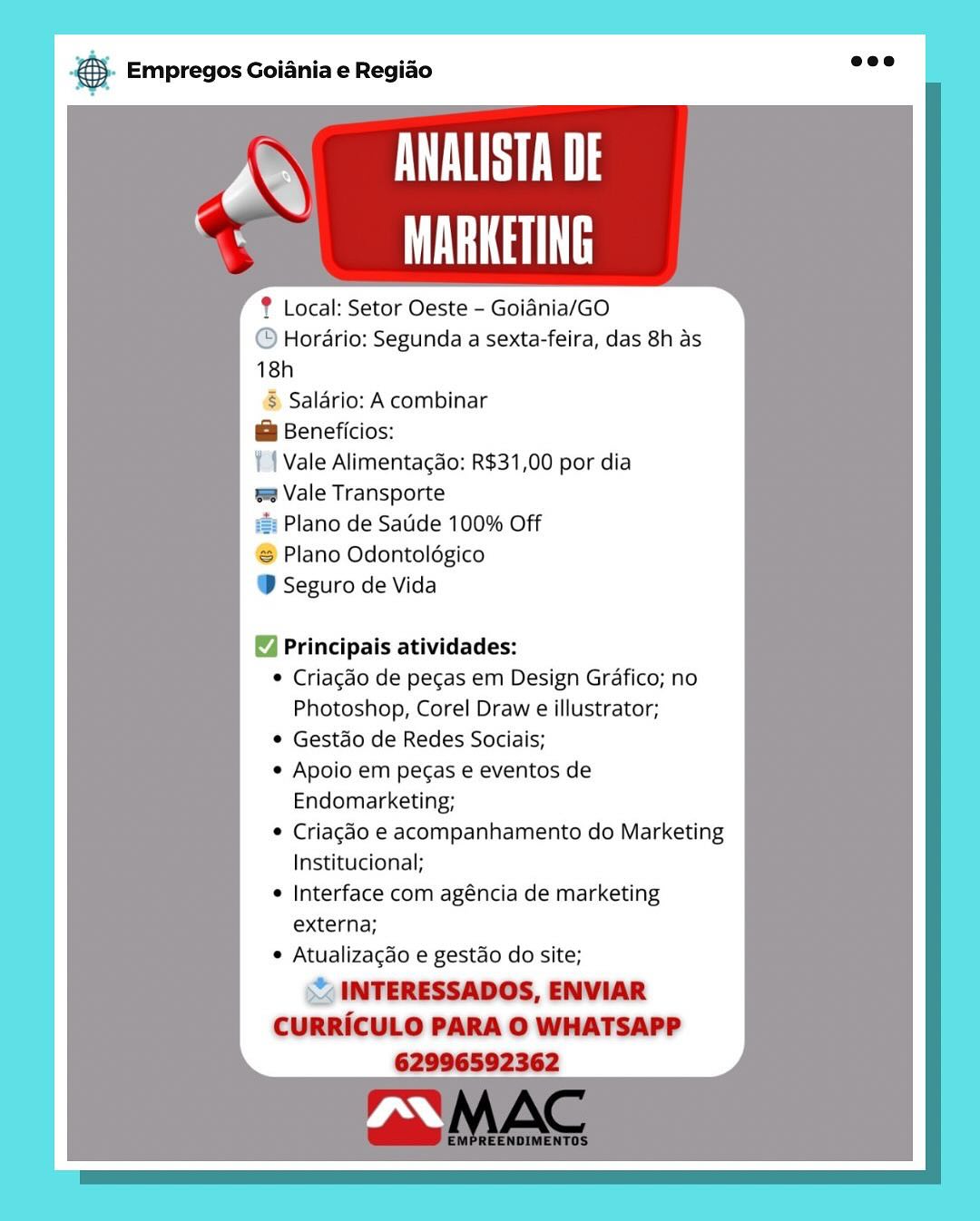 & Empregos Goiania e Regiao

7 VL
|
% MARKETING

? Local: Setor Oeste - Goidnia/GO
@ Hordrio: Segunda a sexta-feira, das 8h as
18h
§ Saldrio: A combinar
@ Beneficios:
11 Vale Alimentagao: R$31,00 por dia
ee Vale Transporte
#&: Plano de Satide 100% Off
Plano Odontolégico
@ Seguro de Vida

Principais atividades:

 Criagado de pecas em Design Grafico;
Photoshop, Corel Draw e illustrator;

© Gestao de Redes Sociais;

© Apoio em pegas e eventos de
Endomarketing;

© Criagéo e acompanhamento do Marketing
Institucional;

e Interface com agéncia de marketing
externa;

* Atualizacgdo e gestao do site;

st INTERESSADOS, ENVIAR
CURRICULO PARA O WHATSAPP
62996592362 & Empregos Goiania e Regiao

aa SN
MARKETING

? Local: Setor Oeste - Goidnia/GO
@ Horario: Segunda a sexta-feira, das 8h as
18h
§ Salario: A combinar
@ Beneficios:
| | Vale Alimentagao: R$31,00 por dia
=e Vale Transporte
= Plano de Satide 100% Off
‘S Plano Odontolégico
® Seguro de Vida

Principais atividades:

* Criagéo de pecas em Design Grafico; no
Photoshop, Corel Draw e illustrator;

* Gestdo de Redes Sociais;

* Apoio em peas e eventos de
Endomarketing;

© Criagao e acompanhamento do Marketing
Institucional;

¢ Interface com agéncia de marketing
externa;

* Atualizacgdo e gestao do site;

= INTERESSADOS, ENVIAR
CURRICULO PARA O WHATSAPP
62996592362 eS Empregos Goiania e Regiado

Va
.
% MARKETING

? Local: Setor Oeste - Goidnia/GO
@ Hordrio: Segunda a sexta-feira, das 8h as
18h
§ Saldrio: A combinar
@ Beneficios:
¥{ Vale Alimentagao: R$31,00 por dia
= Vale Transporte
i: Plano de Satide 100% Off
® Plano Odontolégico
@ Seguro de Vida

Principais atividades:

© Criagaéo de pecas em Design Grafico; no
Photoshop, Corel Draw e illustrator;

© Gestdo de Redes Sociais;

e Apoio em pegas e eventos de
Endomarketing;

© Criagdo e acompanhamento do Marketing
Institucional;

e Interface com agéncia de marketing
externa;

e Atualizacdo e gestao do site;

s INTERESSADOS, ENVIAR
CURRICULO PARA O WHATSAPP
62996592362 & Empregos Goiania e Regiao

aa SN
MARKETING

Local: Setor Oeste - Goidnia/GO
© Horario: Segunda a sexta-feira, das 8h as
18h
§ Saldrio: A combinar
@& Beneficios:
| { Vale Alimentagao: R$31,00 por dia
= Vale Transporte
e: Plano de Satide 100% Off
‘S Plano Odontoldgico
® Seguro de Vida

Principais atividades:

* Criagéo de pecas em Design Grafico; no
Photoshop, Corel Draw e illustrator;

* Gestdo de Redes Sociais;

* Apoio em pecas e eventos de
Endomarketing;

© Criagao e acompanhamento do Marketing
Institucional;

¢ Interface com agéncia de marketing
externa;

* Atualizacdo e gestao do site;

© INTERESSADOS, ENVIAR
CURRICULO PARA O WHATSAPP
62996592362 & Empregos Goiania e Regiao

7 VL
|
% MARKETING

? Local: Setor Oeste - Goidnia/GO
@ Hordrio: Segunda a sexta-feira, das 8h as
18h
§ Saldrio: A combinar
@ Beneficios:
¥{ Vale Alimentagdo: R$31,00 por dia
= Vale Transporte
=: Plano de Satide 100% Off
® Plano Odontolégico
@ Seguro de Vida

Principais atividades:

© Criagéo de pecas em Design Grafico; no
Photoshop, Corel Draw e illustrator;

© Gestao de Redes Sociais;

© Apoio em pegas e eventos de
Endomarketing;

© Criagéo e acompanhamento do Marketing
Institucional;

Interface com agéncia de marketing
externa;

 Atualizacdo e gestdo do site;

SX INTERESSADOS, ENVIAR
CURRICULO PARA O WHATSAPP
62996592362 & Empregos Goiania e Regiao

XN SNE
MARKETING

Local: Setor Oeste - Goidnia/GO
© Horario: Segunda a sexta-feira, das 8h as
18h

§ Salario: A combinar
@ Beneficios:
| | Vale Alimentagao: R$31,00 por dia
= Vale Transporte

lano de Satide 100% Off

Plano Odontolégico
® Seguro de Vida

Principais atividades:

* Criagao de pecas em Design Grafico; no
Photoshop, Corel Draw e illustrator;

* Gestdo de Redes Sociais;

* Apoio em pecas e eventos de
Endomarketing;

© Criagao e acompanhamento do Marketing
Institucional;

¢ Interface com agéncia de marketing
externa;

* Atualizacdo e gestao do site;

CURRICULO PARA O WHATSAPP
62996592362 & Empregos Goiania e Regiao

FO ust
mee ii

? Local: Setor Oeste - Goidnia/GO
@ Horario: Segunda a sexta-feira, das 8h as
18h
© Salario: A combinar
@ Beneficios:
¥4 Vale Alimentagao: R$31,00 por dia
w Vale Transporte
#: Plano de Satide 100% Off
®@ Plano Odontolégico
@ Seguro de Vida

Principais atividades:

© Criagaéo de pecas em Design Grafico; no
Photoshop, Corel Draw e illustrator;

© Gestao de Redes Sociais;

© Apoio em pecas e eventos de
Endomarketing;

© Criacgéo e acompanhamento do Marketing
Institucional;

© Interface com agéncia de marketing
externa;

© Atualizagdo e gestao do site;

o& INTERESSADOS, ENVIAR
CURRICULO PARA O WHATSAPP 4). Empregos Goiania e Regiao aoe

SU
MARKETING

® Local: Setor Oeste - Goidnia/GO
© Horario: Segunda a sexta-feira, das 8h as
18h

§ Salario: A combinar
& Beneficios:
/ | Vale Alimentacao: R$31,00 por dia
= Vale Transporte

lano de Saude 100% Off

# Plano Odontoldgico
® Seguro de Vida

 

Principais atividades:

* Criagdo de pecas em Design Grafico; no
Photoshop, Corel Draw e illustrator;

* Gestdo de Redes Sociais;

* Apoio em pegas e eventos de
Endomarketing;

© Criagdo e acompanhamento do Marketing
Institucional;

* Interface com agéncia de marketing
externa;

* Atualizacdo e gestao do site;

~ INTERESSADOS, ENVIAR
CURRICULO PARA O WHATSAPP
62996592362 & Empregos Goiania e Regiao

TLL
UU

? Local: Setor Oeste - Goidnia/GO
@ Hordrio: Segunda a sexta-feira, das 8h as
18h

& Saldrio: A combinar
@ Beneficios:
Yl Vale Alimentac3o: R$31,0
wa Vale Transporte

ii Plano de Saude 100% Off

@ Plano Odontolégico

@ Seguro de Vida

Principais atividades:

© Criagaéo de pegas em Design Grafico; no
Photoshop, Corel Draw e illustrator;

© Gestdo de Redes Sociais;

© Apoio em pegas e eventos de
Endomarketing;

© Criagdo e acompanhamento do Marketing
Institucional;

© Interface com agéncia de marketing
externa;

© Atualizacdo e gestdo do site;

oy MITERESSADOS, ENVIAR
CURRICULO PARA © WHATSAPP
62086502362 €). Empregos Goiania e Regido eee

SW
WaT Th

® Local: Setor Oeste - Goidnia/GO

“ Horario: Segunda a sexta-feira, das 8h as
18h

$s Salario: A combinar
& Beneficios:
Vale Alimentagdo: R$31,00 por dia

m2 Vale Transporte

=: Plano de Satide 100% Off

Plano Odontoldgico

D Seguro de Vida

 
  

Principais atividades:
* Criagdo de pecas em Design Grafico; no
Photoshop, Corel Draw e illustrator;
* Gestdo de Redes Sociais;
¢ Apoio em pecas e eventos de
Endomarketing;
* Criagdo e acompanhamento do Marketing
Institucional;
¢ Interface com agéncia de marketing
externa;
¢ Atualizacdo e gestdo do site;

INTERESSADOS, ENVIAR
CURRICULO PARA O WHATSAPP
62996592362