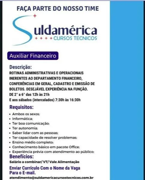 FACA PARTE DO NOSSO TIME
+

uldamérica

+ + + + CURSOS TECNICOS

  
       
   
   
   
   
   
   
   
   
   
   
   
   
   
   
   
       

Deserigao:
ROTINAS ADMINISTRATIVAS E OPERACIONAIS
IWERENTES AO DEPARTAMENTO FINANCEIRO,
CONFERENCIAS EM GERAL, CADASTRO E EMISSAO DE
BOLETOS. DESEJAVEL EXPERIENCIA NA FUNCAQ.
DE 2" a6" des 12h 5 2th

E 20s sibades (intercalados) 7:30h 8s 16:30h
Requisitos:

+ Ambos os sexos:

+ Informatica:

+ Ter boa comunicacse:

+ Ter autonomia:

+ Saber lidar com as pessoas:

+ Ter capacidade de resolver problemas:

+ Ensino médio complete:

+ Conhecimento basico em pacote Office:

‘+ Experiéncia prévia com atendimento a0 pablico:
Beneficios:

Salério a combinar/ V1/ Vale Alimentacso

Enviar Curriculo Com o Nome da Vaga
Para o E-mail.
iheceliaedapeeblianiicninibaa iene FACA PARTE DO NOSSO TIME
+

uldamérica

+ + + + CURSOS TECNICOS

Descrigao:
ROTINAS ADMINISTRATIVAS E OPERACIONAIS
INERENTES AO DEPARTAMENTO FINANCEIRO,
CONFERENCIAS EM GERAL, CADASTRO E ...