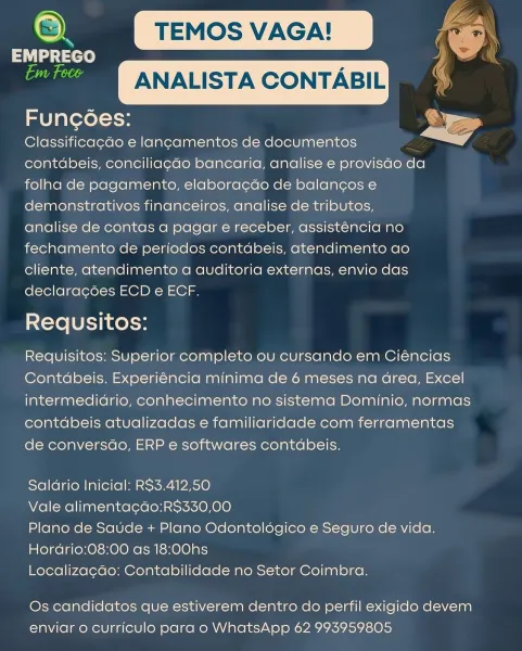 ey TEMOS VAGA! ‘ee
act : a
si ANALISTA CONTABIL

Funcoes:

Classificagdo e lancamentos de documentos
contdbeis, conciliag¢do bancaria, analise e provisdo da
folha de pagamento, elaboracdo de balancos e
demonstrativos financeiros, analise de tributos,
analise de contas a pagar e receber, assist6ncia no
fechamento de periodos contdbeis, atendimento ao
cliente, atendimento a auditoria externas, envio das
declara¢ées ECD e ECF.

Requsitos:

Requisitos: Superior completo ou cursando em Ciéncias
Contdbeis. Experiéncia minima de 6 meses na Grea, Excel
intermedidrio, conhecimento no sistema Dominio, normas
contdbeis atualizadas e familiaridade com ferramentas
de conversdo, ERP e softwares contdbeis.

 

Saldrio Inicial: RS3.412,50

Vale alimentacdo:RS$330,00

Plano de Saude + Plano Odontoldégico e Seguro de vida.
Hordrio:08:00 as 18:00hs

Localizagdo: Contabilidade no Setor Coimbra.

Os candidatos que estiverem dentro do perfil exigido devem
enviar o curriculo para o WhatsApp 62 993959805 o...