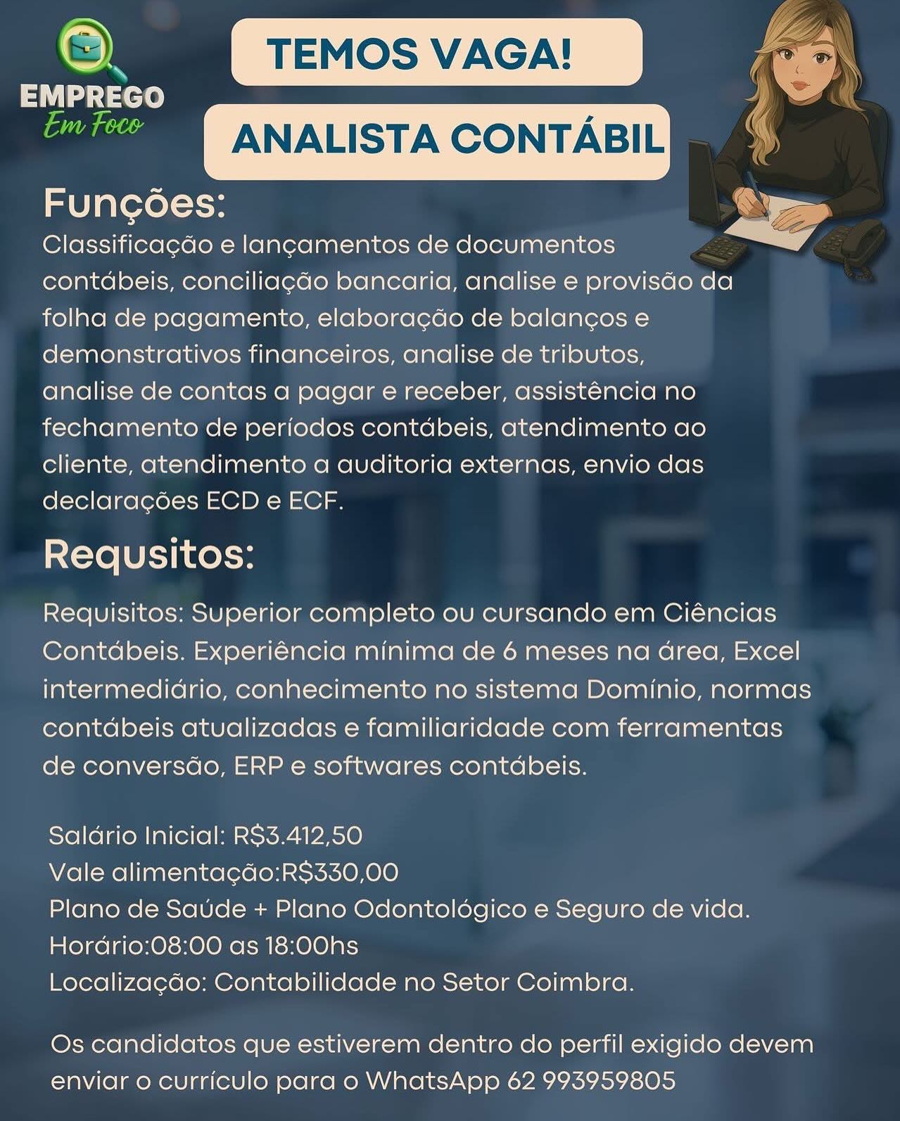 ey TEMOS VAGA! ‘ee
act : a
si ANALISTA CONTABIL

Funcoes:

Classificagdo e lancamentos de documentos
contdbeis, conciliag¢do bancaria, analise e provisdo da
folha de pagamento, elaboracdo de balancos e
demonstrativos financeiros, analise de tributos,
analise de contas a pagar e receber, assist6ncia no
fechamento de periodos contdbeis, atendimento ao
cliente, atendimento a auditoria externas, envio das
declara¢ées ECD e ECF.

Requsitos:

Requisitos: Superior completo ou cursando em Ciéncias
Contdbeis. Experiéncia minima de 6 meses na Grea, Excel
intermedidrio, conhecimento no sistema Dominio, normas
contdbeis atualizadas e familiaridade com ferramentas
de conversdo, ERP e softwares contdbeis.

 

Saldrio Inicial: RS3.412,50

Vale alimentacdo:RS$330,00

Plano de Saude + Plano Odontoldégico e Seguro de vida.
Hordrio:08:00 as 18:00hs

Localizagdo: Contabilidade no Setor Coimbra.

Os candidatos que estiverem dentro do perfil exigido devem
enviar o curriculo para o WhatsApp 62 993959805 oY ry

EMPREGO 4

Qaim ~ANALISTA CONTABIL |e)

Funcoes: aa
Classificacdo e lancamentos de documentos

contdbeis, conciliag¢do bancaria, analise e provisdo da
folha de pagamento, elabora¢do de balangos e
demonstrativos financeiros, analise de tributos,
analise de contas a pagar e receber, assisténcia no
fechamento de periodos contdbeis, atendimento ao
cliente, atendimento a auditoria externas, envio das
declara¢gées ECD e ECF.

Requsitos:

Requisitos: Superior completo ou cursando em Ciéncias
Contdbeis. Experiéncia minima de 6 meses na Grea, Excel
intermedidrio, conhecimento no sistema Dominio, normas
contdbeis atualizadas e familiaridade com ferramentas
de conversdo, ERP e softwares contdbeis.

Saldrio Inicial: RS3.412,50

Vale alimentacdo:RS330,00

Plano de Saude + Plano Odontoldgico e Seguro de vida.
Hordrio:08:00 as 18:00hs

Localiza¢cdo: Contabilidade no Setor Coimbra.

Os candidatos que estiverem dentro do perfil exigido devem
enviar o curriculo para o WhatsApp 62 993959805 e) TEMOS VAGA!
EMPREGO :
Gage ANALISTA CONTABIL

Funcoes:

Classificacdo e lancamentos de documentos
contdbeis, conciliag¢do bancaria, analise e provisdo da
folha de pagamento, elabora¢do de balan¢gos e
demonstrativos financeiros, analise de tributos,
analise de contas a pagar e receber, assisténcia no
fechamento de periodos contdbeis, atendimento ao
cliente, atendimento a auditoria externas, envio das
declara¢ées ECD e ECF.

Requsitos:

Requisitos: Superior completo ou cursando em Ciéncias
Contdbeis. Experiéncia minima de 6 meses na Grea, Excel
intermedidrio, conhecimento no sistema Dominio, normas
contdbeis atualizadas e familiaridade com ferramentas
de conversdo, ERP e softwares contdbeis.

 

 

Saldrio Inicial: RS3.412,50

Vale alimentacdo:RS$330,00

Plano de Saude + Plano Odontoldégico e Seguro de vida.
Hordrio:08:00 as 18:00hs

Localizacdo: Contabilidade no Setor Coimbra.

Os candidatos que estiverem dentro do perfil exigido devem
enviar o curriculo para o WhatsApp 62 993959805 oN TEMOS VAGA!

 

EMPREGO ;
ane ANALISTA CONTABIL
Funcoes:

 

Classificagdo e lan¢amentos de documentos
contdbeis, conciliag¢do bancaria, analise e provisdo da
folha de pagamento, elaboracdo de balancos e
demonstrativos financeiros, analise de tributos,
analise de contas a pagar e receber, assisténcia no
fechamento de periodos contdbeis, atendimento ao
cliente, atendimento a auditoria externas, envio das
declara¢goes ECD e ECF.

Requsitos:

Requisitos: Superior completo ou cursando em Ciéncias
Contdbeis. Experiéncia minima de 6 meses na drea, Excel
intermedidrio, conhecimento no sistema Dominio, normas
contdbeis atualizadas e familiaridade com ferramentas
de conversdo, ERP e softwares contdbeis.

Saldrio Inicial: RS3.412,50

Vale alimentacdo:R$330,00

Plano de Saude + Plano Odontoldgico e Seguro de vida.
Hordrio:08:00 as 18:00hs

Localizagdo: Contabilidade no Setor Coimbra.

Os candidatos que estiverem dentro do perfil exigido devem
enviar o curriculo para o WhatsApp 62 993959805 Q) TEMOS VAGA!
Se
Gee ANALISTA CONTABIL

Funcoes:

Classificacdo e lancamentos de documentos
contdbeis, conciliag¢do bancaria, analise e provisdo da
folha de pagamento, elaboracdo de balancos e
demonstrativos financeiros, analise de tributos,
analise de contas a pagar e receber, assisténcia no
fechamento de periodos contdbeis, atendimento ao
cliente, atendimento a auditoria externas, envio das
declaracées ECD e ECF.

Requsitos:

Requisitos: Superior completo ou cursando em Ciéncias
Contdbeis. Experiéncia minima de 6 meses na Grea, Excel
intermedidrio, conhecimento no sistema Dominio, normas
contdbeis atualizadas e familiaridade com ferramentas
de conversdo, ERP e softwares contdbeis.

 

 

Saldrio Inicial: RS$3.412,50

Vale alimentacdo:R$330,00

Plano de Saude + Plano Odontoldgico e Seguro de vida.
Hordrio:08:00 as 18:00hs

Localizagdo: Contabilidade no Setor Coimbra.

Os candidatos que estiverem dentro do perfil exigido devem
enviar o curriculo para o WhatsApp 62 993959805 c) kK)

EMPREGO ; 1
@a@jaeee ~ANALISTA CONTABIL Ie)
Funcoes: SS
Classificagdo e lan¢amentos de documentos a?

contdbeis, conciliag¢do bancaria, analise e provisdo da
folha de pagamento, elabora¢cdo de balanc¢os e
demonstrativos financeiros, analise de tributos,
analise de contas a pagar e receber, assisténcia no
fechamento de periodos contdbeis, atendimento ao
cliente, atendimento a auditoria externas, envio das
declaragées ECD e ECF.

Requsitos:

Requisitos: Superior completo ou cursando em Ciéncias
Contdbeis. Experiéncia minima de 6 meses na drea, Excel
intermedidrio, conhecimento no sistema Dominio, normas
contdbeis atualizadas e familiaridade com ferramentas
de conversdo, ERP e softwares contdbeis.

Saldrio Inicial: RS3.412,50

Vale alimentacdo:R$330,00

Plano de Saude + Plano Odontoldogico e Seguro de vida.
Hordrio:08:00 as 18:00hs

Localizagdo: Contabilidade no Setor Coimbra.

Os candidatos que estiverem dentro do perfil exigido devem
enviar o curriculo para o WhatsApp 62 993959805 ‘o} TEMOS VAGA! ~
EMPREGO ;
. ANALISTA CONTABIL

Funcoes:

Classificagcdo e lancamentos de documentos
contdbeis, conciliacdo bancaria, analise e provisdo da
folha de pagamento, elaboracdo de balancos e
demonstrativos financeiros, analise de tributos,
analise de contas a pagar e receber, assisténcia no
fechamento de periodos contdbeis, atendimento ao
cliente, atendimento a auditoria externas, envio das
declaracoes ECD e ECF.

Requsitos:

Requisitos: Superior completo ou cursando em Ciéncias
Contdbeis. Experiéncia minima de 6 meses na Grea, Excel
intermedidrio, conhecimento no sistema Dominio, normas
contdbeis atualizadas e familiaridade com ferramentas
de conversdo, ERP e softwares contdbeis.

 

Saldrio Inicial: R$3.412,50

Vale alimentacdo:R$330,00

Plano de Saude + Plano Odontoldgico e Seguro de vida.
Hordrio:08:00 as 18:00hs

Localiza¢do: Contabilidade no Setor Coimbra.

Os candidatos que estiverem dentro do perfil exigido devem
enviar o curriculo para o WhatsApp 62 993959805 @. TEMOS VAGA! @ a

tse)

ean ANALISTA CONTABIL 2

Funcoes: —
Classificagdo e lan¢amentos de documentos

contdbeis, conciliag¢do bancaria, analise e provisdo da
folha de pagamento, elaboracdo de balancos e
demonstrativos financeiros, analise de tributos,
analise de contas a pagar e receber, assisténcia no
fechamento de periodos contdbeis, atendimento ao
cliente, atendimento a auditoria externas, envio das
declaragées ECD e ECF.

Requsitos:

Requisitos: Superior completo ou cursando em Ciéncias
Contdbeis. Experiéncia minima de 6 meses na Grea, Excel
intermedidrio, conhecimento no sistema Dominio, normas
contdbeis atualizadas e familiaridade com ferramentas
de conversdo, ERP e softwares contdbeis.

Saldrio Inicial: RS3.412,50

Vale alimentacdo:R$330,00

Plano de Saude + Plano Odontoldgico e Seguro de vida.
Hordrio:08:00 as 18:00hs

Localiza¢do: Contabilidade no Setor Coimbra.

Os candidatos que estiverem dentro do perfil exigido devem
enviar o curriculo para o WhatsApp 62 993959805 ©) TEMOS VAGA!
EMPREGO .
| ANALISTA CONTABIL

Funcoes:

Classificacdo e lancamentos de documentos
contdbeis, conciliacdo bancaria, analise e provisdo da
folha de pagamento, elaboracdo de balancos e
demonstrativos financeiros, analise de tributos,
analise de contas a pagar e receber, assisténcia no
fechamento de periodos contdbeis, atendimento ao

cliente, atendimento a auditoria externas, envio das
declaracdées ECD e ECF.

Requsitos:

Requisitos: Superior completo ou cursando em Ciéncias
Contdbeis. Experiéncia minima de 6 meses na area, Excel
intermedidrio, conhecimento no sistema Dominio, normas
contdbeis atualizadas e familiaridade com ferramentas
de conversdo, ERP e softwares contdbeis.

Saldrio Inicial: R$3.412,50

Vale alimentacdo:R$330,00

Plano de Saude + Plano Odontoldgico e Seguro de vida.
Hordrio:08:00 as 18:00hs

Localizacgdo: Contabilidade no Setor Coimbra.

Os candidatos que estiverem dentro co perfil exigido devem
enviar o curriculo para o WhatsApp 62 993959805 e)y TEMOS VAGA!

 

aries
jie” ~ANALISTA CONTABIL
Funcoes:
Classificagdo e lan¢amentos de documentos i

contdbeis, conciliag¢do bancaria, analise e provisdo da
folha de pagamento, elaboracdo de balanc¢os e
demonstrativos financeiros, analise de tributos,
analise de contas a pagar e receber, assisténcia no
fechamento de periodos contdbeis, atendimento ao
cliente, atendimento a auditoria externas, envio das
declaracgées ECD e ECF.

Requsitos:

Requisitos: Superior completo ou cursando em Ciéncias
Contdbeis. Experiéncia minima de 6 meses na drea, Excel
intermedidrio, conhecimento no sistema Dominio, normas
contdbeis atualizadas e familiaridade com ferramentas
de conversdo, ERP e softwares contdbeis.

Saldrio Inicial: RS3.412,50

Vale alimentacdo:R$330,00

Plano de Saude + Plano Odontoldgico e Seguro de vida.
Hordrio:08:00 as 18:00hs

Localiza¢do: Contabilidade no Setor Coimbra.

Os candidatos que estiverem dentro do perfil exigido devem
enviar o curriculo para o WhatsApp 62 993959805
